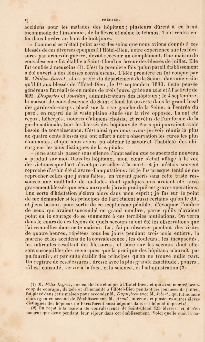 VJ aecidens pour les malades des hôpitaux ; plusieurs durent à ce bruit incommode de l’insomnie, de la fièvre et même le tétanos. Tout rentra en- fin dans l’ordre au bout de huit jours. » Comme si ce n’était point assez des soins que nous avions donnés à ces blessés deees diverses époques à l’Hôtel-Dieu, notre expérience sur les bles- sures par armes de guerre, devait recevoir un complément. Une maison de convalescence fut établie à Saint-Cloud en faveur des blessés de juillet. Elle fut confiée à mes soins (1). C’est la première fois qu’un pareil établissement a été ouvert à des blessés convalescens. L’idée première en fut conçue par M. Odilon-Barrot, alors préfet du département de la Seine , dans une visite qu’il fit aux blessés de l’Hôtel-Dieu, le 1er septembre 1830. Cette pensée généreuse fut réalisée en moins de trois jours, grâce au zèle et à l’activité de MM. Desportes et Jourdan, administrateurs des hôpitaux ; le h septembre, la maison de convalescence de Saint-Cloud fut ouverte dans le grand local des gardes-du-corps , placé sur la rive gauche de la Seine, à l’entrée du parc , en regard de la vaste plaine située sur la rive opposée. Là ont été reçus , hébergés, nourris d’alimens choisis, et revêtus de l’uniforme de la garde nationale, tous les blessés des hôpitaux de Paris qui pouvaient avoir besoin de convalescence. C’est ainsi que nous avons pu voir réunis là plus de quatre cents blessés qui ont offert à notre observation les cures les plus étonnantes , et que nous avons pu obtenir le savoir et l’habileté des chi- rurgiens les plus distingués de la capitale. )> Je ne saurais passer sous silence l’impression que ce spectacle nouveau a produit sur moi. Dans les hôpitaux, mon cœur s’était affligé à la vue des victimes que l’art n’avait pu arracher à la mort, et je m’étais souvent reproché d’avoir été si avare d’amputations ; ici je fus presque tenté de me reprocher celles que j’avais faites , en voyant guéris sans cette triste res- source une multitude de malades dont quelques uns avaient été aussi gravement blessés que ceux auxquels j’avais pratiqué ces graves opérations. Une sorte d’hésitation s’éleva alors dans mon esprit ; je fus sur le point de me demander si les principes de l’art étaient aussi certains qu’on le dit, et j’eus besoin , pour sortir de ce scepticisme pénible, d’évoquer l’ombre de ceux qui avaient succombé en grand nombre, parce qu’ils n’avaient point eu le courage de se soumettre à ces terribles mutilations. On verra dans le cours de ces leçons de quels secours m’ont été les observations que j’ai recueillies dans cette maison. Là , j’ai pu observer pendant des visites de quatre heures, répétées tous les jours pendant trois mois entiers, la marche et les aecidens de la convalescence , les douleurs, les incapacités , les infirmités résultant des blessures , et faire sur les secours dont elles sont susceptibles des remarques que la pratique des hôpitaux n’aurait pas pu fournir , et par suite établir des principes qu’on ne trouve nulle part. Un registre de cesblessures , dressé avec la plus grande exaciitude , pourra , s’il est consulté, servir à la fois, et la science, et l’administration (2). (1) M. Félix Legros, ancien chef de clinique à l’Hôtel-Dieu, et qui avait montré beau- coup de courage, de zèle et d’humanité à l’Hôtel-Dieu pendant les journées de juillet, fut placé dans cette maison pour seconder M. Dupuytren avec M. Jobert, qui fut nommé chirurgien en second de l’établissement. M. Arnaly interne, et plusieurs autres élèves distingués des hôpitaux de Paris furent aussi adjoints dans cet hôpital improvisé. (2) On reçut à la maison de convalescence de Saint-Cloud 425 blessés, et il n’en mourut que deux pendant leur séjour dans cet établissement. Voici quelle était la na-