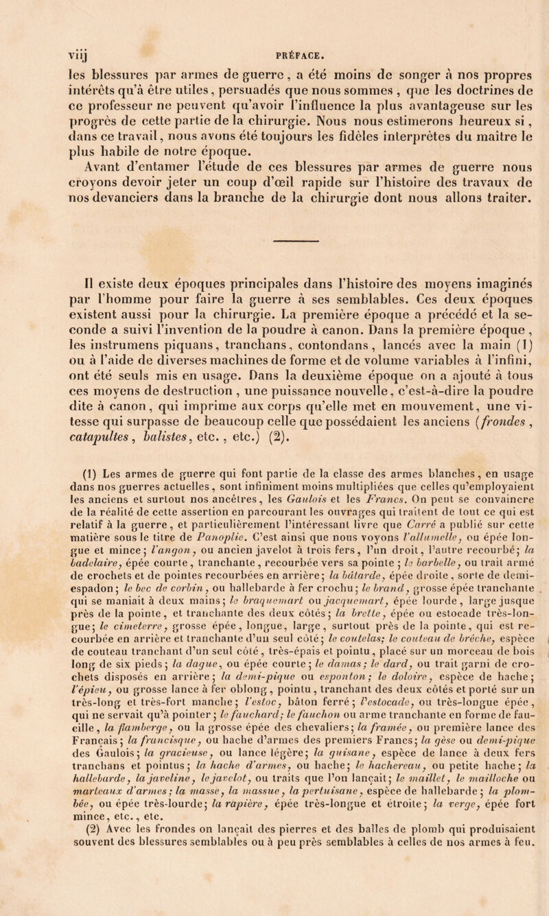 les blessures par armes de guerre, a été moins de songer à nos propres intérêts qu’à être utiles, persuadés que nous sommes , que les doctrines de ce professeur ne peuvent qu’avoir l’influence la plus avantageuse sur les progrès de cette partie de la chirurgie. Nous nous estimerons heureux si, dans ce travail, nous avons été toujours les fidèles interprètes du maître le plus habile de notre époque. Avant d’entamer l’étude de ces blessures par armes de guerre nous croyons devoir jeter un coup d’œil rapide sur l’histoire des travaux de nos devanciers dans la branche de la chirurgie dont nous allons traiter. Il existe deux époques principales dans l’histoire des moyens imaginés par l’homme pour faire la guerre à ses semblables. Ces deux époques existent aussi pour la chirurgie. La première époque a précédé et la se- conde a suivi l’invention de la poudre à canon. Dans la première époque , les instrumens piquans, tranchans, contondans , lancés avec la main (î) ou à l’aide de diverses machines de forme et de volume variables à l’infini, ont été seuls mis en usage. Dans la deuxième époque on a ajouté à tous ces moyens de destruction , une puissance nouvelle, c’est-à-dire la poudre dite à canon, qui imprime aux corps qu’elle met en mouvement, une vi- tesse qui surpasse de beaucoup celle que possédaient les anciens ( frondes , catapultes , batistes, etc., etc.) (2). (1) Les armes de guerre qui font partie de la classe des armes blanches, en usage dans nos guerres actuelles , sont infiniment moins multipliées que celles qu’employaient les anciens et surtout nos ancêtres, les Gaulois et les Francs. On peut se convaincre de la réalité de cette assertion en parcourant les ouvrages qui traitent de tout ce qui est relatif à la guerre, et particulièrement l’intéressant livre que Carré a publié sur cette matière sous le titre de Panoplie. C’est ainsi que nous voyons Vallumclle, ou épée lon- gue et mince; l’angon, ou ancien javelot à trois fers, l’un droit, l’autre recourbé; la Icidelaire, épée courte , tranchante, recourbée vers sa pointe ; la barbelle, ou trait armé de crochets et de pointes recourbées en arrière; la bâtarde, épée droite , sorte de demi- espadon; le bec de corbin, ou hallebarde à fer crochu; le brand, grosse épée tranchante , qui se maniait à deux mains; le braquemart ou jacquemart, épée lourde, large jusque près de la pointe, et tranchante des deux côtés; la bretle, épée ou estocade très-lon- gue; le cimeterrey grosse épée, longue, large, surtout près de la pointe, qui est re- courbée en arrière et tranchante d’un seul côté; le coutelas; le couteau de brèche, espèce de couteau tranchant d’un seul côté , très-épais et pointu, placé sur un morceau de bois long de six pieds; la dague, ou épée courte; le damas; le dard, ou trait garni de cro- chets disposés en arrière; la demi-pique ou esponton; le doloire, espèce de hache; l’épieu, ou grosse lance à fer oblong, pointu , tranchant des deux côtés et porté sur un très-long et très-fort manche; l’estoc, bâton ferré; Vestocade, ou très-longue épée, qui ne servait qu’à pointer ; le fauchard; le fauchon ou arme tranchante en forme de fau- cille , la flambcrge, ou la grosse épée des chevaliers; la framée, ou première lance des Français; la francisque, ou hache d’armes des premiers Francs; la gèse ou demi-pique des Gaulois; la gracieuse, ou lance légère; la guisane, espèce de lance à deux fers tranchans et pointus; la hache d’armes, ou hache; le hachereau, ou petite hache; la hallebarde, la javeline, le javelot, ou traits que l’on lançait; le maillet, le mailloche ou marteaux d’armes; la masse, la massue, la pertuisane, espèce de hallebarde; la plom- bée, ou épée très-lourde; la rapière, épée très-longue et étroite; la verge, épée fort mince, etc., etc. (2) Avec les frondes on lançait des pierres et des balles de plomb qui produisaient souvent des blessures semblables ou à peu près semblables à celles de nos armes à feu.