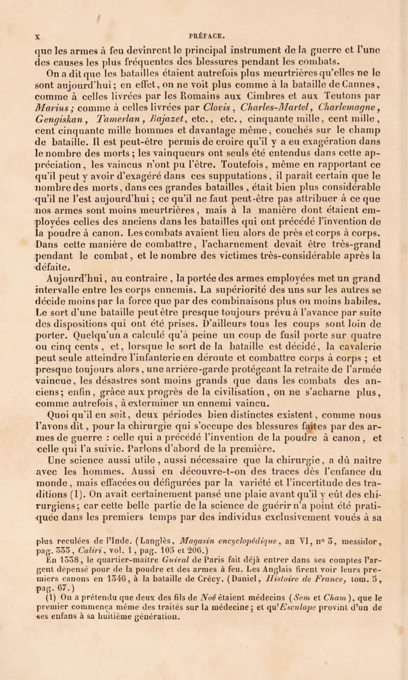 que les armes à feu devinrent le principal instrument de la guerre et l’une des causes les plus fréquentes des blessures pendant les combats. On a dit que les batailles étaient autrefois plus meurtrières qu’elles ne le sont aujourd’hui; en effet, on ne voit plus comme à la bataille de Cannes, comme à celles livrées par les Romains aux Cimbres et aux Teutons par Marins ; comme à celles livrées par Clovis , Charles-Martel, Charlemagne, Gengiskan, Tamerlan, Bajazet, etc., etc., cinquante mille, cent mille , cent cinquante mille hommes et davantage même, couchés sur le champ de bataille. Il est peut-être permis de croire qu’il y a eu exagération dans le nombre des morts; les vainqueurs ont seuls été entendus dans cette ap- préciation, les vaincus n’ont pu l’être. Toutefois, même en rapportant ce qu’il peut y avoir d’exagéré dans ces supputations, il paraît certain que le nombre des morts, dans ces grandes batailles , était bien plus considérable qu’il ne l’est aujourd’hui ; ce qu’il ne faut peut-être pas attribuer à ce que nos armes sont moins meurtrières, mais à la manière dont étaient em- ployées celles des anciens dans les batailles qui ont précédé l’invention de la poudre à canon. Les combats avaient lieu alors de près et corps à corps. Dans cette manière de combattre, l’acharnement devait être très-grand pendant le combat, et le nombre des victimes très-considérable après la défaite. Aujourd’hui, au contraire , la portée des armes employées met un grand intervalle entre les corps ennemis. La supériorité des uns sur les autres se décide moins par la force que par des combinaisons plus ou moins habiles. Le sort d’une bataille peut être presque toujours prévu à l’avance par suite des dispositions qui ont été prises. D’ailleurs tous les coups sont loin de porter. Quelqu’un a calculé qu’à peine un coup de fusil porte sur quatre ou cinq cents , et, lorsque le sort de la bataille est décidé, la cavalerie peut seule atteindre l’infanterie en déroute et combattre corps à corps ; et presque toujours alors, une arrière-garde protégeant la retraite de l’armée vaincue, les désastres sont moins grands que dans les combats des an- ciens; enfin, grâce aux progrès de la civilisation, on ne s’acharne plus, nomme autrefois, à exterminer un ennemi vaincu. Quoi qu’il en soit, deux périodes bien distinctes existent, comme nous l’avons dit, pour la chirurgie qui s’occupe des blessures faites par des ar- mes de guerre : celle qui a précédé l’invention de la poudre à canon, et celle qui l’a suivie. Parlons d’abord de la première. Une science aussi utile, aussi nécessaire que la chirurgie, a dû naître avec les hommes. Aussi en découvre-t-on des traces dès l’enfance du monde, mais effacées ou défigurées par la variété et l’incertitude des tra- ditions (1). On avait certainement pansé une plaie avant qu’il y eût des chi- rurgiens; car cette belle partie de la science de guérfrn’a point été prati- quée dans les premiers temps par des individus exclusivement voués à sa plus reculées de l’Inde. (Langlès, Magasin encyclopédique, an VI, n° 3, messidor, pag. 553, Caliri, vol. 1, pag. 105 et 206. ) En 1558, le quartier-maître Guival de Paris fait déjà entrer dans ses comptes l’ar- gent dépensé pour de la poudre et des armes à feu. Les Anglais firent voir leurs pre- miers canons en 1546, à la bataille de Crécy. (Daniel, Histoire de France, tom. 5, pag. 67.) (1) On a prétendu que deux des fils de Noé étaient médecins ( Sem et Chain ), que le premier commença même des traités sur la médecine; et qu’Esculape provint d’un de ses enfans à sa huitième génération.