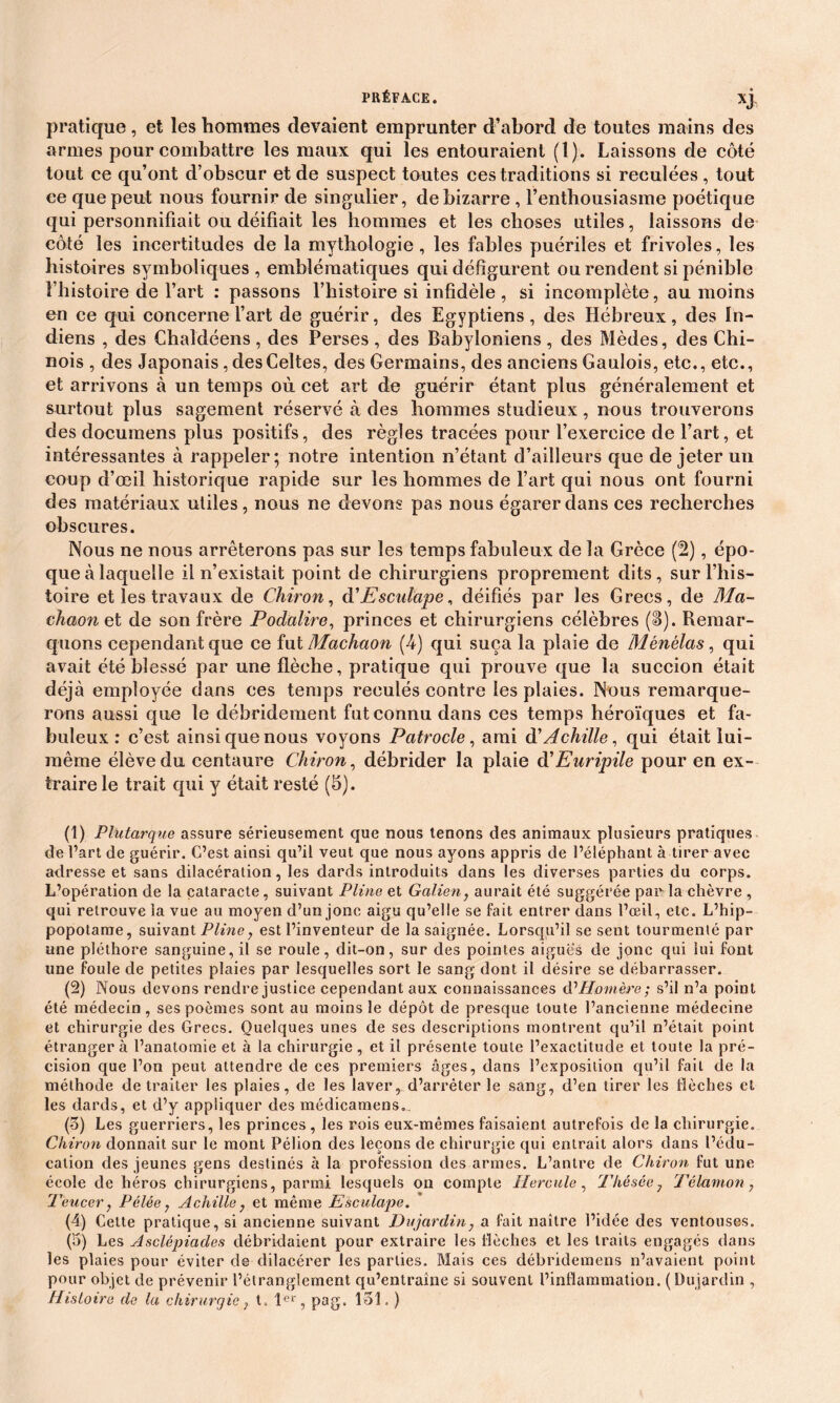 pratique, et les hommes devaient emprunter d’abord de toutes mains des armes pour combattre les maux qui les entouraient (1). Laissons de côté tout ce qu’ont d’obscur et de suspect toutes ces traditions si reculées , tout ce que peut nous fournir de singulier, de bizarre , l’enthousiasme poétique qui personnifiait ou déifiait les hommes et les choses utiles, laissons de côté les incertitudes de la mythologie, les fables puériles et frivoles, les histoires symboliques, emblématiques qui défigurent ou rendent si pénible l’histoire de l’art : passons l’histoire si infidèle , si incomplète, au moins en ce qui concerne l’art de guérir, des Egyptiens, des Hébreux, des In- diens , des Chaldéens , des Perses , des Babyloniens , des Mèdes, des Chi- nois , des Japonais, des Celtes, des Germains, des anciens Gaulois, etc., etc., et arrivons à un temps où cet art de guérir étant plus généralement et surtout plus sagement réservé à des hommes studieux, nous trouverons des documens plus positifs, des règles tracées pour l’exercice de l’art, et intéressantes à rappeler; notre intention n’étant d’ailleurs que de jeter un coup d’œil historique rapide sur les hommes de l’art qui nous ont fourni des matériaux utiles, nous ne devons pas nous égarer dans ces recherches obscures. Nous ne nous arrêterons pas sur les temps fabuleux de la Grèce (!2), épo- que à laquelle il n’existait point de chirurgiens proprement dits, sur l’his- toire et les travaux de Chiron, djEsculape, déifiés par les Grecs, de Ma- chaon et de son frère Podalire, princes et chirurgiens célèbres (S). Remar- quons cependant que ce fut Machaon (4) qui suça la plaie de Mënëlas, qui avait été blessé par une flèche, pratique qui prouve que la succion était déjà employée dans ces temps reculés contre les plaies. Nous remarque- rons aussi que le débridement fut connu dans ces temps héroïques et fa- buleux : c’est ainsi que nous voyons Patrocle, ami d’Achille, qui était lui- même élève du centaure Chiron, débrider la plaie à'Euripile pour en ex- traire le trait qui y était resté (5). (1) Plutarque assure sérieusement que nous tenons des animaux plusieurs pratiques de l’art de guérir. C’est ainsi qu’il veut que nous ayons appris de l’éléphant à tirer avec adresse et sans dilacération, les dards introduits dans les diverses parties du corps. L’opération de la cataracte, suivant Pline et Galien, aurait été suggérée paivla chèvre , qui retrouve la vue au moyen d’un jonc aigu qu’elle se fait entrer dans l’œil, etc. L’hip- popotame, suivant Pline, est l’inventeur de la saignée. Lorsqu’il se sent tourmenté par une pléthore sanguine, il se roule, dit-on, sur des pointes aiguës de jonc qui lui font une foule de petites plaies par lesquelles sort le sang dont il désire se débarrasser. (2) Nous devons rendre justice cependant aux connaissances (P Homère ; s’il n’a point été médecin, ses poèmes sont au moins le dépôt de presque toute l’ancienne médecine et chirurgie des Grecs. Quelques unes de ses descriptions montrent qu’il n’était point étranger à l’anatomie et à la chirurgie , et il présente toute l’exactitude et toute la pré- cision que l’on peut attendre de ces premiers âges, dans l’exposition qu’il fait de la méthode de traiter les plaies, de les laver, d’arrêter le sang, d’en tirer les flèches et les dards, et d’y appliquer des médicamens.. (3) Les guerriers, les princes , les rois eux-mêmes faisaient autrefois de la chirurgie. Chiron donnait sur le mont Pélion des leçons de chirurgie qui entrait alors dans l’édu- cation des jeunes gens destinés à la profession des armes. L’antre de Chiron fut une école de héros chirurgiens, parmi lesquels on compte Hercule, Thésée7 Télamon, Teucer, Pélée, Achille} et même Esculape. (4) Celte pratique, si ancienne suivant Dujardin: a fait naître l’idée des ventouses. (5) Les Asclépiades débridaient pour extraire les flèches et les traits engagés dans les plaies pour éviter de dilacérer les parties. Mais ces débridemens n’avaient point pour objet de prévenir l’étranglement qu’entraîne si souvent l’inflammation. (Dujardin , Histoire cle la chirurgie; t . 1er, pag. 131. )