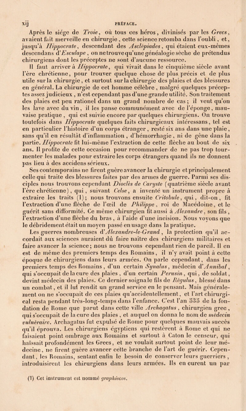 Après le siège de Troie, où tous ces héros, divinisés par les Grecs, avaient fait merveille en chirurgie , cette science retomba dans l’oubli, et, jusqu’à Hippocrate, descendant des Asclêpiades, qui étaient eux-mêmes descendans d'Esculape , on ne trouve qu’une généalogie sèche de prétendus chirurgiens dont les préceptes ne sont d’aucune ressource. Il faut arrivera Hippocrate, qui vivait dans le cinquième siècle avant l’ère chrétienne, pour trouver quelque chose de plus précis et de plus utile sur la chirurgie, et surtout sur la chirurgie des plaies et des blessures en général. La chirurgie de cet homme célèbre, malgré quelques précep- tes assez judicieux , n’est cependant pas d’une grande utilité. Son traitement des plaies est peu rationel dans un grand nombre de cas ; il veut qu’on les lave avec du vin, il les panse communément avec de l’éponge, mau- vaise pratique , qui est suivie encore par quelques chirurgiens. On trouve toutefois dans Hippocrate quelques faits chirurgicaux intéressans, tel est en particulier l’histoire d’un corps étranger, resté six ans dans une plaie, sans qu’il en résultât d’inflammation , d’hémorrhagie , ni de gêne dans la partie. Hippocrate fit lui-même l’extraction de cette flèche au bout de six ans. Il profite de cette occasion pour recommander de ne pas trop tour- menter les malades pour extraire les corps étrangers quand ils ne donnent pas lieu à des accidens sérieux. Ses contemporains ne firent guère avancer la chirurgie et principalement celle qui traite des blessures faites par des armes de guerre. Parmi ses dis- ciples nous trouvons cependant Dioclès de Caryste (quatrième siècle avant l’ère chrétienne), qui, suivant Celse, a inventé un instrument propre à extraire les traits (1); nous trouvons ensuite Critobule, qui, dit-on, fit l’extraction d’une flèche de l’œil de Philippe, roi de Macédoine, et le guérit sans difformité. Ce même chirurgien fit aussi à Alexandre, son fils, l’extraction d’une flèche du bras , à l’aide d’une incision. Nous voyons que le débridement était un moyen passé en usage dans la pratique. Les guerres nombreuses eY Ale xandre-le-Grand , la protection qu’il ac- cordait aux sciences auraient dû faire naître des chirurgiens militaires et faire avancer la science; nous ne trouvons cependant rien de pareil. Il en est de même des premiers temps des Romains, il n’y avait point à cette époque de chirurgiens dans leurs armées. On parle cependant, dans les premiers temps des Romains , d’un certain Synalus, médecin d' Annihal, qui s’occupait de la cure des plaies , d’un certain Perusin, qui, de soldat, devint médecin des plaies. Ce dernier soigna le fils de Régulas, blessé dans un combat, et il lui rendit un grand service en le pensant. Mais générale- ment on ne s’occupait de ces plaies qu’accidentellement, et l’art chirurgi- cal resta pendant très-long-temps dans l’enfance. C’est l’an SS5 de la fon- dation de Rome que parut dans cette ville Archagatus, chirurgien grec , qui s’occupait de la cure des plaies , et auquel on donna le nom de médecin vulnéraire. Archagatus fut expulsé de Rome pour quelques mauvais succès qu’il éprouva. Les chirurgiens égyptiens qui restèrent à Rome et qui ne faisaient point ombrage aux Romains et surtout à Caton le censeur, qui haïssait profondément les Grecs, et ne voulait surtout point de leur mé- decine , ne firent guère avancer cette branche de l’art de guérir. Cepen- dant, les Romains, sentant enfin le besoin de conserver leurs guerriers , introduisirent les chirurgiens dans leurs armées. Ils en eurent un par (1) Cet instrument est nommé graphiscos.