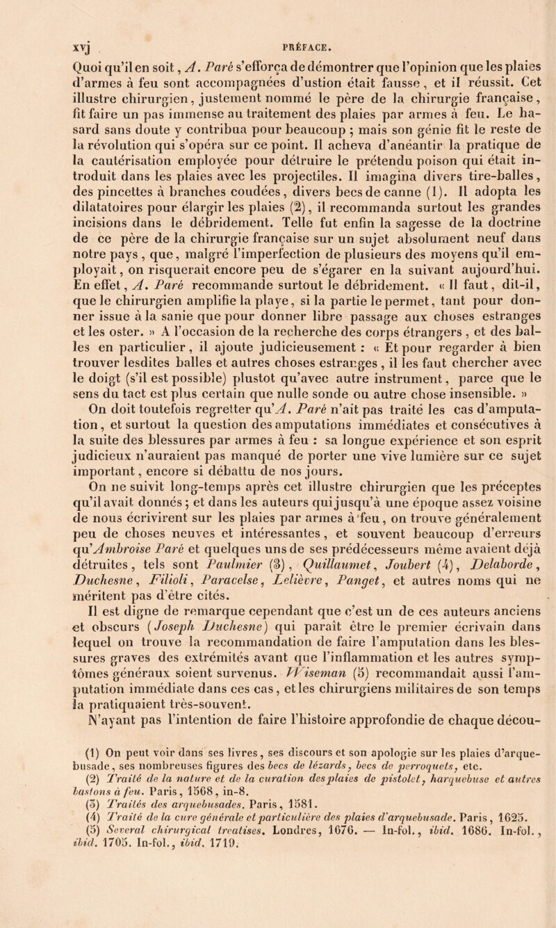 Quoi qu’il en soit, A. Paré s’efforça de démontrer que l’opinion que les plaies d’armes à feu sont accompagnées d’ustion était fausse, et il réussit. Cet illustre chirurgien, justement nommé le père de la chirurgie française, fit faire un pas immense au traitement des plaies par armes à feu. Le ha- sard sans doute y contribua pour beaucoup ; mais son génie fit le reste de la révolution qui s’opéra sur ce point. Il acheva d’anéantir la pratique de la cautérisation employée pour détruire le prétendu poison qui était in- troduit dans les plaies avec les projectiles. Il imagina divers tire-halles, des pincettes à branches coudées, divers becs de canne (1). Il adopta les dilatatoires pour élargir les plaies (2), il recommanda surtout les grandes incisions dans le débridement. Telle fut enfin la sagesse de la doctrine de ce père de la chirurgie française sur un sujet absolument neuf dans notre pays , que, malgré l’imperfection de plusieurs des moyens qu’il em- ployait , on risquerait encore peu de s’égarer en la suivant aujourd’hui. En effet, A. Paré recommande surtout le débridement. « Il faut, dit-il, que le chirurgien amplifie la playe, si la partie le permet, tant pour don- ner issue à la sanie que pour donner libre passage aux choses estranges et les oster. » A l’occasion de la recherche des corps étrangers , et des bal- les en particulier, il ajoute judicieusement : « Et pour regarder à bien trouver lesdites balles et autres choses estranges , il les faut chercher avec le doigt (s’il est possible) plustot qu’avec autre instrument, parce que le sens du tact est plus certain que nulle sonde ou autre chose insensible. » On doit toutefois regretter qu’^f. Paré n’ait pas traité les cas d’amputa- tion , et surtout la question des amputations immédiates et consécutives à la suite des blessures par armes à feu : sa longue expérience et son esprit judicieux n’auraient pas manqué de porter une vive lumière sur ce sujet important, encore si débattu de nos jours. On ne suivit long-temps après cet illustre chirurgien que les préceptes qu’il avait donnés ; et dans les auteurs qui jusqu’à une époque assez voisine de nous écrivirent sur les plaies par armes à’feu, on trouve généralement peu de choses neuves et intéressantes, et souvent beaucoup d’erreurs qu'Ambroise Paré et quelques uns de ses prédécesseurs même avaient déjà détruites, tels sont Paulmier (S), Quillaumet, Joubert (-4), Delaborde, Duchesne, Filioli, Paracelse, Lelièvre, Panget, et autres noms qui ne méritent pas d’ètre cités. Il est digne de remarque cependant que c’est un de ces auteurs anciens et obscurs ( Joseph Duchesne) qui paraît être le premier écrivain dans lequel on trouve la recommandation de faire l’amputation dans les bles- sures graves des extrémités avant que rinflammation et les autres symp- tômes généraux soient survenus. PViseman (5) recommandait aussi l’am- putation immédiate dans ces cas, et les chirurgiens militaires de son temps la pratiquaient très-souvent. N’ayant pas l’intention de faire l’histoire approfondie de chaque décou- (1) On peut voir dans ses livres, ses discours et son apologie sur les plaies d’arque- busade, ses nombreuses figures des becs cle lézards, becs de perroquets; etc. (2) Traité de la nature et de la curation desj)laies de pistolet 7 harquebuse et autres basions ci feu. Paris, 1568, in-8. (3) Traités des arquebusades. Paris, 1581. (4) Traité de la cure générale et particulière des plaies cl’arquebusade. Paris, 1625. (5) Several chirurgical treatises. Londres, 1676. — ln-fol., ibid. 1686. In-fol., ibicl. 1705. In-fol., ibid. 1719.