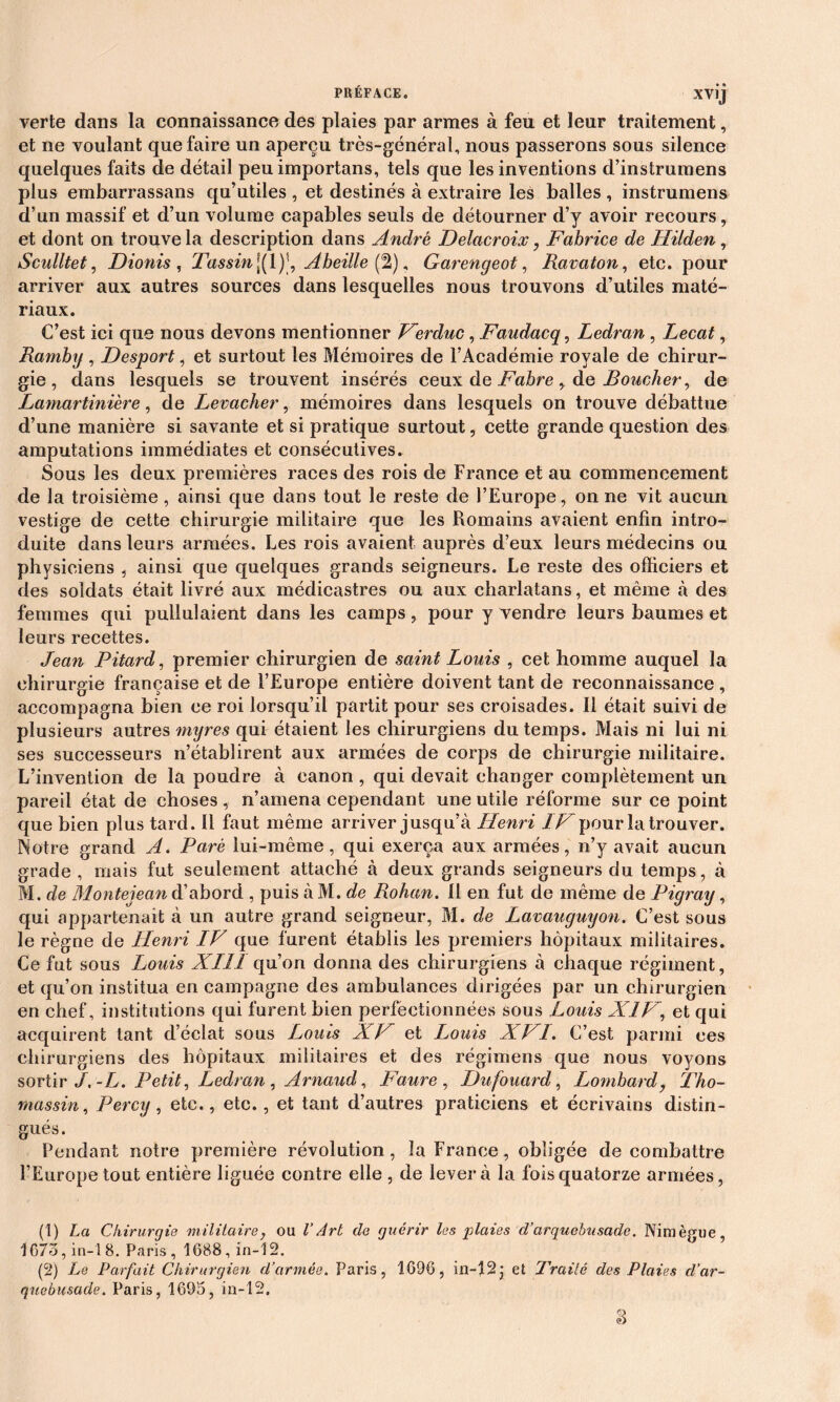 verte dans la connaissance des plaies par armes à feu et leur traitement, et ne voulant que faire un aperçu très-général, nous passerons sous silence quelques faits de détail peu importans, tels que les inventions d’instrumens plus embarrassans qu’utiles , et destinés à extraire les balles , instrumens d’un massif et d’un volume capables seuls de détourner d’y avoir recours, et dont on trouve la description dans André Delacroix, Fabrice de Hilden, Sculltet, Dionis , rFassin\(\)s, Abeille (2), Garengeot, Ravaton, etc. pour arriver aux autres sources dans lesquelles nous trouvons d’utiles maté- riaux. C’est ici que nous devons mentionner Ferduc, Faudacq, Ledran , Lecat, Rambg , Desport, et surtout les Mémoires de l’Académie royale de chirur- gie , dans lesquels se trouvent insérés ceux de Fabre, de Boucher, de Lamartinière, de Levacher, mémoires dans lesquels on trouve débattue d’une manière si savante et si pratique surtout, cette grande question des amputations immédiates et consécutives. Sous les deux premières races des rois de France et au commencement de la troisième, ainsi que dans tout le reste de l’Europe, on ne vit aucun vestige de cette chirurgie militaire que les Romains avaient enfin intro- duite dans leurs armées. Les rois avaient auprès d’eux leurs médecins ou physiciens , ainsi que quelques grands seigneurs. Le reste des officiers et des soldats était livré aux médicastres ou aux charlatans, et même à des femmes qui pullulaient dans les camps, pour y vendre leurs baumes et leurs recettes. Jean Pitard, premier chirurgien de saint Louis , cet homme auquel la chirurgie française et de l’Europe entière doivent tant de reconnaissance, accompagna bien ce roi lorsqu’il partit pour ses croisades. Il était suivi de plusieurs autres myres qui étaient les chirurgiens du temps. Mais ni lui ni ses successeurs n’établirent aux armées de corps de chirurgie militaire. L’invention de la poudre à canon, qui devait changer complètement un pareil état de choses , n’amena cependant une utile réforme sur ce point que bien plus tard. Il faut même arriver jusqu’à Fleuri IF pour la trouver. Notre grand A. Paré lui-même, qui exerça aux armées, n’y avait aucun grade, mais fut seulement attaché à deux grands seigneurs du temps, à M. de Montejean d’abord , puis à M. de Rohan. Il en fut de même de Pigray, qui appartenait à un autre grand seigneur, M. de Lavauguyon. C’est sous le règne de Henri IV que furent établis les premiers hôpitaux militaires. Ce fut sous Louis XIII qu’on donna des chirurgiens à chaque régiment, et qu’on institua en campagne des ambulances dirigées par un chirurgien en chef, institutions qui furent bien perfectionnées sous Louis XIV, et qui acquirent tant d’éclat sous Louis XF et Louis XF1. C’est parmi ces chirurgiens des hôpitaux militaires et des régimens que nous voyons sortir J. -L. Petit, Ledran , Arnaud, Faure , Dufouard, Lombard, Tho- mas sin , Percy, etc., etc., et tant d’autres praticiens et écrivains distin- gués. Pendant notre première révolution, la France, obligée de combattre l’Europe tout entière liguée contre elle , de lèvera la fois quatorze armées, (1) La Chirurgie militaire, ou l’Art de guérir les jAaies d’arquebusade. Niraègue, 1673, in-18. Paris, 1688, in-12. (2) Le Parfait Chirurgien d’armée. Paris, 1696, in-12j et Traité des Plaies d’ar- guebusade. Paris, 1695, in-12.