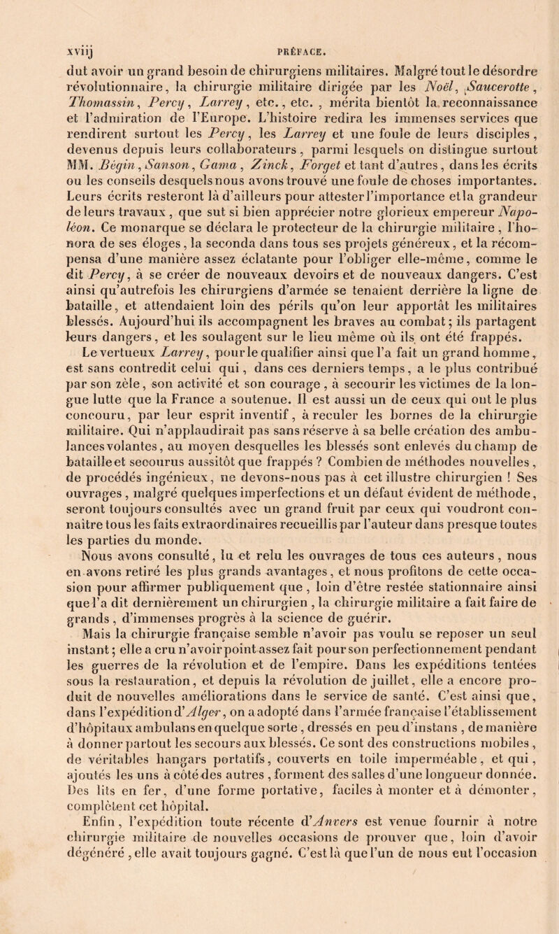 dut avoir un grand besoin de chirurgiens militaires. Malgré tout le désordre révolutionnaire, ta chirurgie militaire dirigée par les Noël, Saucerotte, Thomassin, Percy, Larrey, etc., etc. , mérita bientôt la reconnaissance et l’admiration de l’Europe. L’histoire redira les immenses services que rendirent surtout les Percy, les Larrey et une foute de leurs disciples , devenus depuis leurs collaborateurs , parmi lesquels on distingue surtout MM. Bégin, Sanson, Gama , Zinck, Forget et tant d’autres , dans les écrits ou les conseils desquels nous avons trouvé une foule de choses importantes. Leurs écrits resteront là d’ailleurs pour attester l’importance etla grandeur de leurs travaux , que sut si bien apprécier notre glorieux empereur Napo- léon. Ce monarque se déclara le protecteur de la chirurgie militaire , l’ho- nora de ses éloges, la seconda dans tous ses projets généreux, et la récom- pensa d’une manière assez éclatante pour l’obliger elle-même, comme le dit Percy, à se créer de nouveaux devoirs et de nouveaux dangers. C’est ainsi qu’autrefois les chirurgiens d’armée se tenaient derrière la ligne de bataille, et attendaient loin des périls qu’on leur apportât les militaires blessés. Aujourd’hui ils accompagnent les braves au combat; ils partagent leurs dangers, et les soulagent sur le lieu même où ils ont été frappés. Le vertueux L^arrey, pour le qualifier ainsi que l’a fait un grand homme t est sans contredit celui qui, dans ces derniers temps, a le plus contribué par son zèle, son activité et son courage , à secourir les victimes de la lon- gue lutte que la France a soutenue. 11 est aussi un de ceux qui ont le plus concouru, par leur esprit inventif, à reculer les bornes de la chirurgie militaire. Qui n’applaudirait pas sans réserve à sa belle création des ambu- lances volantes, au moyen desquelles les blessés sont enlevés du champ de batailleet secourus aussitôt que frappés ? Combien de méthodes nouvelles , de procédés ingénieux, ne devons-nous pas à cet illustre chirurgien ! Ses ouvrages , malgré quelques imperfections et un défaut évident de méthode, seront toujours consultés avec un grand fruit par ceux qui voudront con- naître tous les faits extraordinaires recueillis par l’auteur dans presque toutes les parties du monde. Nous avons consulté, lu et relu les ouvrages de tous ces auteurs, nous en avons retiré les plus grands avantages, et nous profitons de cette occa- sion pour affirmer publiquement que , loin d’être restée stationnaire ainsi que l’a dit dernièrement un chirurgien , la chirurgie militaire a fait faire de grands , d’immenses progrès à la science de guérir. Mais la chirurgie française semble n’avoir pas voulu se reposer un seul instant ; elle a cru n’avoir point assez fait pour son perfectionnement pendant les guerres de la révolution et de l’empire. Dans les expéditions tentées sous la restauration, et depuis la révolution de juillet, elle a encore pro- duit de nouvelles améliorations dans le service de santé. C’est ainsi que, dans l’expédition & Alger, on a adopté dans l’armée française l’établissement d’hôpitaux ambulans en quelque sorte , dressés en peu d’instans , de manière à donner partout les secours aux blessés. Ce sont des constructions mobiles , de véritables hangars portatifs, couverts en toile imperméable, et qui, ajoutés les uns à côté des autres , forment des salles d’une longueur donnée. Des lits en fer, d’une forme portative, faciles à monter et à démonter, complètent cet hôpital. Enfin, l’expédition toute récente d'Anvers est venue fournir à notre chirurgie militaire de nouvelles occasions de prouver que, loin d’avoir dégénéré ? elle avait toujours gagné. C’est là que l’un de nous eut l’occasion