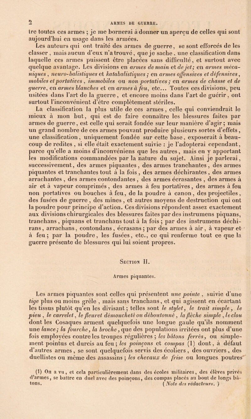 Ire toutes ces armes ; je me bornerai à donner un aperçu de celles qui sont aujourd’hui en usage dans les armées. Les auteurs qui ont traité des armes de guerre, se sont efforcés de les classer , mais aucun d’eux n’a trouvé, que je sache, une classification dans laquelle ces armes puissent être placées sans difficulté, et surtout avec quelque avantage. Les divisions en armes demain et de jet', en armes méca- niques , neuro-balistiques et katabalistiques j en armes offensives et défensives, mobiles et portatives , immobiles ou non portatives ; en armes de chasse et de guerre, en armes blanches et en armes à feu, etc... Toutes ces divisions, peu usitées dans l’art de la guerre, et encore moins dans l’art de guérir, ont surtout l’inconvénient d’être complètement stériles. La classification la plus utile de ces armes, celle qui conviendrait le mieux à mon but, qui est de faire connaître les blessures faites par armes de guerre, est celle qui serait fondée sur leur manière d’agir ; mais un grand nombre de ces armes pouvant produire plusieurs sortes d’effets , une classification, uniquement fondée sur cette base, exposerait à beau- coup de redites , si elle était exactement suivie : je l’adopterai cependant, parce qu’elle a moins d’inconvéniens que les autres, mais en y apportant les modifications commandées par la nature du sujet. Ainsi je parlerai, successivement, des armes piquantes, des armes tranchantes, des armes piquantes et tranchantes tout à la fois , des armes déchirantes , des armes arrachantes , des armes contondantes , des armes écrasantes , des armes à air et à vapeur comprimés, des armes à feu portatives, des armes à feu non portatives ou bouches à feu, de la poudre à canon, des projectiles, des fusées de guerre , des mines , et autres moyens de destruction qui ont la poudre pour principe d’action. Ces divisions répondent assez exactement aux divisions chirurgicales des blessures faites par des instrumens piquans, tranehans , piquans et tranchans tout à la fois ; par des instrumens déchi- rans, arraehans, contondans , éerasans ; par des armes à air , à vapeur et ' à feu; par la poudre, les fusées, etc., ce qui renferme tout ce que la guerre présente de blessures qui lui soient propres. Section II. Armes piquantes. Les armes piquantes sont celles qui présentent une pointe , suivie d’une tige plus ou moins grêle , mais sans tranchans, et cpii agissent en écartant les tissus plutôt qu’en les divisant ; telles sont le stylet, le trait simple, le pieu , le carrelet, le fleuret démoucheté ou déboutonné , la flèche simple , le clou dont les Cosaques arment quelquefois une longue gaule qu’ils nomment une lance; la fourche, la broche, que des populations irritées ont plus d’une fois employées con tre les troupes régulières ; les bâtons ferrés, ou simple- ment pointus et durcis au feu; les poinçons et compas (1) dont, à défaut d’autres armes , se sont quelquefois servis des écoliers , des ouvriers , des duellistes ou même des assassins ; les chevaux de frise ou longues poutres (1) On a vu, et cela particulièrement clans des écoles militaires, des élèves privés d’armes, se battre en duel avec des poinçons, des compas placés au bout de longs bâ- tons. [Note des rédacteurs. )