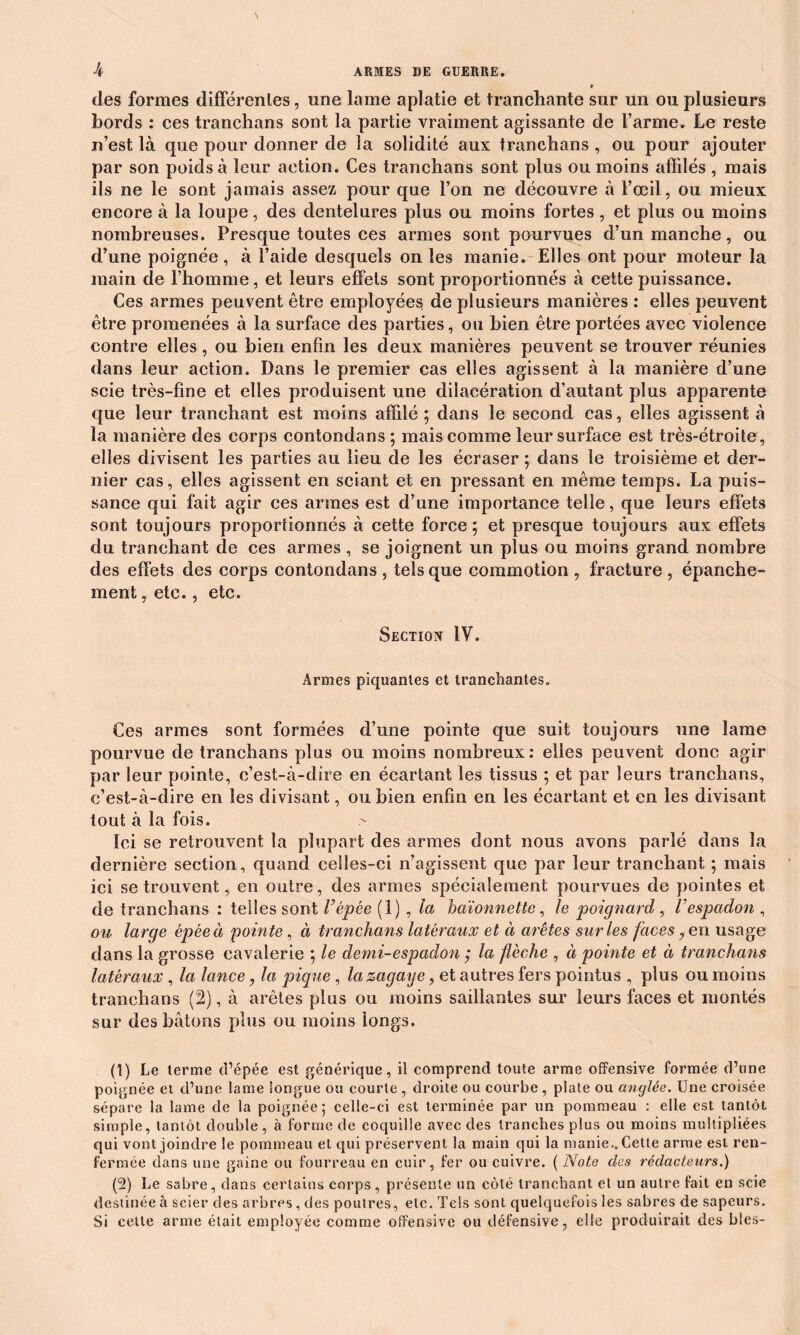 * des formes différentes, une lame aplatie et tranchante sur un ou plusieurs bords : ces tranchans sont la partie vraiment agissante de l’arme. Le reste n’est là que pour donner de la solidité aux tranchans , ou pour ajouter par son poids à leur action. Ces tranchans sont plus ou moins affilés , mais ils ne le sont jamais assez pour que l’on ne découvre à l’œil, ou mieux encore à la loupe, des dentelures plus ou moins fortes , et plus ou moins nombreuses. Presque toutes ces armes sont pourvues d’un manche, ou d’une poignée, à l’aide desquels on les manie. Elles ont pour moteur la main de l’homme, et leurs effets sont proportionnés à cette puissance. Ces armes peuvent être employées de plusieurs manières : elles peuvent être promenées à la surface des parties, ou bien être portées avec violence contre elles, ou bien enfin les deux manières peuvent se trouver réunies dans leur action. Dans le premier cas elles agissent à la manière d’une scie très-fine et elles produisent une dilacération d’autant plus apparente que leur tranchant est moins affilé ; dans le second cas, elles agissent à la manière des corps eontondans ; mais comme leur surface est très-étroite, elles divisent les parties au lieu de les écraser ; dans le troisième et der- nier cas, elles agissent en sciant et en pressant en même temps. La puis- sance qui fait agir ces armes est d’une importance telle, que leurs effets sont toujours proportionnés à cette force; et presque toujours aux effets du tranchant de ces armes, se joignent un plus ou moins grand nombre des effets des corps eontondans , tels que commotion , fracture , épanche- ment , etc., etc. Section IV. Armes piquantes et tranchantes. Ces armes sont formées d’une pointe que suit toujours une lame pourvue de tranchans plus ou moins nombreux: elles peuvent donc agir par leur pointe, c’est-à-dire en écartant les tissus ; et par leurs tranchans, c’est-à-dire en les divisant, ou bien enfin en les écartant et en les divisant tout à la fois. Ici se retrouvent la plupart des armes dont nous avons parlé dans la dernière section, quand celles-ci n’agissent que par leur tranchant ; mais ici se trouvent, en outre, des armes spécialement pourvues de pointes et de tranchans : telles sont F épée (1), la baïonnette, le poignard , V espadon , ou large épée à 'pointe , à tranchans latéraux et à arêtes sur les faces, en usage dans la grosse cavalerie ; le demi-espadon ; la flèche , à pointe et à tranchans latéraux , la lance, la pique , lazagaye, et autres fers pointus , plus ou moins tranchans (2), à arêtes plus ou moins saillantes sur leurs faces et montés sur des bâtons plus ou moins longs. (1) Le terme d’épée est générique, il comprend toute arme offensive formée d’une poignée et d’une lame longue ou courte , droite ou courbe , plate ou cinglée. Une croisée sépare la lame de la poignée; celle-ci est terminée par un pommeau : elle est tantôt simple, tantôt double, à forme de coquille avec des tranches plus ou moins multipliées qui vont joindre le pommeau et qui préservent la main qui la manie.. Cette arme est ren- fermée dans une gaine ou fourreau en cuir, fer ou cuivre. ( Note des rédacteurs.) (2) Le sabre, dans certains corps, présente un côté tranchant et un autre fait en scie destinée à scier des arbres, des poutres, etc. Tels sont quelquefois les sabres de sapeurs. Si cette arme était employée comme offensive ou défensive, elle produirait des blés-