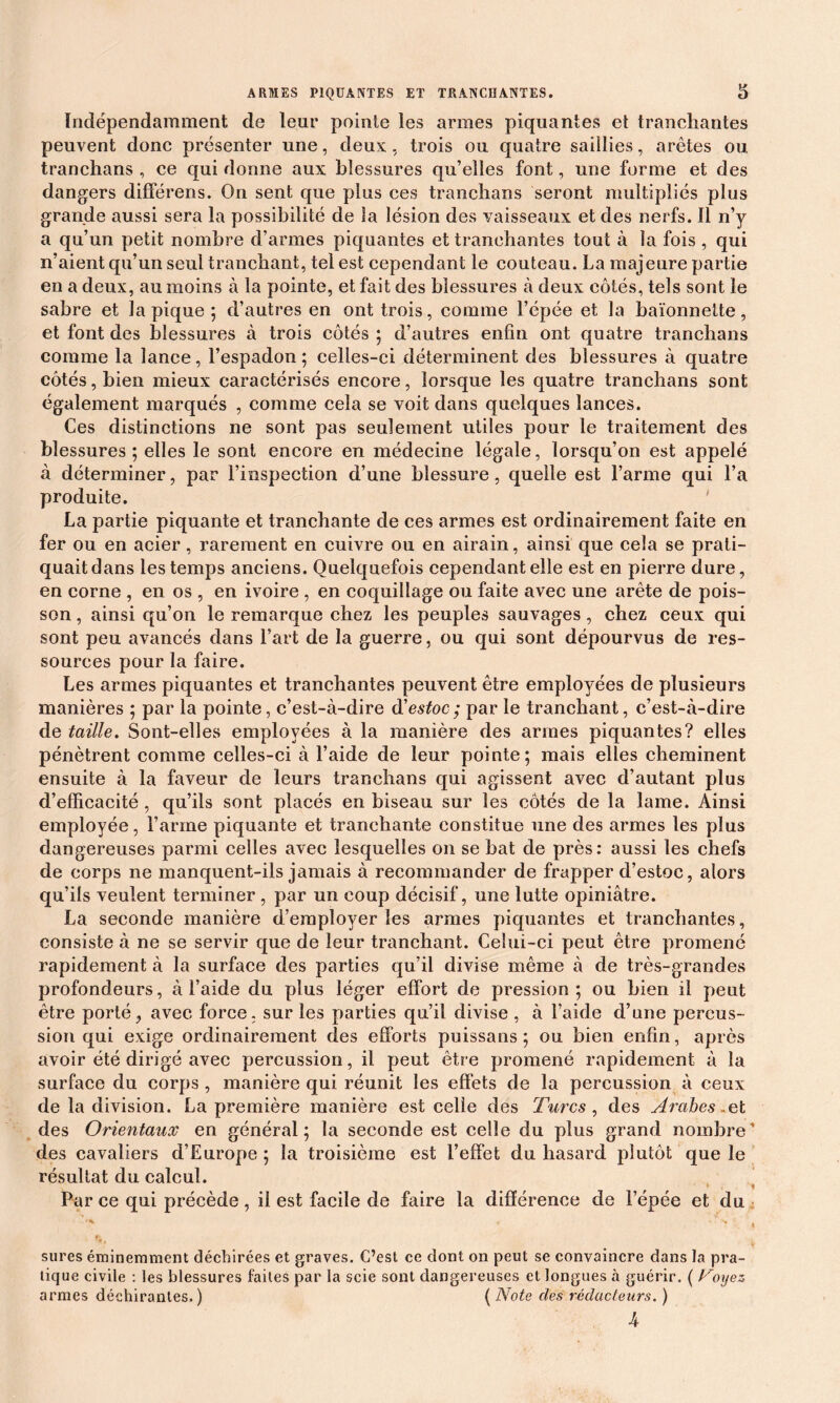 Indépendamment de leur pointe les armes piquantes et tranchantes peuvent donc présenter une, deux, trois ou quatre saillies, arêtes ou tranchans , ce qui donne aux blessures qu’elles font, une forme et des dangers différens. On sent que plus ces tranchans seront multipliés plus grande aussi sera la possibilité de la lésion des vaisseaux et des nerfs. Il n’y a qu’un petit nombre d’armes piquantes et tranchantes tout à la fois , qui n’aient qu’un seul tranchant, tel est cependant le couteau. La majeure partie en a deux, au moins à la pointe, et fait des blessures à deux côtés, tels sont le sabre et la pique; d’autres en ont trois, comme l’épée et la baïonnette, et font des blessures à trois côtés ; d’autres enfin ont quatre tranchans comme la lance, l’espadon; celles-ci déterminent des blessures à quatre côtés, bien mieux caractérisés encore, lorsque les quatre tranchans sont également marqués , comme cela se voit dans quelques lances. Ces distinctions ne sont pas seulement utiles pour le traitement des blessures ; elles le sont encore en médecine légale, lorsqu’on est appelé à déterminer, par l’inspection d’une blessure, quelle est l’arme qui l’a produite. La partie piquante et tranchante de ces armes est ordinairement faite en fer ou en acier, rarement en cuivre ou en airain, ainsi que cela se prati- quait dans les temps anciens. Quelquefois cependant elle est en pierre dure, en corne , en os , en ivoire , en coquillage ou faite avec une arête de pois- son , ainsi qu’on le remarque chez les peuples sauvages , chez ceux qui sont peu avancés dans l’art de la guerre, ou qui sont dépourvus de res- sources pour la faire. Les armes piquantes et tranchantes peuvent être employées de plusieurs manières ; par la pointe, c’est-à-dire d'estoc ; par le tranchant, c’est-à-dire de taille. Sont-elles employées à la manière des armes piquantes? elles pénètrent comme celles-ci à l’aide de leur pointe; mais elles cheminent ensuite à la faveur de leurs tranchans qui agissent avec d’autant plus d’efficacité, qu’ils sont placés en biseau sur les côtés de la lame. Ainsi employée, l’arme piquante et tranchante constitue une des armes les plus dangereuses parmi celles avec lesquelles on se bat de près: aussi les chefs de corps ne manquent-ils jamais à recommander de frapper d’estoc, alors qu’ils veulent terminer , par un coup décisif, une lutte opiniâtre. La seconde manière d’employer les armes piquantes et tranchantes, consiste à ne se servir que de leur tranchant. Celui-ci peut être promené rapidement à la surface des parties qu’il divise même à de très-grandes profondeurs, à l’aide du plus léger effort de pression; ou bien il peut être porté, avec force, sur les parties qu’il divise , à l’aide d’une percus- sion qui exige ordinairement des efforts puissans ; ou bien enfin, après avoir été dirigé avec percussion, il peut être promené rapidement à la surface du corps , manière qui réunit les effets de la percussion à ceux de la division. La première manière est celle des Turcs , des Arabes .et des Orientaux en général; la seconde est celle du plus grand nombre' des cavaliers d’Europe ; la troisième est l’effet du hasard plutôt que le résultat du calcul. Par ce qui précède, il est facile de faire la différence de l’épée et du •’C t sures éminemment déchirées et graves. C’est ce dont on peut se convaincre dans la pra- tique civile : les blessures faites par la scie sont dangereuses et longues à guérir. ( oyez armes déchirantes.) ( Note des rédacteurs. ) A