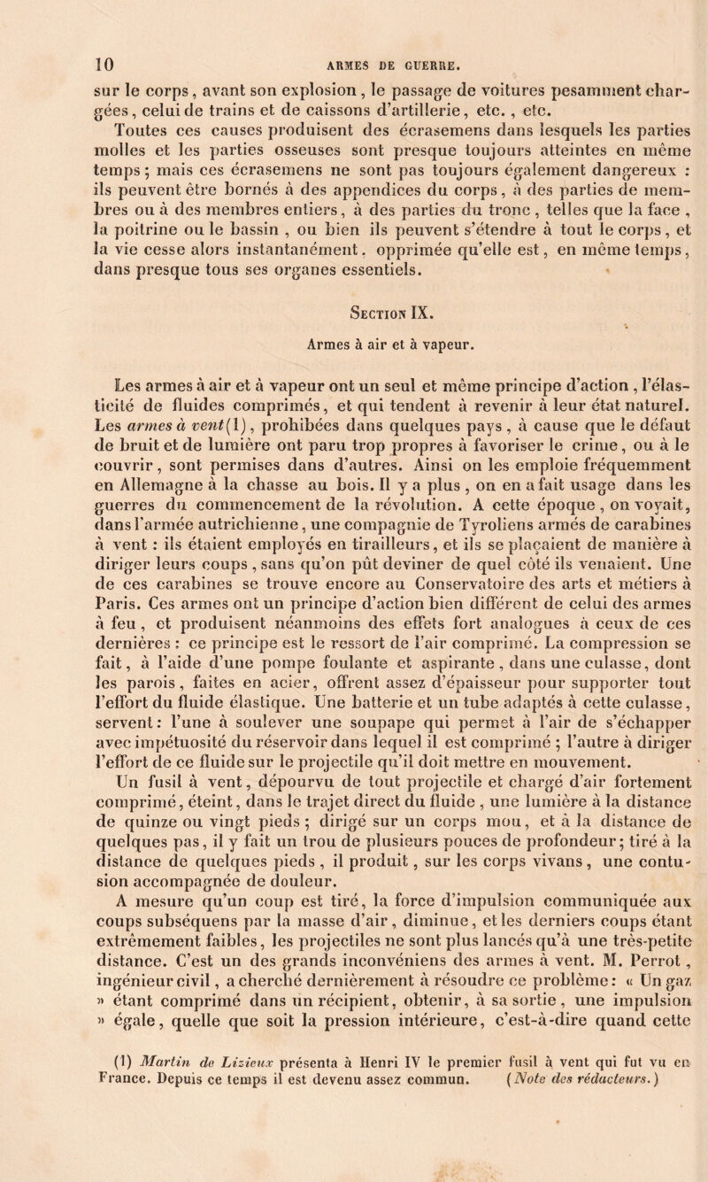 sur le corps, avant son explosion , le passage de voitures pesamment char- gées, celui de trains et de caissons d’artillerie, etc., etc. Toutes ces causes produisent des écrasemens dans lesquels les parties molles et les parties osseuses sont presque toujours atteintes en même temps; mais ces écrasemens ne sont pas toujours également dangereux : ils peuvent être bornés à des appendices du corps, à des parties de mem- bres ou à des membres entiers, à des parties du tronc , telles que la face , la poitrine ou le bassin , ou bien ils peuvent s’étendre à tout le corps, et la vie cesse alors instantanément. opprimée qu’elle est, en même temps, dans presque tous ses organes essentiels. Section IX. Armes à air et à vapeur. Les armes à air et à vapeur ont un seul et même principe d’action , l’élas- ticité de fluides comprimés, et qui tendent à revenir à leur état naturel. Les armes à vent( 1), prohibées dans quelques pays , à cause que le défaut de bruit et de lumière ont paru trop propres à favoriser le crime, ou à le couvrir, sont permises dans d’autres. Ainsi on les emploie fréquemment en Allemagne à la chasse au bois. Il y a plus , on en a fait usage dans les guerres du commencement de la révolution. A cette époque , on voyait, dans l’armée autrichienne, une compagnie de Tyroliens armés de carabines à vent : ils étaient employés en tirailleurs, et ils se plaçaient de manière à diriger leurs coups , sans qu’on pût deviner de quel côté ils venaient. Une de ces carabines se trouve encore au Conservatoire des arts et métiers à Paris. Ces armes ont un principe d’action bien différent de celui des armes à feu , et produisent néanmoins des effets fort analogues à ceux de ces dernières : ce principe est le ressort de l’air comprimé. La compression se fait, à l’aide d’une pompe foulante et aspirante , dans une culasse, dont les parois, faites en acier, offrent assez d’épaisseur pour supporter tout l’effort du fluide élastique. Une batterie et un tube adaptés à cette culasse, servent: l’une à soulever une soupape qui permet à l’air de s’échapper avec impétuosité du réservoir dans lequel il est comprimé ; l’autre à diriger l’effort de ce fluide sur le projectile qu’il doit mettre en mouvement. Un fusil à vent, dépourvu de tout projectile et chargé d’air fortement comprimé, éteint, dans le trajet direct du fluide , une lumière à la distance de quinze ou vingt pieds ; dirigé sur un corps mou, et à la distance de quelques pas, il y fait un trou de plusieurs pouces de profondeur; tiré à la distance de quelques pieds , il produit, sur les corps vivans, une contu- sion accompagnée de douleur. A mesure qu’un coup est tiré, la force d’impulsion communiquée aux coups subséquens par la masse d’air, diminue, et les derniers coups étant extrêmement faibles, les projectiles ne sont plus lancés qu’à une très-petite distance. C’est un des grands inconvéniens des armes à vent. M. Perrot, ingénieur civil, a cherché dernièrement à résoudre ce problème: u Un gaz » étant comprimé dans un récipient, obtenir, à sa sortie, une impulsion » égale, quelle que soit la pression intérieure, c’est-à-dire quand cette (1) Martin de Lizieux présenta à Henri IV le premier fusil à vent qui fut vu en France. Depuis ce temps il est devenu assez commun. (Note des rédacteurs.)