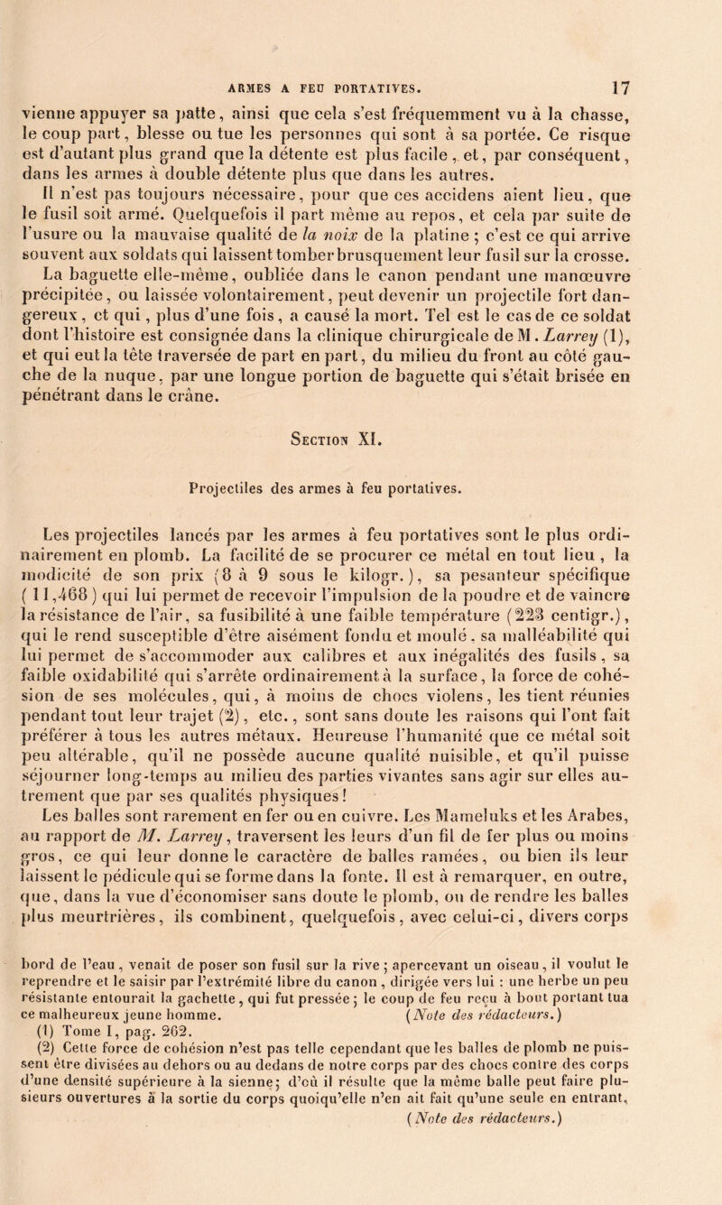 vienne appuyer sa patte, ainsi que cela s’est fréquemment vu à la chasse, le coup part, blesse ou tue les personnes qui sont à sa portée. Ce risque est d’autant plus grand que la détente est plus facile ,. et, par conséquent, dans les armes à double détente plus que dans les autres. li n’est pas toujours nécessaire, pour que ces accidens aient lieu, que le fusil soit armé. Quelquefois il part même au repos, et cela par suite de l’usure ou la mauvaise qualité de la noix de la platine ; c’est ce qui arrive souvent aux soldats qui laissent tomber brusquement leur fusil sur la crosse. La baguette elle-même, oubliée dans le canon pendant une manœuvre précipitée, ou laissée volontairement, peut devenir un projectile fort dan- gereux , et qui, plus d’une fois, a causé la mort. Tel est le cas de ce soldat dont l’histoire est consignée dans la clinique chirurgicale de M . Larrey (1), et qui eut la tête traversée de part en part, du milieu du front au côté gau- che de la nuque, par une longue portion de baguette qui s’était brisée en pénétrant dans le crâne. Section Xï. Projectiles des armes à feu portatives. Les projectiles lancés par les armes à feu portatives sont le plus ordi- nairement en plomb. La facilité de se procurer ce métal en tout lieu , la modicité de son prix (8 à 9 sous le kilogr. ), sa pesanteur spécifique ( 11,468 ) qui lui permet de recevoir l’impulsion de la poudre et de vaincre la résistance de l’air, sa fusibilité à une faible température (228 centigr.), qui le rend susceptible d’être aisément fondu et moulé, sa malléabilité qui lui permet de s’accommoder aux calibres et aux inégalités des fusils, sa faible oxidabilité qui s’arrête ordinairement à la surface, la force de cohé- sion de ses molécules, qui, à moins de chocs violens, les tient réunies pendant tout leur trajet (2), etc., sont sans doute les raisons qui l’ont fait préférer à tous les autres métaux. Heureuse l’humanité que ce métal soit peu altérable, qu’il ne possède aucune qualité nuisible, et qu’il puisse séjourner long-temps au milieu des parties vivantes sans agir sur elles au- trement que par ses qualités physiques! Les balles sont rarement enfer ou en cuivre. Les Mameluks et les Arabes, au rapport de M. Larrey, traversent les leurs d’un fil de fer plus ou moins gros, ce qui leur donne le caractère de balles ramées, ou bien ils leur laissent le pédicule qui se forme dans la fonte. 11 est à remarquer, en outre, que, dans la vue d’économiser sans doute le plomb, ou de rendre les balles plus meurtrières, ils combinent, quelquefois, avec celui-ci, divers corps bord de l’eau, venait de poser son fusil sur la rive ; apercevant un oiseau, il voulut le reprendre et le saisir par l’extrémité libre du canon , dirigée vers lui : une herbe un peu résistante entourait la gâchette, qui fut pressée 5 le coup de feu reçu à bout portant tua ce malheureux jeune homme. (Note des rédacteurs.) (1) Tome I, pag. 262. (2) Cette force de cohésion n’est pas telle cependant que les balles de plomb ne puis- sent être divisées au dehors ou au dedans de notre corps par des chocs contre des corps d’une densité supérieure à la sienne5 d’où il résulte que la même balle peut faire plu- sieurs ouvertures à la sortie du corps quoiqu’elle n’en ait fait qu’une seule en entrant, (Note des rédacteurs.)