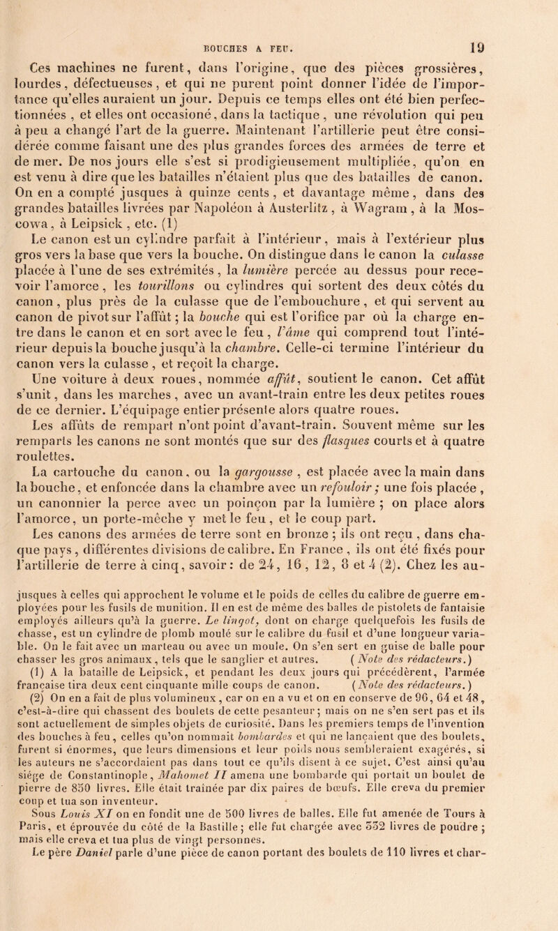 Ces machines ne furent, dans l’origine, que des pièces grossières, lourdes, défectueuses, et qui ne purent point donner l’idée de l’impor- tance quelles auraient un jour. Depuis ce temps elles ont été bien perfec- tionnées , et elles ont occasioné, dans la tactique , une révolution qui peu à peu a changé Fart de la guerre. Maintenant l’artillerie peut être consi- dérée comme faisant une des plus grandes forces des armées de terre et de mer. De nos jours elle s’est si prodigieusement multipliée, qu’on en est venu à dire que les batailles n’étaient plus que des batailles de canon. On en a compté jusques à quinze cents, et davantage même, dans des grandes batailles livrées par Napoléon à Austerlitz , à Wagram , à la Mos- eowa, à Leipsick , etc. (1) Le canon est un cylindre parfait à l’intérieur, mais à l’extérieur plus gros vers la base que vers la bouche. On distingue dans le canon la culasse placée à l’une de ses extrémités , la lumière percée au dessus pour rece- voir l’amorce , les tourillons ou cylindres qui sortent des deux côtés du canon , plus près de la culasse que de l’embouchure, et qui servent au canon de pivot sur l’affût ; la bouche qui est l’orifice par où la charge en- tre dans le canon et en sort avec le feu , Vâme qui comprend tout l’inté- rieur depuis la bouche jusqu’à la chambre. Celle-ci termine l’intérieur du canon vers la culasse , et reçoit la charge. Une voiture à deux roues, nommée affût, soutient le canon. Cet affût s’unit, dans les marches , avec un avant-train entre les deux petites roues de ce dernier. L’équipage entier présente alors quatre roues. Les affûts de rempart n’ont point d’avant-train. Souvent même sur les remparts les canons ne sont montés que sur des flasques courts et à quatre roulettes. La cartouche du canon, ou la gargousse , est placée avec la main dans la bouche, et enfoncée dans la chambre avec un refouloir ; une fois placée , un canonnier la perce avec un poinçon par la lumière ; on place alors l’amorce, un porte-mêche y met le feu, et le coup part. Les canons des armées de terre sont en bronze ; ils ont reçu , dans cha- que pays, différentes divisions de calibre. En France , ils ont été fixés pour l’artillerie de terre à cinq, savoir: de 24, 16 , 12, 8 et 4 (2). Chez les au- jusques à celles qui approchent le volume et le poids de celles du calibre de guerre em- ployées pour les fusils de munition, il en est de même des balles de pistolets de fantaisie employés ailleurs qu’à la guerre. Le lingot, dont on charge quelquefois les fusils de chasse, est un cylindre de plomb moulé sur le calibre du fusil et d’une longueur varia- ble. On le fait avec un marteau ou avec un moule. On s’en sert en guise de balle pour chasser les gros animaux, tels que le sanglier et autres. ( Note des rédacteurs.) (1) A la bataille de Leipsick, et pendant les deux jours qui précédèrent, l’armée française tira deux cent cinquante mille coups de canon. ( Note des rédacteurs. ) (2) On en a fait de plus volumineux , car on en a vu et on en conserve de 9G, G4 et 48, c’est-à-dire qui chassent des boulets de cette pesanteur ; mais on ne s’en sert pas et ils sont actuellement de simples objets de curiosité. Bans les premiers temps de l’invention des bouches à feu, celles qu’on nommait bombardes et qui ne lançaient que des boulets, furent si énormes, que leurs dimensions et leur poids nous sembleraient exagérés, si les auteurs ne s’accordaient pas dans tout ce qu’ils disent à ce sujet. C’est ainsi qu’au siège de Constantinople, Mahomet .77 amena une bombarde qui portait un boulet de pierre de 850 livres. Elle était traînée par dix paires de bœufs. Elle creva du premier coup et tua son inventeur. -1 Sous Louis XI on en fondit une de 500 livres de balles. Elle fut amenée de Tours à Paris, et éprouvée du côté de la Bastille; elle fut chargée avec 552 livres de poudre ; mais elle creva et tua plus de vingt personnes. Le père Daniel parle d’une pièce de canon portant des boulets de 110 livres et char-