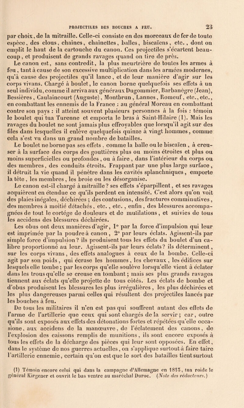 PROJECTILES DES BOUCHES A FEU. par choix, de la mitraille. Celle-ci consiste en des morceaux de fer de toute espèce, des clous, chaînes, chaînettes, balles, biseaïens, etc., dont on emplit le haut de la cartouche du canon. Ces projectiles s’écartent beau- coup , et produisent de grands ravages quand on tire de près. Le canon est, sans contredit, la plus meurtrière de toutes les armes à feu, tant à cause de son excessive multiplication dans les armées modernes, qu’à cause des projectiles qu’il lance, et de leur manière d’agir sur les corps vivans. Chargé à boulet, le canon borne quelquefois ses effets à un seul individu, comme il arriva aux généraux Dugommier, Barbanègre (Jean), Bessières , Caulaincourt (Auguste), Montbrun , Lannes, Romeuf, etc., etc., en combattant les ennemis de la France : au général Moreau en combattant contre son pays : il atteint souvent plusieurs personnes à la fois : témoin le boulet qui tua Turenne et emporta le bras à Saint-Hilaire (1). Mais les ravages du boulet ne sont jamais plus effroyables que lorsqu’il agit sur des files dans lesquelles il enlève quelquefois quinze à vingt hommes, comme cela s’est vu dans un grand nombre de batailles. Le boulet ne borne pas ses effets , comme la balle ouïe biscaïen , à creu- ser à la surface des corps des gouttières plus ou moins étroites et plus ou moins superficielles ou profondes , ou à faire , dans l’intérieur du corps ou des membres, des conduits étroits. Frappant par une plus large surface, il détruit la vie quand il pénètre dans les cavités splanchniques , emporte la tête, les membres , les broie ou les désorganise. Le canon est-il chargé à mitraille ? ses effets s’éparpillent, et ses ravages acquièrent en étendue ce qu’ils perdent en intensité. C’est alors qu’on voit des plaies inégales, déchirées ; des contusions, des fractures comminutives, des membres à moitié détachés, etc., etc. , enfin, des blessures accompa- gnées de tout le cortège de douleurs et de mutilations, et suivies de tous les aceidens des blessures déchirées. Les obus ont deux manières d’agir, 1° par la force d’impulsion qui leur est imprimée par la poudre à canon, !2° par leurs éclats. Agissent-ils par simple force d’impulsion? ils produisent tous les effets du boulet d’un ca- libre proportionné au leur. Agissent-ils par leurs éclats? ils déterminent, sur les corps vivans, des effets analogues à ceux de la bombe. Celle-ci agit par son poids , qui écrase les hommes , les chevaux , les édifices sur lesquels elle tombe; par les corps qu’elle soulève lorsqu’elle vient à éclater dans les trous qu’elle se creuse en tombant ; mais ses plus grands ravages tiennent aux éclats qu’elle projette de tous côtés. Les éclats de bombe et d’obus produisent les blessures les plus irrégulières , les plus déchirées et les plus dangereuses parmi celles qui résultent des projectiles lancés par les bouches à feu. De tous les militaires il n’en est pas qui souffrent autant des effets de l’arme de l’artillerie que ceux qui sont chargés de la servir ; car, outre qu’ils sont exposés aux effets des détonations fortes et répétées qu’elle occa- sione, aux aceidens de la manœuvre, de l’éclatement des canons, de l’explosion des caissons remplis de munitions, ils sont encore exposés à tous les effets de la décharge des pièces qui leur sont opposées. En effet, dans le système de nos guerres actuelles, on s’applique surtout à faire taire l’artillerie ennemie, certain qu’on est que le sort des batailles tient surtout (1) Témoin encore celui qui dans la campagne d’Allemagne en 1815, tua roide le général Kirgener et ouvrit le bas ventre au maréchal Duroc. (Noie des rédacteurs,)