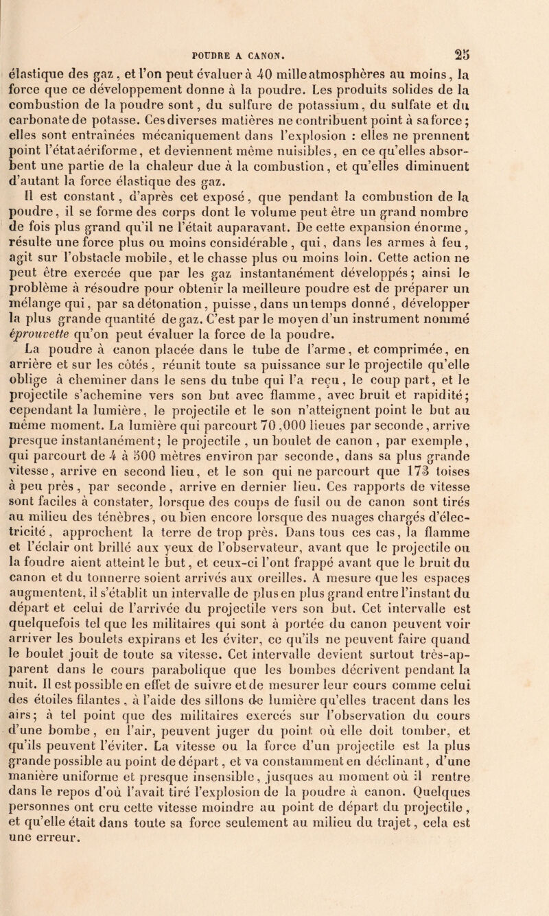 élastique des gaz , et l’on peut évaluera -40 mille atmosphères au moins, la force que ce développement donne à la poudre. Les produits solides de la combustion de la poudre sont, du sulfure de potassium, du sulfate et du carbonatede potasse. Ces diverses matières ne contribuent point à saforce; elles sont entraînées mécaniquement dans l’explosion : elles ne prennent point l’étataériforme, et deviennent môme nuisibles, en ce qu’elles absor- bent une partie de la chaleur due à. la combustion, et qu’elles diminuent d’autant la force élastique des gaz. il est constant, d’après cet exposé, que pendant la combustion de la poudre, il se forme des corps dont le volume peut être un grand nombre de fois plus grand qu’il ne l’était auparavant. De cette expansion énorme, résulte une force plus ou moins considérable , qui, dans les armes à feu, agit sur l’obstacle mobile, et le chasse plus ou moins loin. Cette action ne peut être exercée que par les gaz instantanément développés ; ainsi le problème à résoudre pour obtenir la meilleure poudre est de préparer un mélange qui, par sa détonation, puisse, dans un temps donné , développer la plus grande quantité de gaz. C’est par le moyen cl’un instrument nommé éprouvette qu’on peut évaluer la force de la poudre. La poudre à canon placée dans le tube de l’arme, et comprimée, en arrière et sur les côtés , réunit toute sa puissance sur le projectile qu’elle oblige à cheminer dans le sens du tube qui l’a reçu, le coup part, et le projectile s’achemine vers son but avec flamme, avec bruit et rapidité; cependant la lumière, le projectile et le son n’atteignent point le but au même moment. La lumière qui parcourt 70 ,000 lieues par seconde, arrive presque instantanément; le projectile , un boulet de canon , par exemple, qui parcourt de -4 à 500 mètres environ par seconde, dans sa plus grande vitesse, arrive en second lieu, et le son qui ne parcourt que 173 toises à peu près , par seconde, arrive en dernier lieu. Ces rapports de vitesse sont faciles à constater, lorsque des coups de fusil ou de canon sont tirés au milieu des ténèbres, ou bien encore lorsque des nuages chargés d’élec- tricité , approchent la terre de trop près. Dans tous ces cas, la flamme et l’éclair ont brillé aux yeux de l’observateur, avant que le projectile ou la foudre aient atteint le but, et ceux-ci l’ont frappé avant que le bruit du canon et du tonnerre soient arrivés aux oreilles. A mesure que les espaces augmentent, il s’établit un intervalle de plus en plus grand entre l’instant du départ et celui de l’arrivée du projectile vers son but. Cet intervalle est quelquefois tel que les militaires qui sont à portée du canon peuvent voir arriver les boulets expirans et les éviter, ce qu’ils ne peuvent faire quand le boulet jouit de toute sa vitesse. Cet intervalle devient surtout très-ap- parent dans le cours parabolique que les bombes décrivent pendant la nuit. Il est possible en effet de suivre et de mesurer leur cours comme celui des étoiles filantes , à l’aide des sillons de lumière qu’elles tracent dans les airs; à tel point que des militaires exercés sur l’observation du cours d’une bombe, en l’air, peuvent juger du point où elle doit tomber, et qu’ils peuvent l’éviter. La vitesse ou la force d’un projectile est la plus grande possible au point de départ, et va constamment en déclinant, d’une manière uniforme et presque insensible, jusques au moment où il rentre dans le repos d’où l’avait tiré l'explosion de la poudre à canon. Quelques personnes ont cru cette vitesse moindre au point de départ du projectile , et qu’elle était dans toute sa force seulement au milieu du trajet, cela est une erreur.