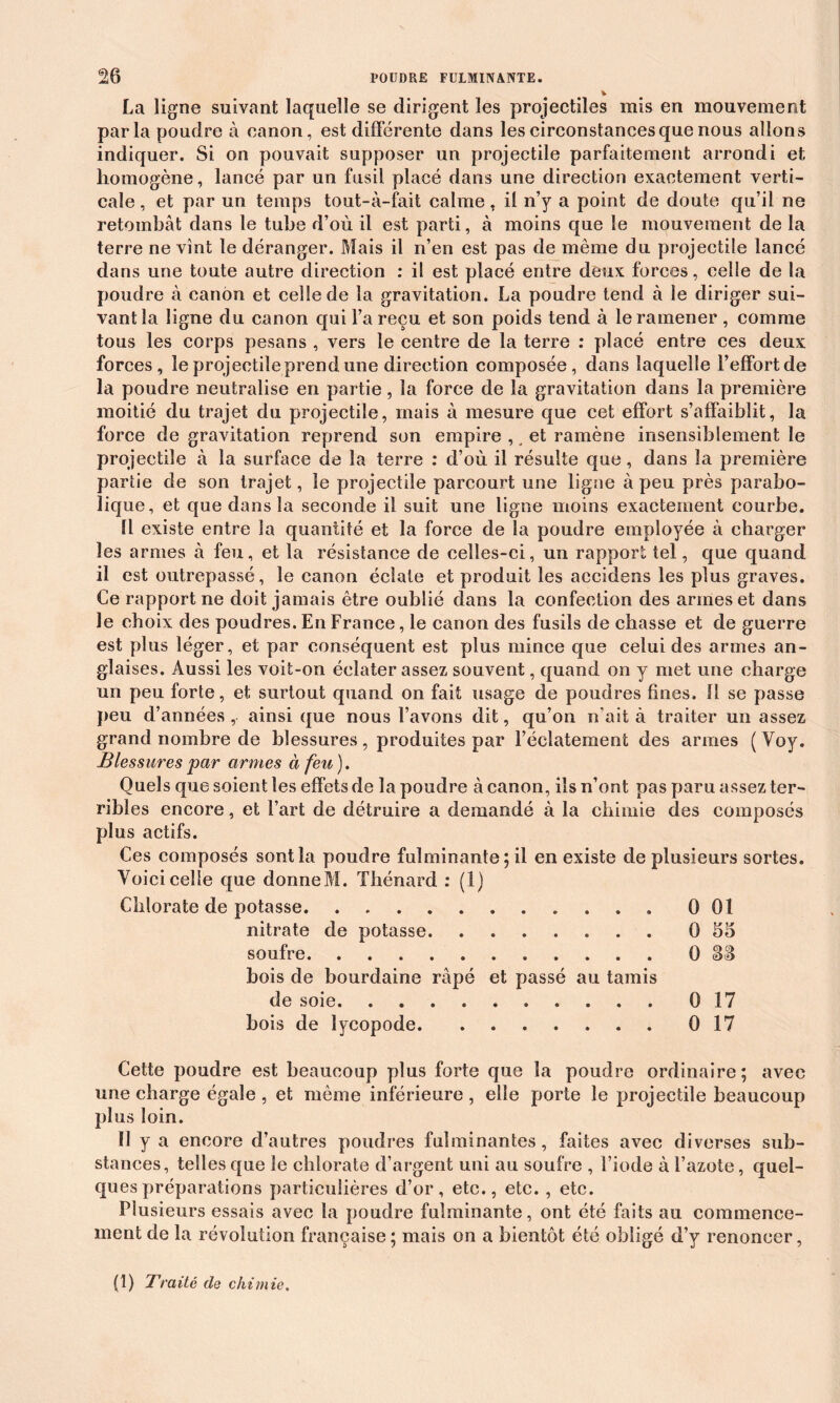 !26 POUDRE FULMINANTE. La ligne suivant laquelle se dirigent les projectiles mis en mouvement parla poudre à canon, est différente dans les circonstances que nous allons indiquer. Si on pouvait supposer un projectile parfaitement arrondi et homogène, lancé par un fusil placé dans une direction exactement verti- cale , et par un temps tout-à-fait calme, il n’y a point de doute qu’il ne retombât dans le tube d’où il est parti, à moins que le mouvement de la terre ne vînt le déranger. Mais il n’en est pas de même du projectile lancé dans une toute autre direction : il est placé entre deux forces, celle de la poudre à canon et celle de la gravitation. La poudre tend à le diriger sui- vant la ligne du canon qui l’a reçu et son poids tend à le ramener , comme tous les corps pesans , vers le centre de la terre : placé entre ces deux forces, le projectile prend une direction composée, dans laquelle l’effort de la poudre neutralise en partie, la force de la gravitation dans la première moitié du trajet du projectile, mais à mesure que cet effort s’affaiblit, la force de gravitation reprend son empire , et ramène insensiblement le projectile à la surface de la terre : d’où il résulte que, dans la première partie de son trajet, le projectile parcourt une ligne à peu près parabo- lique, et que dans la seconde il suit une ligne moins exactement courbe. Il existe entre la quantité et la force de la poudre employée à charger les armes à feu, et la résistance de celles-ci, un rapport tel, que quand il est outrepassé, le canon éclate et produit les accidens les plus graves. Ce rapport ne doit jamais être oublié dans la confection des armes et dans le choix des poudres. En France, le canon des fusils de chasse et de guerre est plus léger, et par conséquent est plus mince que celui des armes an- glaises. Aussi les voit-on éclater assez souvent, quand on y met une charge un peu forte, et surtout quand on fait usage de poudres fines. 11 se passe peu d’années , ainsi que nous l’avons dit, qu’on n’ait à traiter un assez grand nombre de blessures, produites par l’éclatement des armes ( Voy. Blessures par armes à feu). Quels que soient les effets de la poudre à canon, ils n’ont pas paru assez ter- ribles encore, et l’art de détruire a demandé à la chimie des composés plus actifs. Ces composés sont la poudre fulminante ; il en existe de plusieurs sortes. Voici celle que donneM. Thénard : (1) Chlorate de potasse 001 nitrate de potasse 0 55 soufre 0 SS bois de bourdaine râpé et passé au tamis de soie 0 17 bois de lycopode 0 17 Cette poudre est beaucoup plus forte que la poudre ordinaire; avec une charge égale , et même inférieure , elle porte le projectile beaucoup plus loin. Il y a encore d’autres poudres fulminantes, faites avec diverses sub- stances, telles que le chlorate d’argent uni au soufre , l’iode à l’azote, quel- ques préparations particulières d’or, etc., etc. , etc. Plusieurs essais avec la poudre fulminante, ont été faits au commence- ment de la révolution française ; mais on a bientôt été obligé d’y renoncer,