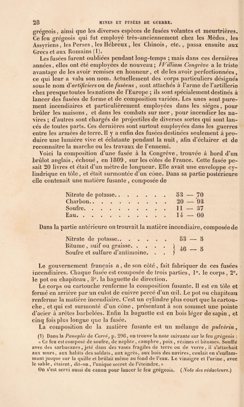 grégeois, ainsi que les diverses espèces de fusées volantes et meurtrières. Ce feu grégeois qui fut employé très-anciennement chez les Mèdes, les Assyriens , les Perses , les Hébreux, les Chinois, etc., passa ensuite aux Grecs et aux Romains (1). Les fusées furent oubliées pendant long-temps ; mais dans ces dernières années, elles ont été employées de nouveau ; William Congrève a le triste avantage de les avoir remises en honneur, et de les avoir perfectionnées, ce qui leur a valu son nom. Actuellement des corps particuliers désignés sous le nom à?artificiers qxl de fusèens , sont attachés à l’arme de l’artillerie chez presque toutes lesnations de l’Europe ; ils sont spécialement destinés à lancer des fusées de forme et de composition variées. Les unes sont pure- ment incendiaires et particulièrement employées dans les sièges, pour brûler les maisons, et dans les combats sur mer, pour incendier les na- vires ; d’autres sont chargés de projectiles de diverses sortes qui sont lan- cés de toutes parts. Ces dernières sont surtout employées dans les guerres entre les armées de terre, il y a enfin des fusées destinées seulement à pro- duire une lumière vive et éclatante pendant la nuit, afin d’éclairer et de reconnaître la marche ou les travaux de l’ennemi. Voici la composition d’une fusée à la Congrève, trouvée à bord d’un brûlot anglais, échoué , en 1809 , sur les côtes de France. Cette fusée pe- sait 20 livres et était d’un mètre de longueur. Elle avait une enveloppe cy- lindrique en tôle, et était surmontée d’un cône. Dans sa partie postérieure elle contenait une matière fusante , composée de Nitrate de potasse. . Charbon Soufre Eau. . 58 — 70 20 — 98 11 — 87 14 — 00 Dans la partie antérieure on trouvait la matière incendiaire, composée de Nitrate de potasse 58 — 5 Bitume , suif ou graisse ^ 46 5 Soufre et sulfure d’antimoine. . . j Le gouvernement français a, de son côté, fait fabriquer de ces fusées > incendiaires. Chaque fusée est composée de trois parties, 1°. le corps , 2°. le pot ou chapiteau , 8°. la baguette de direction. Le corps ou cartouche renferme la composition fusante. Il est en tôle et fermé en arrière par un culot de cuivre percé d’un œil. Le pot ou chapiteau renferme la matière incendiaire. C’est un cylindre plus court que la cartou- che , et qui est surmonté d’un cône, présentant à son sommet une pointe d’acier à arêtes barbelées. Enfin la baguette est en bois léger de sapin, et cinq fois plus longue que la fusée. La composition de la matière fusante est un mélange de pulvérin, (1) Dans la Panoplie de Carré, p. 296, on trouve la note suivante sur le feu grégeois : « Ce feu est composé de soufre, de naphte, camphre, poix, résines et bitumes. Soufflé avec des sarbacanes, jeté dans des vases fragiles de terre ou de verre, il s’attachait aux murs, aux habits des soldats, aux agrès, aux bois des navires, coulait en s’enflam- mant jusque sur la quille et brûlait même au fond de l’eau. Le vinaigre et l’urine, avec le sable, étaient, dit-on, l’unique secret de l’éteindre. » On s’ est servi aussi du canon pour lancer le feu grégeois. (Note des rédacteurs.)