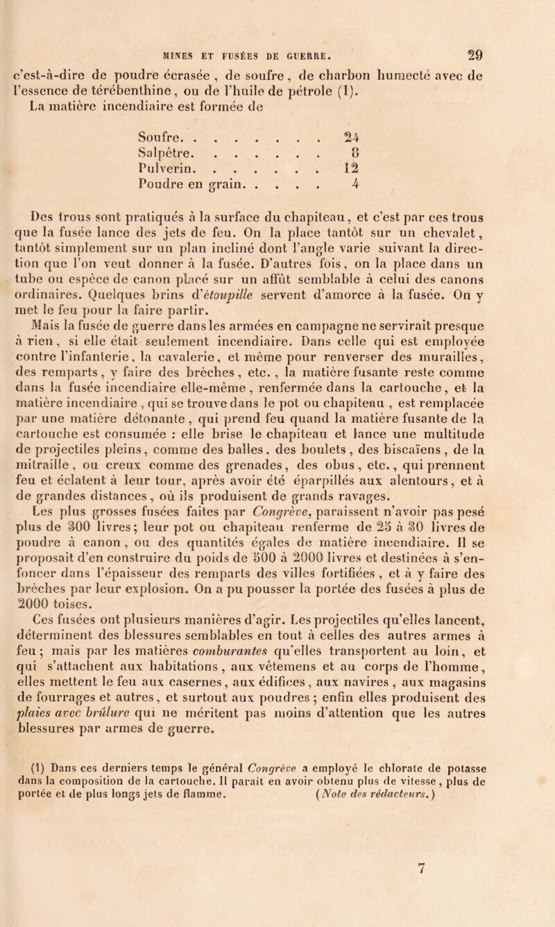 c’est-à-dire de poudre écrasée , de soufre, de charbon humecté avec de ressence de térébenthine, ou de l’huile de pétrole (1). La matière incendiaire est formée de Soufre 24 Salpêtre 8 Fui vérin 12 Poudre en grain 4 Des trous sont pratiqués à la surface du chapiteau, et c’est par ces trous que la fusée lance des jets de feu. On la place tantôt sur un chevalet, tantôt simplement sur un plan incliné dont l’angle varie suivant la direc- tion que l’on veut donner à la fusée. D’autres fois, on la place dans un tube ou espèce de canon placé sur un affût semblable à celui des canons ordinaires. Quelques brins d’étoupille servent d’amorce à la fusée. On y met le feu pour la faire partir. Mais la fusée de guerre dans les armées en campagne ne servirait presque à rien , si elle était seulement incendiaire. Dans celle qui est employée contre l’infanterie, la cavalerie, et même pour renverser des murailles, des remparts, y faire des brèches, etc. , la matière fusante reste comme dans la fusée incendiaire elle-même, renfermée dans la cartouche, et la matière incendiaire , qui se trouve dans le pot ou chapiteau , est remplacée par une matière détonante , qui prend feu quand la matière fusante de la cartouche est consumée : elle brise le chapiteau et lance une multitude de projectiles pleins, comme des balles, des boulets , des biscaïens , de la mitraille, ou creux comme des grenades, des obus, etc., qui prennent feu et éclatent à leur tour, après avoir été éparpillés aux alentours, et à de grandes distances, où ils produisent de grands ravages. Les plus grosses fusées faites par Congrève, paraissent n’avoir pas pesé plus de cBOO livres; leur pot ou chapiteau renferme de 25 à 80 livres de poudre à canon , ou des quantités égales de matière incendiaire. 11 se proposait d’en construire du poids de 500 à 2000 livres et destinées à s’en- foncer dans l’épaisseur des remparts des villes fortifiées , et à y faire des brèches par leur explosion. On a pu pousser la portée des fusées à plus de 2000 toises. Ces fusées ont plusieurs manières d’agir. Les projectiles qu’elles lancent, déterminent des blessures semblables en tout à celles des autres armes à feu ; mais par les matières comburantes qu’elles transportent au loin, et qui s’attachent aux habitations, aux vêteinens et au corps de l’homme, elles mettent le feu aux casernes, aux édifices, aux navires , aux magasins de fourrages et autres, et surtout aux poudres; enfin elles produisent des plaies avec brûlure qui ne méritent pas moins d’attention que les autres blessures par armes de guerre. (1) Dans ces derniers temps le général Congrève a employé le chlorate de potasse dans la composition de la cartouche. Il paraît en avoir obtenu plus de vitesse, plus de portée et de plus longs jets de flamme. (Note des rédacteurs.) 7