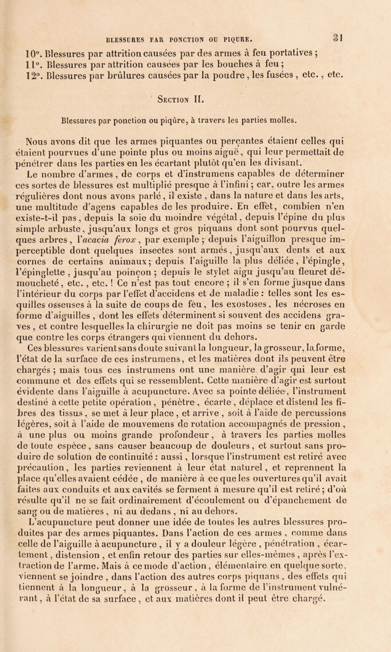 10°. Blessures par attrition causées par des armes à feu portatives ; 11°. Blessures par attrition causées par les bouches à feu; 12°. Blessures par brûlures causées par la poudre, les fusées , etc., etc. Section II. Blessures par ponction ou piqûre, à travers les parties molles. Nous avons dit que les armes piquantes ou perçantes étaient celles qui étaient pourvues d’une pointe plus ou moins aiguë, qui leur permettait de pénétrer dans les parties en les écartant plutôt qu’en les divisant. Le nombre d’armes, de corps et d’instrumens capables de déterminer ces sortes de blessures est multiplié presque à l’infini ; car, outre les armes régulières dont nous avons parlé, il existe , dans la nature et dans les arts, une multitude d’agens capables de les produire. En effet, combien n’en existe-t-il pas, depuis la soie du moindre végétal, depuis l’épine du plus simple arbuste, jusqu’aux longs et gros piquans dont sont pourvus quel- ques arbres , Y acacia ferox , par exemple ; depuis l’aiguillon presque im- perceptible dont quelques insectes sont armés , jusqu’aux dents et aux cornes de certains animaux; depuis l’aiguille la plus déliée, Fëpingïe, l’épinglette , jusqu’au poinçon ; depuis le stylet aigu jusqu’au fleuret dé- moucheté, etc. , etc. ! Ce n’est pas tout encore ; il s’en forme jusque dans l’intérieur du corps par l’effet d’accidens et de maladie : telles sont les es- quilles osseuses à la suite de coups de fèu, les exostoses, les nécroses en forme d’aiguilles , dont les effets déterminent si souvent des accidens gra- ves , et contre lesquelles la chirurgie ne doit pas moins se tenir en gardé que contre les corps étrangers qui viennent du dehors. Ces blessures varient sans doute suivant la longueur, la grosseur, laforme, l’état de la surface de ces instrumens, et les matières dont ils peuvent être chargés ; mais tous ces instrumens ont une manière d’agir qui leur est commune et des effets qui se ressemblent. Cette manière d’agir est surtout évidente dans l’aiguille à acupuncture. Avec sa pointe déliée', l’instrument destiné à cette petite opération, pénètre , écarte , déplace et distend les fi- bres des tissus , se met à leur place , et arrive , soit à l’aide de percussions légères, soit à l’aide de mouvemens de rotation accompagnés de pression, à une plus ou moins grande profondeur, à travers les parties molles de toute espèce, sans causer beaucoup de douleurs, et surtout sans pro- duire de solution de continuité : aussi, lorsque l’instrument est retiré avec précaution, les parties reviennent à leur état naturel, et reprennent la place qu’elles avaient cédée , de manière à ce que les ouvertures qu’il avait faites aux conduits et aux cavités, se ferment à mesure qu’il est retiré; d’où résulte qu’il ne se fait ordinairement d’écoulement ou d’épanchement de sang ou de matières , ni au dedans , ni au dehors. L’acupuncture peut donner une idée de toutes les autres blessures pro- duites par des armes piquantes. Dans l’action de ces armes , comme dans celle de l’aiguille à acupuncture , il y a douleur légère , pénétration , écar- tement , distension , et enfin retour des parties sur elles-mêmes , après l’ex- traction de l’arme. Mais à cemode d’action, élémentaire en quelque sorte, viennent se joindre , dans l’action des autres corps piquans , des effets qui tiennent à la longueur, à la grosseur, à laforme de l’instrument vulné- rant, à l’état de sa surface, et aux matières dont il peut être chargé.