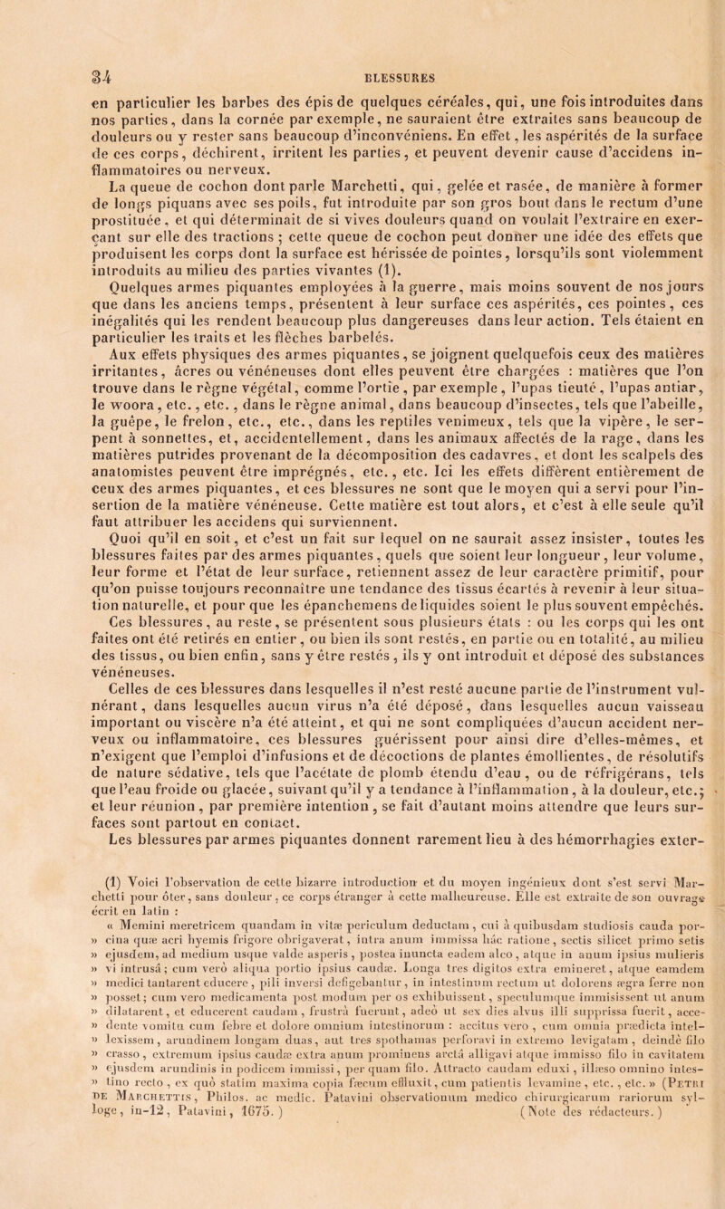 en particulier les barbes des épis de quelques céréales, qui, une fois introduites dans nos parties, dans la cornée par exemple, ne sauraient être extraites sans beaucoup de douleurs ou y rester sans beaucoup d’inconvénîens. En effet, les aspérités de la surface de ces corps, déchirent, irritent les parties, et peuvent devenir cause d’accidens in- flammatoires ou nerveux. La queue de cochon dont parle Marchetti, qui, gelée et rasée, de manière à former de longs piquans avec ses poils, fut introduite par son gros bout dans le rectum d’une prostituée, et qui déterminait de si vives douleurs quand on voulait l’extraire en exer- çant sur elle des tractions ; celle queue de cochon peut donner une idée des effets que produisent les corps dont la surface est hérissée de pointes, lorsqu’ils sont violemment introduits au milieu des parties vivantes (1). Quelques armes piquantes employées à la guerre, mais moins souvent de nos jours que dans les anciens temps, présentent à leur surface ces aspérités, ces pointes, ces inégalités qui les rendent beaucoup plus dangereuses dans leur action. Tels étaient en particulier les traits et les flèches barbelés. Aux effets physiques des armes piquantes, se joignent quelquefois ceux des matières irritantes, .âcres ou vénéneuses dont elles peuvent être chargées : matières que l’on trouve dans le règne végétal, comme l’ortie , par exemple , l’upas tieuté , l’upas antiar, le woora, etc., etc., dans le règne animal, dans beaucoup d’insectes, tels que l’abeille, la guêpe, le frelon, etc., etc., dans les reptiles venimeux, tels que la vipère, le ser- pent à sonnettes, et, accidentellement, dans les animaux affectés de la rage, dans les matières putrides provenant de la décomposition des cadavres, et dont les scalpels dés anatomistes peuvent être imprégnés, etc., etc. Ici les effets diffèrent entièrement de ceux des armes piquantes, et ces blessures ne sont que le moyen qui a servi pour l’in- sertion de la matière vénéneuse. Cette matière est tout alors, et c’est à elle seule qu’il faut attribuer les accidens qui surviennent. Quoi qu’il en soit, et c’est un fait sur lequel on ne saurait assez insister, toutes les blessures faites par des armes piquantes, quels que soient leur longueur , leur volume, leur forme et l’état de leur surface, retiennent assez de leur caractère primitif, pour qu’on puisse toujours reconnaître une tendance des tissus écartés à revenir à leur situa- tion naturelle, et pour que les épanchemens de liquides soient le plus souvent empêchés. Ces blessures, au reste, se présentent sous plusieurs états : ou les corps qui les ont faites ont été retirés en entier, ou bien ils sont restés, en partie ou en totalité, au milieu des tissus, ou bien enfin, sans y être restés , ils y ont introduit et déposé des substances vénéneuses. Celles de ces blessures dans lesquelles il n’est resté aucune partie de l’instrument vul- nérant, dans lesquelles aucun virus n’a été déposé, dans lesquelles aucun vaisseau important ou viscère n’a été atteint, et qui ne sont compliquées d’aucun accident ner- veux ou inflammatoire, ces blessures guérissent pour ainsi dire d’elles-mêmes, et n’exigent que l’emploi d’infusions et de décoctions de plantes émollientes, de résolutifs de nature sédative, tels que l’acétate de plomb étendu d’eau, ou de réfrigérans, tels que l’eau froide ou glacée, suivant qu’il y a tendance à l’inflammation, à la douleur, etc.; > et leur réunion , par première intention , se fait d’autant moins attendre que leurs sur- faces sont partout en contact. Les blessures par armes piquantes donnent rarement lieu à des hémorrhagies exter- (1) Voici l'observation de cette bizarre introduction- et du moyen ingénieux dont s’est servi Mar- chetti pour ôter, sans douleur , ce corps étranger à cette malheureuse. Elle est extraite de son ouvrage écrit en latin : « Memini meretricem quandam in vitæ periculum deductam, cui à quihusdam studiosis cauda por- » cina quæ acri hyemis frigore obrigaverat, intra anum immissa bac ratione, sectis silicet primo setis » ejusdem, ad medium usque valde asperis , postea inuncta eadem alco, atque in anum ipsius mulieris » vi intrusâ; cum vero aliqua portio ipsius caudæ. Longa très digitos extra emineret, atque eamdem » medici tantarent educerc , pili inversi defigebautur, in intestinum rectum ut dolorens ægra ferre non » posset; cum vero médicamenta post modum per os exbibuissent, speculumque immisissent ut anum » dilatarent, et educerent caudam, frustra fuerunt, adeô ut sex dies alvus ilLi supprissa fuerit, acce- » dente vomitu cum febre et dolore omnium intestinorum : accitus vero , cum omuia prædicta întel- » lexissem , arundinem longam duas, aut très spothamas perforavi in extremo levigatam , deindè filo » crasso, extremum ipsius caudæ extra anum prominens arctû alligavi atque immisso filo in cavitatem » ejusdem arundinis in podicem immissi, per quam filo. Attracto caudam eduxi, illæso omnino intes- » lino recto , ex quô statim maxima copia frecum cflluxit, cum patientis levamine , etc. , eLc. » (Pf.tri t>e Map.chettis , Philos, ac medic. Patavini observationum medico chirurgicarum rariorum syl- loge , in-12, Patavini, 1675.) (Note des rédacteurs.)