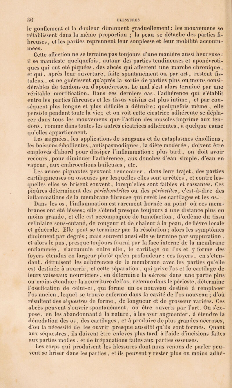 ïe gonflement et la douleur diminuent graduellement : les mouvemens se rétablissent dans la même proportion ; la peau se détache des parties fi- breuses , et les parties reprennent leur souplesse et leur mobilité accoutu- mées. Cette affection ne se termine pas toujours d’une manière aussi heureuse : il se manifeste quelquefois , autour des parties tendineuses et aponévroti- ques qui ont été piquées , des abcès qui affectent une marche chronique , et qui, après leur ouverture, faite spontanément ou par art, restent fis- tuleux, et ne guérissent qu’après la sortie de parties plus ou moins consi- dérables de tendons ou d’aponévroses. Le mal s’est alors terminé par une véritable mortification. Dans ces derniers cas, l’adhérence qui s’établit entre les parties fibreuses et les tissus voisins est plus intime , et par con- séquent plus longue et plus difficile à détruire; quelquefois même , elle persiste pendant toute la vie; et on voit cette cicatrice adhérente se dépla- cer dans tous les mouvemens que l’action des muscles imprime aux ten- dons , comme dans toutes les autres cicatrices adhérentes , à quelque cause qu’elles appartiennent. Les saignées, les applications de sangsues et de cataplasmes émolliens, les boissons émollientes , antispasmodiques, la diète modérée , doivent être employés d’abord pour dissiper l’inflammation ; plus tard , on doit avoir recours, pour diminuer l’adhérence, aux douches d’eau simple, d’eau en vapeur, aux embrocations huileuses , etc. Les armes piquantes peuvent rencontrer , dans leur trajet, des parties cartilagineuses ou osseuses par lesquelles elles sont arrêtées , et contre les- quelles elles se brisent souvent, lorsqu’elles sont faibles et cassantes. Ces piqûres déterminent des pèrichondrites ou des périostites, c’est-à-dire des inflammations delà membrane fibreuse qui revêt les cartilages et les os. Dans les os , l’inflammation est rarement bornée au point où ces mem- branes ont été lésées; elle s’étend presque toujours à une distance plus ou moins grande, et elle est accompagnée de tuméfaction , d’œdème du tissu cellulaire sous-cutané, de rougeur et de chaleur à la peau, de fièvre locale et générale. Elle peut se terminer par la résolution; alors les symptômes diminuent par degrés ; mais souvent aussi elle se termine par suppuration , et alors le pus , presque toujours fourni par la face interne de la membrane enflammée, s’accumule entre elle, le cartilage ou l’os et y forme des foyers étendus en largeur plutôt qu’en profondeur : ces foyers , en s’éten- dant, détruisent les adhérences de la membrane avec les parties qu’elle est destinée à nourrir, et cette séparation , qui prive l’os et le cartilage de leurs vaisseaux nourriciers, en détermine la nécrose dans une partie plus ou moins étendue : la nourriture de l’os, retenue dans le périoste, détermine l’ossification de celui-ci, qui forme un os nouveau destiné à remplacer l’os ancien, lequel se trouve enfermé dans la cavité de l’os nouveau ; d’où résultent des séquestres de forme , de longueur et de grosseur variées. Ces abcès peuvent s’ouvrir spontanément, ou être ouverts par l’art. On s’ex- pose, en les abandonnant à la nature, aies voir augmenter, à étendre la dénudation des os, des cartilages , et à produire déplus grandes nécroses, d’où la nécessité de les ouvrir presque aussitôt qu’ils sont formés. Quant aux séquestres, ils doivent être enlevés plus tard à l’aide d’incisions faites aux parties molles , et de trépanations faites aux parties osseuses. Les corps qui produisent les blessures dont nous venons de parler peu- vent se briser dans les parties, et ils peuvent y rester plus ou moins adlié-