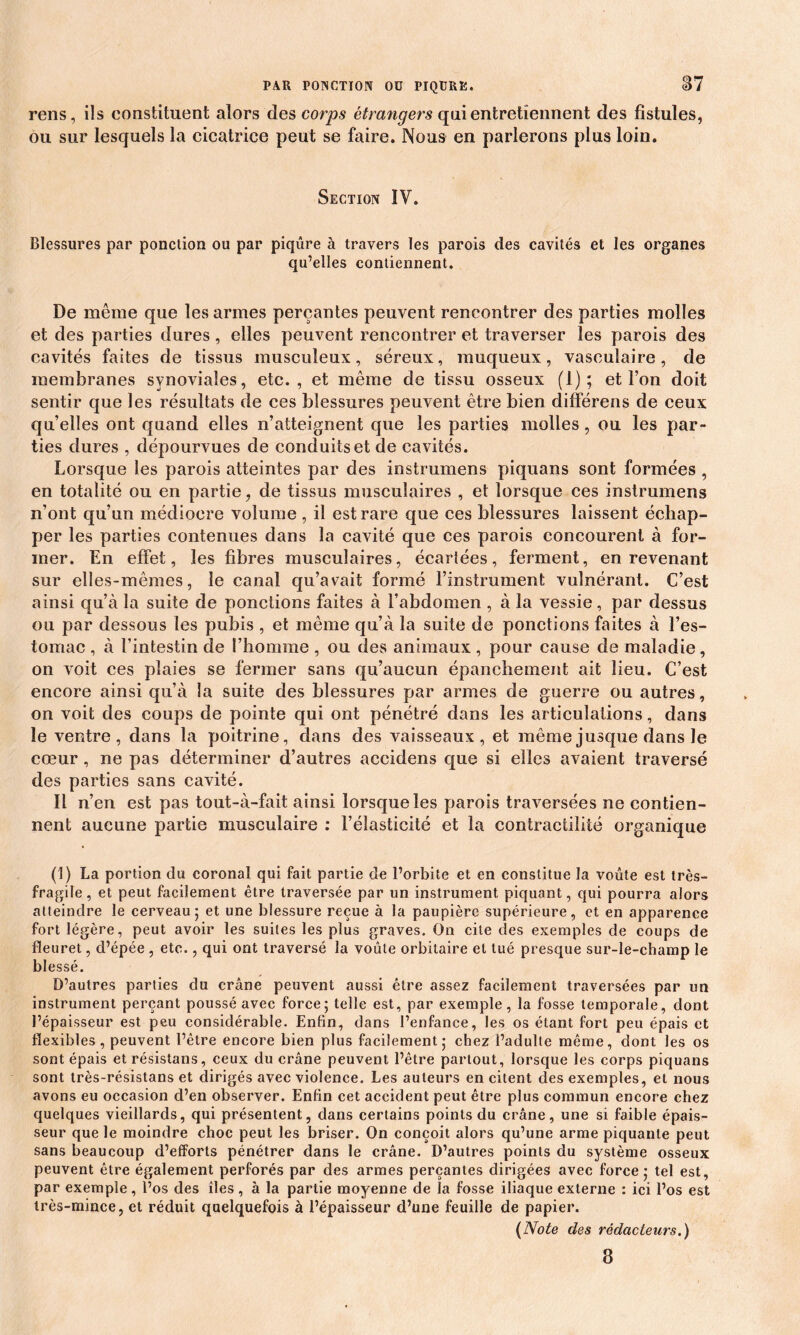 rens, ils constituent alors des corps étrangers qui entretiennent des fistules, ou sur lesquels la cicatrice peut se faire. Nous en parlerons plus loin. Section IV. Blessures par ponction ou par piqûre à travers les parois des cavités et les organes qu’elles contiennent. De même que les armes perçantes peuvent rencontrer des parties molles et des parties dures, elles peuvent rencontrer et traverser les parois des cavités faites de tissus musculeux, séreux, muqueux, vasculaire, de membranes synoviales, etc. , et même de tissu osseux (1); et l’on doit sentir que les résultats de ces blessures peuvent être bien différens de ceux qu’elles ont quand elles n’atteignent que les parties molles, ou les par- ties dures , dépourvues de conduits et de cavités. Lorsque les parois atteintes par des instrumens piquans sont formées , en totalité ou en partie, de tissus musculaires , et lorsque ces instrumens n’ont qu’un médiocre volume , il est rare que ces blessures laissent échap- per les parties contenues dans la cavité que ces parois concourent à for- mer. En effet, les fibres musculaires, écartées, ferment, en revenant sur elles-mêmes, le canal qu’avait formé l’instrument vulnérant. C’est ainsi qu’à la suite de ponctions faites à l’abdomen , à la vessie, par dessus ou par dessous les pubis , et même qu’à la suite de ponctions faites à l’es- tomac , à l’intestin de l’homme , ou des animaux , pour cause de maladie, on voit ces plaies se fermer sans qu’aucun épanchement ait lieu. C’est encore ainsi qu’à la suite des blessures par armes de guerre ou autres, on voit des coups de pointe qui ont pénétré dans les articulations, dans le ventre, dans la poitrine, dans des vaisseaux, et même jusque dans le cœur, ne pas déterminer d’autres accidens que si elles avaient traversé des parties sans cavité. Il n’en est pas tout-à-fait ainsi lorsque les parois traversées ne contien- nent aucune partie musculaire : l’élasticité et la contractilité organique (1) La portion du coronal qui fait partie de l’orbite et en constitue la voûte est très- fragile, et peut facilement être traversée par un instrument piquant, qui pourra alors atteindre le cerveau ; et une blessure reçue à la paupière supérieure, et en apparence fort légère, peut avoir les suites les plus graves. On cite des exemples de coups de fleuret, d’épée , etc., qui ont traversé la voûte orbitaire et tué presque sur-le-champ le blessé. D’autres parties du crâne peuvent aussi être assez facilement traversées par un instrument perçant poussé avec force; telle est, par exemple, la fosse temporale, dont l’épaisseur est peu considérable. Enfin, dans l’enfance, les os étant fort peu épais et flexibles, peuvent l’être encore bien plus facilement; chez l’adulte même, dont les os sont épais etrésistans, ceux du crâne peuvent l’être partout, lorsque les corps piquans sont très-résistans et dirigés avec violence. Les auteurs en citent des exemples, et nous avons eu occasion d’en observer. Enfin cet accident peut être plus commun encore chez quelques vieillards, qui présentent, dans certains points du crâne, une si faible épais- seur que le moindre choc peut les briser. On conçoit alors qu’une arme piquante peut sans beaucoup d’efforts pénétrer dans le crâne. D’autres points du système osseux peuvent être également perforés par des armes perçantes dirigées avec force ; tel est, par exemple, l’os des îles , à la partie moyenne de la fosse iliaque externe : ici l’os est très-mince, et réduit quelquefois à l’épaisseur d’une feuille de papier. (Note des rédacteurs.) 3