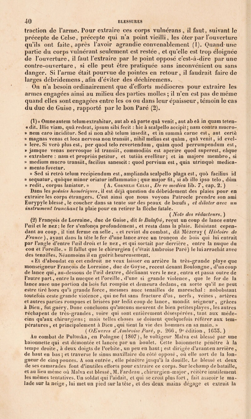 traction de l’arme. Pour extraire ces corps vulnérans, il faut, suivant le précepte de Celse, précepte qui n’a point vieilli, les ôter par l’ouverture qu’ils ont faite, après l’avoir agrandie convenablement (1). Quand une partie du corps vulnérant seulement est restée , et qu’elle est trop éloignée de l’ouverture, il faut l’extraire par le point opposé c’est-à-dire par une contre-ouverture, si elle peut être pratiquée sans inconvénient ou sans danger. Si l’arme était pourvue de pointes en retour, il faudrait faire de larges débridemens, afin d’éviter des déchiremens. On n’a besoin ordinairement que d’efforts médiocres pour extraire les armes engagées ainsi au milieu des parties molles ; il n’en est pas de même quand elles sont engagées entre les os ou dans leur épaisseur, témoin le cas du duc de Guise , rapporté par le bon Paré (2). (1) « Omneautem telum extrahitur, aut ab eâ parte quâ venit, aut ab eâ in quam teten- « dit. 11 lie viam, quâ redeat, ipsum sibi fecit : hic à scalpello accipit ; nam contra mucro- » nem caro inciditur. Sed si non altè telum insedit, et in summâ carne est, aut cerlè » magnas venas et loca nervosa non transiit, nihil melius est quàm, quâ venit, id evel- » lere. Si verô plus est, per quod telo revertendum , quàm quod perrumpendum est, » jamque venas nervosque id transiit, commodiùs est aperire quod superest, eâque » extrahere ; nam et propriùs petitur, et tutiùs evellitur; et in majore membro, si » medium mucro transiit, facilius sanescit : quod pervium est, quia utrinquè medica- » mento fovetur. » Sed si rétro telum recipiendum est, amplianda scalpello plaga est, quo facilius id » sequatur, quoque minor oriatur inflammatio ; quæ major fit, si ab illo ipso telo , dùm » redit, corpus laniatur. » ( A. Cornelii Celsi, De re medica lib. 7, cap. 2. ) Dans les poésies homériques, il est déjà question du débridement des plaies pour en extraire les corps étrangers. C’est ainsi que nous voyons Patrocle prendre son ami Eurypyle blessé , le coucher dans sa tente sur des peaux de bœufs , et dilater avec un instrument tranchant la plaie pour en retirer la flèche fatale. ( Note des rédacteurs. ) (2) François de Lorraine, duc de Guise, dit le Balafrér reçut un coup de lance entre l’œil et le nez: le fer s’enfonça profondément, et resta dans la plaie. Résistant cepen- dant au coup , il tint ferme en selle, «et revint du combat, dit Mézeray ( Histoire de France ), ayant dans la tête le fer d’une lance avec un tronçon de bois qui lui entrait par l’angle d’entre l’œil droit et le nez , et qui sortait par derrière , entre la nuque du cou et l’oreille. » Il fallut que le chirurgien ( c’était Ambroise Paré) le luiarrachât avec des tenailles. Néanmoins il en guérit heureusement. « Et d’aboudat en cet endroit ne veux laisser en arrière la très-grande playe que monseigneur François de Lorraine, duc de Guyse, receut deuant Boulongne , d’un coup de lance qui, au-dessous de l’œil dextre, déclinant vers le nez, entra et passa outre de l’autre part, entre la nucque et l’oreille , d’une si grande violence , que le fer de la lance auec une portion du bois fut rompue et demeura dedans, en sorte qu’il ne peut estre tiré hors qu’à grande force, mesmes auec tenailles de mareschal : nobobstant toutefois ceste grande violence , qui ne fut sans fracture d’os , nerfs , veines , artères et autres parties rompues et brisées par ledit coup de lance, mondit seigneur, grâces à Dieu, fut guéry. Donc concluons qu’aucuns meurent de bien petites playes, les autres réchapent de très-grandes, voire qui sont entièrement désespérées, tant aux méde- cins qu’aux chirurgiens ; mais telles choses se doiuent quelquefois référer aux tem- pératures , et principalement à Dieu , qui tient la vie des hommes en sa main. » ( OEuvres d’Ambroise Paré, p. 266, 9e édition , 1635.) Au combat de Pultuska, en Pologne ( 1807), le voltigeur Malva est blessé par une baïonnette qui est démontée et lancée par un boulet. Cette baïonnette pénètre à la tempe droite , à deux doigts de l’orbite , un peu en haut ; est dirigée d’avant en arrière , de haut en bas 5 et traverse le sinus maxillaire du côté opposé , où elle sort de la lon- gueur de cinq pouces. A son entrée, elle pénètre jusqu’à la douille. Le blessé et deux de ses camarades font d’inutiles efforts pour extraire ce corps. Sur le champ de bataille, et au lieu même où Malva est blessé, M. Fardeau ,chirurgien-major , réitère inutilement les mêmes tentatives. Un soldat qui l’aidait, et qui se croit plus fort, fait asseoir le ma- lade sur la neige , lui met un pied sur la tête , et des deux mains dégage et extrait la