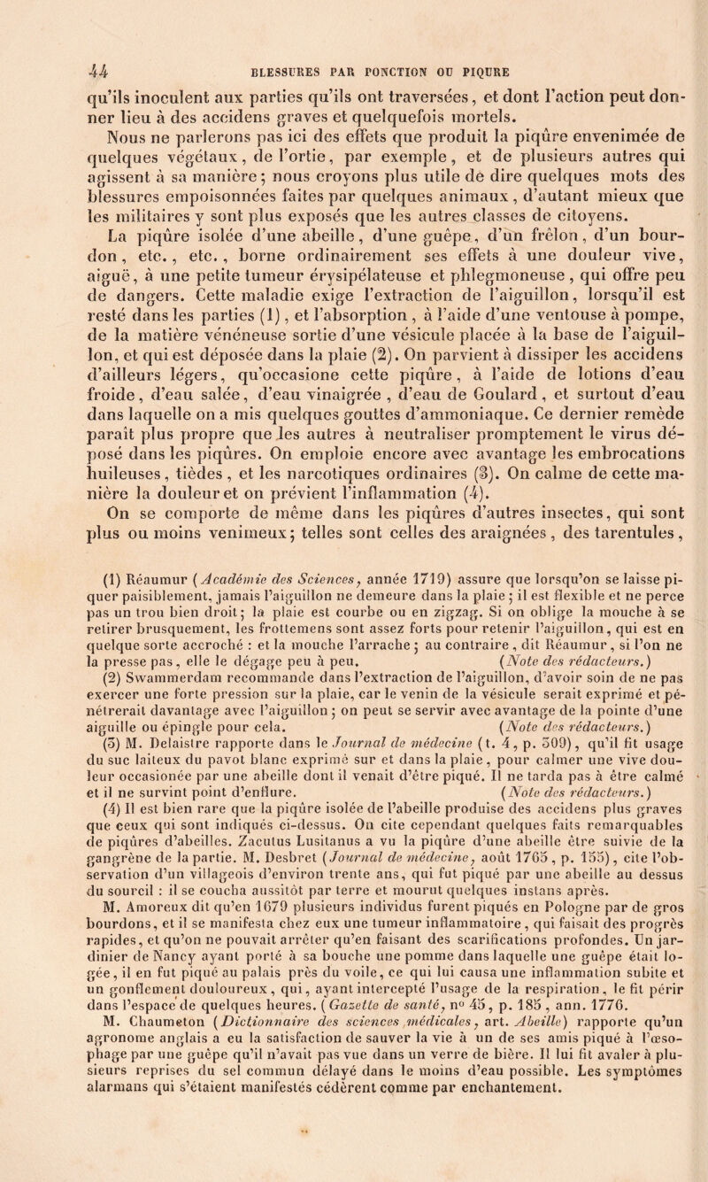 qu’ils inoculent aux parties qu’ils ont traversées, et dont Faction peut don- ner lieu à des aceidens graves et quelquefois mortels. Nous ne parlerons pas ici des effets que produit la piqûre envenimée de quelques végétaux, del’ortie, par exemple, et de plusieurs autres qui agissent à sa manière; nous croyons plus utile de dire quelques mots des blessures empoisonnées faites par quelques animaux , d’autant mieux que les militaires y sont plus exposés que les autres classes de citoyens. La piqûre isolée d’une abeille, d’une guêpe, d’un frelon, d’un bour- don, etc., etc., borne ordinairement ses effets à une douleur vive, aiguë, à une petite tumeur érysipélateuse et pblegmoneuse , qui offre peu de dangers. Cette maladie exige l’extraction de l’aiguillon, lorsqu’il est resté dans les parties (1), et l’absorption , à l’aide d’une ventouse à pompe, de la matière vénéneuse sortie d’une vésicule placée à la base de l’aiguil- lon, et qui est déposée dans la plaie (2). On parvient à dissiper les aceidens d’ailleurs légers, qu’occasione cette piqûre, à l’aide de lotions d’eau froide, d’eau salée, cl’eau vinaigrée , d’eau de Goulard, et surtout d’eau dans laquelle on a mis quelques gouttes d’ammoniaque. Ce dernier remède paraît plus propre que les autres à neutraliser promptement le virus dé- posé dans les piqûres. On emploie encore avec avantage les embrocations huileuses, tièdes , et les narcotiques ordinaires (S). On calme de cette ma- nière la douleur et on prévient l’inflammation (4). On se comporte de même dans les piqûres d’autres insectes, qui sont plus ou moins venimeux; telles sont celles des araignées, des tarentules, (1) Réaumur ( Académie des Sciences, année 1719) assure que lorsqu’on se laisse pi- quer paisiblement, jamais l’aiguillon ne demeure dans la plaie ; il est flexible et ne perce pas un trou bien droit; la plaie est courbe ou en zigzag. Si on oblige la mouche à se retirer brusquement, les frottemens sont assez forts pour retenir l’aiguillon, qui est en quelque sorte accroché : et la mouche l’arrache ; au contraire , dit Réaumur, si l’on ne la presse pas, elle le dégage peu à peu. (Note des rédacteurs.) (2) Swammerdam recommande dans l’extraction de l’aiguillon, d’avoir soin de ne pas exercer une forte pression sur la plaie, car le venin de la vésicule serait exprimé et pé- nétrerait davantage avec l’aiguillon ; on peut se servir avec avantage de la pointe d’une aiguille ou épingle pour cela. (Note des rédacteurs. ) (o) M. Delaistre rapporte dans le Journal de médecine (t. 4, p. 509), qu’il fit usage du suc laiteux du pavot blanc exprimé sur et dans la plaie, pour calmer une vive dou- leur oecasionée par une abeille dont il venait d’être piqué. Il ne tarda pas à être calmé et il ne survint point d’eniïure. (Note des rédacteurs.) (4) Il est bien rare que la piqûre isolée de l’abeille produise des aceidens plus graves que ceux qui sont indiqués ci-dessus. On cite cependant quelques faits remarquables de piqûres d’abeilles. Zacutus Lusitanus a vu la piqûre d’une abeille être suivie de la gangrène de la partie. M. Desbret ( Journal de médecine, août 1765 , p. 155), cite l’ob- servation d’un villageois d’environ trente ans, qui fut piqué par une abeille au dessus du sourcil : il se coucha aussitôt par terre et mourut quelques instans après. M. Amoreux dit qu’en 1679 plusieurs individus furent piqués en Pologne par de gros bourdons, et il se manifesta chez eux une tumeur inflammatoire , qui faisait des progrès rapides, et qu’on ne pouvait arrêter qu’en faisant des scarifications profondes. Un jar- dinier de Nancy ayant porté à sa bouche une pomme dans laquelle une guêpe était lo- gée, il en fut piqué au palais près du voile, ce qui lui causa une inflammation subite et un gonflement douloureux, qui, ayant intercepté l’usage de la respiration , le fit périr dans l’espace de quelques heures. ( Gazette de santé, n° 45, p. 185, ann. 1776. M. Chaumeton ( Dictionnaire des sciences médicales, art. Abeille) rapporte qu’un agronome anglais a eu la satisfaction de sauver la vie à un de ses amis piqué à l’œso- phage par une guêpe qu’il n’avait pas vue dans un verre de bière. Il lui fît avaler à plu- sieurs reprises du sel commun délayé dans le moins d’eau possible. Les symptômes alarmans qui s’étaient manifestés cédèrent comme par enchantement.