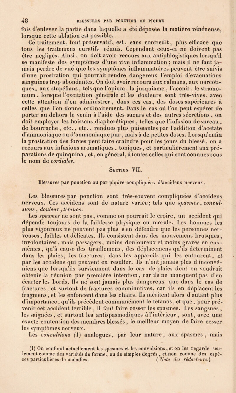 fois d’enlever la partie dans laquelle a été déposée la matière vénéneuse, lorsque cette ablation est possible. Ce traitement, tout préservatif, est, sans contredit, plus efficace que tous les traitemens curatifs réunis. Cependant ceux-ci ne doivent pas être négligés. Ainsi, on doit avoir recours aux antiphlogistiques lorsqu’il se manifeste des symptômes d’une vive inflammation; mais il ne faut ja- mais perdre de vue que les symptômes inflammatoires peuvent être suivis d’une prostration qui pourrait rendre dangereux l’emploi d’évacuations sanguines trop abondantes. On doit avoir recours aux caïmans, aux narcoti- ques,, aux stupéfians, tels que l’opium, la jusquiame , l’aconit, le stramo- nium , lorsque l’excitation générale et les douleurs sont très-vives, avec cette attention d’en administrer, dans ces cas, des doses supérieures à celles que l’on donne ordinairement. Dans le cas où l’on peut espérer de porter au dehors le venin à l’aide des sueurs et des autres sécrétions , on doit employer les boissons diaphoniques , telles que l’infusion de sureau, de bourrache , etc. , etc., rendues plus puissantes par l’addition d’acétate d’ammoniaque ou d’ammoniaque pur, mais à de petites doses. Lorsqu’enfin la prostration des forces peut faire craindre pour les jours du blessé, on a recours aux infusions aromatiques , toniques, et particulièrement aux pré- parations de quinquina, et, en général, à toutes celles qui sont connues sous le nom de cordiales. Section VII. Blessures par ponction ou par piqûre compliquées d’accidens nerveux. Les blessures par ponction sont très-souvent compliquées d’accidens nerveux. Ces accidens sont de nature variée; tels que spasmes, convul- sions , douleur, tétanos. Les spasmes ne sont pas , comme on pourrait le croire, un accident qui dépende toujours de la faiblesse physique ou morale. Les hommes les plus vigoureux ne peuvent pas plus s’en défendre que les personnes ner- veuses, faibles et délicates. Us consistent dans des mouvemens brusques, involontaires , mais passagers, moins douloureux et moins graves en eux- mêmes , qu’à cause des tiraillemens , des déplacemens qu’ils déterminent dans les plaies, les fractures, dans les appareils qui les entourent, et par les accidens qui peuvent en résulter. Ils n’ont jamais plus d’inconvé- niens que lorsqu’ils surviennent dans le cas de plaies dont on voudrait obtenir la réunion par première intention, car ils ne manquent pas d’en écarter les bords. Ils ne sont jamais plus dangereux que dans le cas de fractures , et surtout de fractures comminutives, car ils en déplacent les fragmens, et les enfoncent dans les chairs. Ils méritent alors d’autant plus d’importance, qu’ils précèdent communément le tétanos , et que, pour pré- venir cet accident terrible , il faut faire cesser les spasmes. Les sangsues , les saignées, et surtout les antispasmodiques à l’intérieur, sont, avec une exacte contension des membres blessés , le meilleur moyen de faire cesser les symptômes nerveux. Les convulsions (1) analogues, par leur nature, aux spasmes, mais (1) On confond actuellement les spasmes et les convulsions, et on les regarde seu- lement comme des variétés de forme, ou de simples degrés , et non comme des espè- ces particulières de maladies. ( Note des rédacteurs.)