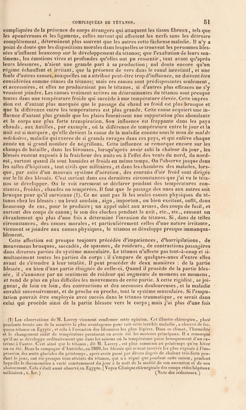 compliquées de la présence de corps étrangers qui attaquent les tissus fibreux, tels que les aponévroses et les ligamens, celles surtout qui affectent les nerfs sans les détruire complètement, déterminent plus souvent que les autres cette fâcheuse maladie. Il n’y a point de doute que les dispositions morales dans lesquelles se trouvent les personnes bles- sées n’influent beaucoup sur le développement du tétanos; que l’exaltation de leurs sen- timens, les émotions vives et profondes qu’elles ont pu ressentir, tant avant qu’après leurs blessures, n’aient une grande part à sa production ; nul doute encore qu’un régime échauffant et irritant, que la présence de vers dans le canal intestinal, et une foule d’autres causes, auxquelles on a attribué peut-être trop d’influence, ne doivent être considérées comme causes du tétanos; mais ces causes sont prédisposantes seulement., et accessoires, et elles ne produiraient pas le tétanos, si d’autres plus efficaces ne s’y venaient joindre. Les causes vraiment actives ou déterminantes du tétanos sont presque toutes dans une température froide qui succède à une température élevée. Celle impres sion est d’autant plus marquée que le passage du chaud au froid est plus brusque et que la différence entre les températures est plus grande. Cette cause acquiert une in- fluence d’autant plus grande que les plaies fournissent une suppuration plus abondante et le corps une plus forte transpiration. Son influence est frappante dans les pays chauds, aux Antilles, par exemple, où la différence de température entre le jour et la nuit est si marquée , qu’elle devient la cause de la maladie connue sous le nom de mal de mâchoires} maladie qui exerce de si grands ravages dans ces pays, et qui enlève chaque année un si grand nombre de négrillons. Cette influence se remarque encore sur les champs de bataille, dans les bivouacs, lorsqu’après avoir subi la chaleur du jour, les blessés restent exposés à la fraîcheur des nuits ou à l’effet des vents du nord, du nord- est, surtout quand ils sont humides et froids en même temps. On l’observe jusque dans les salles d’hôpitaux, tant civils que militaires, et dans les chambres des malades, lors- que, par suite d’un mauvais système d’aération, des courans d’air froid sont dirigés sur le lit des blessés. C’est surtout dans ces dernières circonstances que j’ai vu le téta- nos se développer. On le voit rarement se déclarer pendant des températures con- stantes, froides, chaudes ou tempérées. Il faut que le passage des unes aux autres soit brusque pour qu’il survienne (1). Ce ne sont pas là les seules causes physiques du té- tanos chez les blessés : un bruit soudain , aigu , importun, ou bien excitant, suffit, dans beaucoup de cas, pour le produire; un appel subit aux armes, des coups de fusil, et surtout des coups de canon; le son des cloches pendant la nuit, etc., etc., causent un ébranlement qui plus d’une fois a déterminé l’invasion du tétanos. Si, dans de telles circonstances, des causes morales, et particulièrement celles d’une nature irritante, viennent se joindre aux causes physiques, le tétanos se développe presque immanqua- blement. Cette affection est presque toujours précédée d’impatiences, d’horripilations, de mouvemens brusques, saccadés, de spasmes, de roideurs, de contractions passagères dans diverses parties du système musculaire. Le tétanos n’affecte pas tout-à-coup et si- multanément toutes les parties du corps : il s’empare de quelques-unes d’entre elles avant de s’étendre à leur totalité. Il peut procéder de deux manières : de la partie blessée, ou bien d’une partie éloignée de celle-ci. Quand il procède de la partie bles- sée, il s’annonce par un sentiment de roideur qui augmente de momens en momens, et rend de plus en plus difficiles les mouvemens de cette partie. A celle rigidité, se joi- gnent, de loin en loin, des contractions et des secousses douloureuses, et la maladie envahit successivement, et de proche en proche, tout le système musculaire. Si l’ampu- tation pouvait être employée avec succès dans le tétanos traumatique, ce serait dans celui qui procède ainsi de la partie blessée vers le corps ; mais j’ai plus d’une fois (1) Les observations de M. Larrey viennent confirmer cette opinion. Cet illustre chirurgien, placé pendante trente ans de la manière la plus avantageuse pour voir cette terrible maladie , a observé de fré- quens tétanos en Egypte , et cela à l’occasion des blessures les plus légères. Dans ce climat, l'humidité et le changement subit de température paraissent en avoir été les moteurs principaux. 11 a remarqué qu’il ne se développe ordinairement que dans les saisons où la température passe brusquement d’un ex- trême à l’autre. C’est ainsi que le tétanos , dit M. Larrey , est plus commun au printemps qu’en hiver ou en été. Dans la campagne d’Autriche, en 1809, les blessés qui se sont trouvés les plus exposés à l’im- pression des nuits glaciales du printemps, après avoir passé par divers degrés de chaleur très-forts pen- dant le jour, ont été presque tous atteints du tétanos, qui n’a régné que pendant celte saison, pendant laquelle le thermomètre a varié constamment du jour à la nuit de la moitié de son ascension et de son abaissement. Cela s’était aussi observé en Egypte. (Voyez Clinique chirurgicale des camps etdes hôpitaux militaires , t. 1er.) (Note des rédacteurs.)