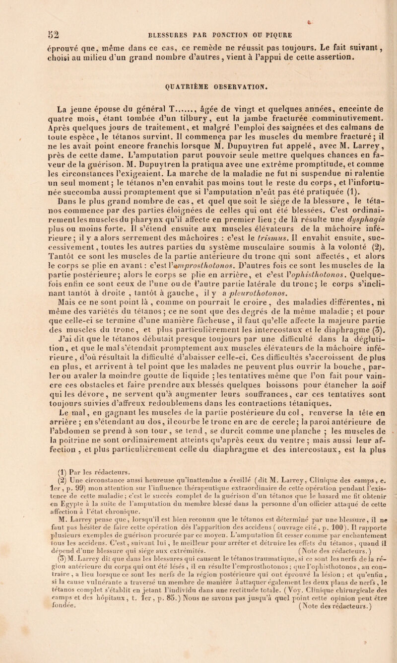 éprouvé que, même dans ce cas, ce remède ne réussit pas toujours. Le fait suivant, choisi au milieu d’un grand nombre d’autres, vient à l’appui de cette assertion. QUATRIÈME OBSERVATION. La jeune épouse du général T âgée de vingt et quelques années, enceinte de quatre mois, étant tombée d’un tilbury, eut la jambe fracturée comminutivement. Ap rès quelques jours de traitement, et malgré l’emploi des saignées et des caïmans de toute espèce, le tétanos survint. Il commença par les muscles du membre fracturé’ il ne les avait point encore franchis lorsque M. Dupuytren fut appelé, avec M. Larrey, près de celle dame. L’amputation parut pouvoir seule mettre quelques chances en fa- veur de la guérison. M. Dupuytren la pratiqua avec une extrême promptitude, et comme les circonstances l’exigeaient. La marche de la maladie ne fut ni suspendue ni ralentie un seul moment 5 le tétanos n’en envahit pas moins tout le reste du corps, et l’infortu- née succomba aussi promptement que si l’amputation n’eût pas été pratiquée (1). Dans le plus grand nombre de cas, et quel que soit le siège de la blessure, le téta- nos commence par des parties éloignées de celles qui ont été blessées. C’est ordinai- rementlesmusclesdu pharynx qu’il affecte en premier lieu; de là résulte une dysphagie plus ou moins forte. Il s’étend ensuite aux muscles élévateurs de la mâchoire infé- rieure; il y a alors serrement des mâchoires : c’est le trismus. Il envahit ensuite, suc- cessivement, toutes les autres parties du système musculaire soumis à la volonté (2). Tantôt ce sont les muscles de la partie antérieure du tronc qui sont affectés , et alors le corps se plie en avant : c’est 1 '’qpnprosthotonos. D’autres fois ce sont les muscles de la partie postérieure; alors le corps se plie en arrière, et c’est Vophisthotonos. Quelque- fois enfin ce sont ceux de l’une ou de l’autre partie latérale du tronc; le corps s’incli- nant tantôt à droite , tantôt à gauche, il y a pleurothotonos. Mais ce ne sont point là , comme on pourrait le croire, des maladies différentes, ni même des variétés du tétanos; ce ne sont que des degrés de la même maladie; et pour que celle-ci se termine d’une manière fâcheuse, il faut qu’elle affecte la majeure partie des muscles du tronc, et plus particulièrement les intercostaux et le diaphragme (5). J’ai dit que le tétanos débutait presque toujours par une difficulté dans la dégluti- tion, et cjue le mal s’étendait promptement aux muscles élévateurs de la mâchoire infé- rieure, d’où résultait la difficulté d’abaisser celle-ci. Ces difficultés s’accroissent de plus en plus, et arrivent à tel point que les malades ne peuvent plus ouvrir la bouche, par- ler ou avaler la moindre goutte de liquide : les tentatives même que l’on fait pour vain- cre ces obstacles et faire prendre aux blessés quelques boissons pour étancher la soif qui les dévore, ne servent qu’à augmenter leurs souffrances, car ces tentatives sont toujours suivies d’affreux redoubîemens dans les contractions tétaniques. Le mal, en gagnant les muscles de la partie postérieure du col, renverse la tète en arrière; en s’étendant au dos, il courbe le tronc en arc de cercle ; la paroi antérieure de l’abdomen se prend à son tour, se tend, se durcit comme une planche ; les muscles de la poitrine ne sont ordinairement atteints qu’après ceux du ventre; mais aussi leur af- fection , et plus particulièrement celle du diaphragme et des intercostaux, est la plus (1) Par les rédacteurs. (2) Une circonstance aussi heureuse qu’inattendue a éveillé (dit M. Larrey, Clinique des camps, c. 1er , p. 99) mon attention sur l’influence thérapeutique extraordinaire de cette opération pendant l’exis- tence de celte maladie; c’est le succès complet de la guérison d’un tétanos que le hasard me fit obtenir en Egypte à la suite de l’amputation du membre blessé dans la personne d’un officier attaqué de cette affection à l’état chronique. M. Larrey pense que, lorsqu’il est Irien reconnu que le tétanos est déterminé par une blessure, il ne faut pas hésiter de faire cette opération dès l’apparition des accidens ( ouvrage cité , p. 100). Il rapporte plusieurs exemples de guérison procurée par ce moyen. L’amputation fit cesser comme par enchantement tous les accidens. C’est, suivant lui, le meilleur pour arrêter et détruire les effets du tétanos , quand il dépend d’une blessure qui siège aux extrémités. (Note des rédacteurs.) (3) M. Larrey dit que dans les blessures qui causent le tétanos traumatique, si ce sont les nerfs de la ré- gion antérieure du corps qui ont été lésés , il en résulte l’emprosthotonos ; que l’ophislliotonos , au con- traire , a lieu lorsque ce sont les nerfs de la région postérieure qui ont éprouvé la lésion ; et qu’enfin, si la cause vulnérante a traversé un membre de manière à attaquer également les deux plans de nerfs , le tétanos complet s’établit en jetant l’individu dans une rectitude totale. ( Voy. Clinique chirurgicale des camps et des hôpitaux, t. 1er , p. 85.) Nous ne savons pas jusqu’à quel point cette opinion peut être fondée. (Note des rédacteurs.)