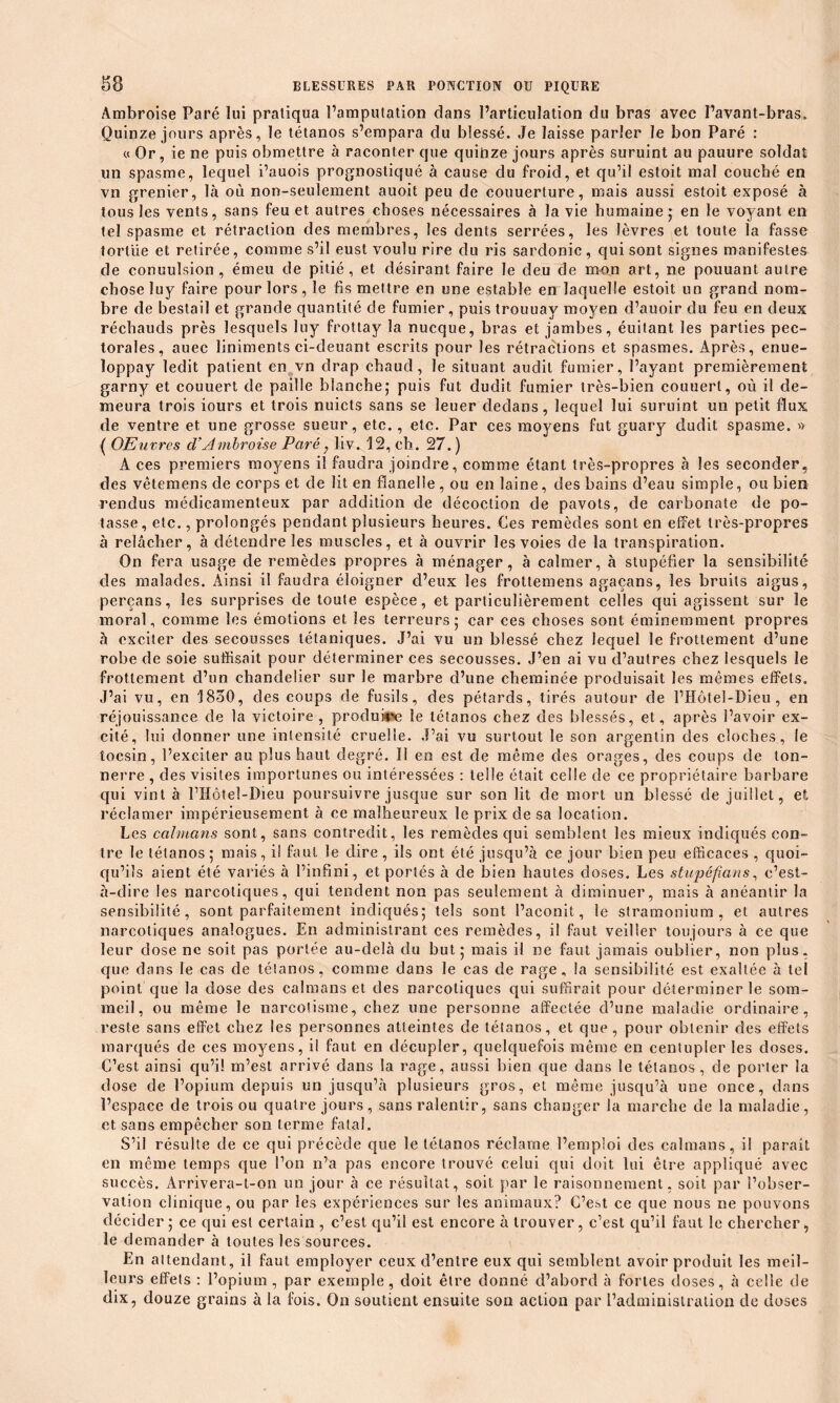 Ambroise Paré lui praliqua l’amputation dans l’articulation du bras avec l’avant-bras. Quinze jours après, le tétanos s’empara du blessé. Je laisse parler le bon Paré : « Or, ie ne puis obmettre à raconter que quinze jours après suruint au pauure soldat un spasme, lequel i’auois prognostiqué à cause du froid, et qu’il estoit mal couché en vn grenier, là où non-seulement auoit peu de couuerture, mais aussi estoit exposé à tous les vents, sans feu et autres choses nécessaires à la vie humaine 5 en le voyant en tel spasme et rétraction des membres, les dents serrées, les lèvres et toute la fasse tortue et retirée, comme s’il eust voulu rire du ris sardonic, qui sont signes manifestes de conuulsion , émeu de pitié, et désirant faire le deu de mon art, ne pouuant autre chose luy faire pour lors, le fis mettre en une estabîe en laquelle estoit un grand nom- bre de bestail et grande quantité de fumier, puis trouuav moyen d’auoir du feu en deux réchauds près lesquels luy frottay la nucque, bras et jambes, éuilant les parties pec- torales, auec liniments ci-deuant escrits pour les rétractions et spasmes. Après, enue- loppay ledit patient en vn drap chaud, le situant audit fumier, l’ayant premièrement garny et couuert de paille blanche; puis fut dudit fumier très-bien couuert, où il de- meura trois iours et trois nuicts sans se îeuer dedans, lequel lui suruint un petit flux de ventre et une grosse sueur, etc., etc. Par ces moyens fut guary dudit spasme. » ( OEuvres d’Ambroise Paré, liv. 12, ch. 27. ) A ces premiers moyens il faudra joindre, comme étant très-propres à les seconder, des vêtemens de corps et de lit en flanelle , ou en laine, des bains d’eau simple, ou bien rendus médicamenteux par addition de décoction de pavots, de carbonate de po- tasse, etc., prolongés pendant plusieurs heures. Ces remèdes sont en effet très-propres à relâcher, à détendre les muscles, et à ouvrir les voies de la transpiration. On fera usage de remèdes propres à ménager, à calmer, à stupéfier la sensibilité des malades. Ainsi il faudra éloigner d’eux les frottemens agaçans, les bruits aigus, perçans, les surprises de toute espèce, et particulièrement celles qui agissent sur le moral, comme les émotions et les terreurs; car ces choses sont éminemment propres à exciter des secousses tétaniques. J’ai vu un blessé chez lequel le frottement d’une robe de soie suffisait pour déterminer ces secousses. J’en ai vu d’autres chez lesquels le frottement d’un chandelier sur le marbre d’une cheminée produisait les mêmes effets. J’ai vu, en 1830, des coups de fusils, des pétards, tirés autour de l’Hotel-Dieu , en réjouissance de la victoire , produire le tétanos chez des blessés, et, après l’avoir ex- cité, lui donner une intensité cruelle. J’ai vu surtout le son argentin des cloches, le tocsin, l’exciter au plus haut degré. Il en est de même des orages, des coups de ton- nerre , des visites importunes ou intéressées : telle était celle de ce propriétaire barbare qui vint à l’Hôteî-Dieu poursuivre jusque sur son lit de mort un blessé de juillet, et réclamer impérieusement à ce malheureux le prix de sa location. Les caïmans sont, sans contredit, les remèdes qui semblent les mieux indiqués con- tre le tétanos ; mais, il faut le dire , ils ont été jusqu’à ce jour bien peu efficaces , quoi- qu’ils aient été variés à l’infini, et portés à de bien hautes doses. Les stupéfians, c’est- à-dire les narcotiques, qui tendent non pas seulement à diminuer, mais à anéantir la sensibilité, sont parfaitement indiqués; tels sont l’aconit, le stramonium, et autres narcotiques analogues. En administrant ces remèdes, il faut veiller toujours à ce que leur dose ne soit pas portée au-delà du but; mais il ne faut jamais oublier, non plus, que dans le cas de tétanos, comme dans le cas de rage, la sensibilité est exaltée à tel point que la dose des caïmans et des narcotiques qui suffirait pour déterminer le som- meil, ou même le narcotisme, chez une personne affectée d’une maladie ordinaire, reste sans effet chez les personnes atteintes de tétanos, et que , pour obtenir des effets marqués de ces moyens, il faut en décupler, quelquefois même en centupler les doses. C’est, ainsi qu’il m’est arrivé dans la rage, aussi bien que dans le tétanos, de porter la dose de l’opium depuis un jusqu’à plusieurs gros, et même jusqu’à une once, dans l’espace de trois ou quatre jours, sans ralentir, sans changer la marche de la maladie, et sans empêcher son terme fatal. S’il résulte de ce qui précède que le tétanos réclame l’emploi des caïmans, il parait en même temps que l’on n’a pas encore trouvé celui qui doit lui être appliqué avec succès. Àrrivera-t-011 un jour à ce résultat, soit par le raisonnement, soit par l’obser- vation clinique, ou par les expériences sur les animaux? C’e^t ce que nous ne pouvons décider; ce qui est certain , c’est qu’il est encore à trouver, c’est qu’il faut le chercher, le demander à toutes les sources. En attendant, il faut employer ceux d’entre eux qui semblent avoir produit les meil- leurs effets : l’opium , par exemple, doit être donné d’abord à fortes doses, à celle de dix, douze grains à la fois. On soutient ensuite son action par l’administration de doses