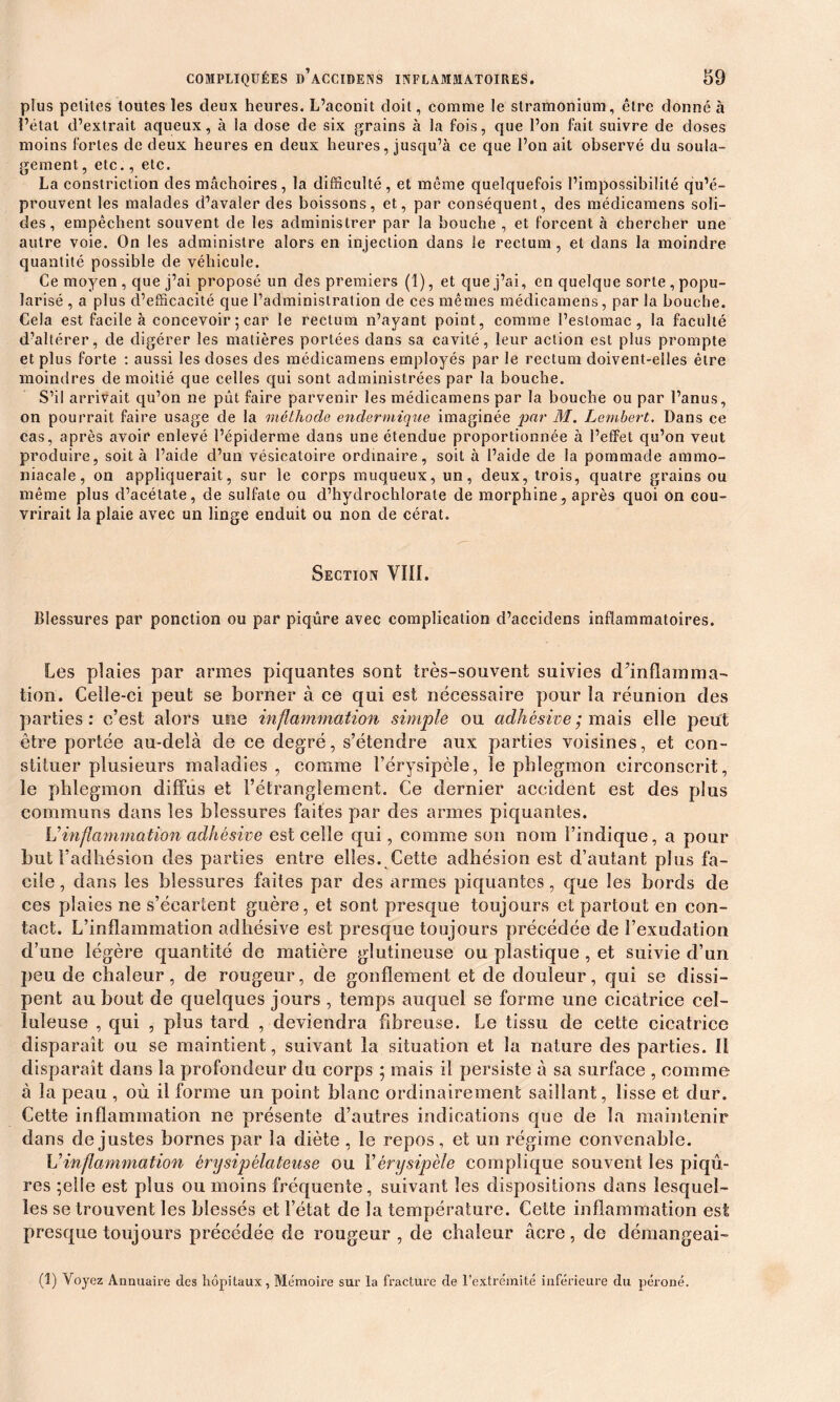 plus petites toutes les deux heures. L’aconit doit, comme le stramonium, être donné à l’état d’extrait aqueux, à la dose de six grains à la fois, que l’on fait suivre de doses moins fortes de deux heures en deux heures, jusqu’à ce que l’on ait observé du soula- gement , etc., etc. La constriction des mâchoires , la difficulté , et même quelquefois l’impossibilité qu’é- prouvent les malades d’avaler des boissons, et, par conséquent, des médieamens soli- des, empêchent souvent de les administrer par la bouche , et forcent à chercher une autre voie. On les administre alors en injection dans le rectum, et dans la moindre quantité possible de véhicule. Ce moyen , que j’ai proposé un des premiers (1), et que j’ai, en quelque sorte , popu- larisé , a plus d’efficacité que l’administration de ces mêmes médieamens, par la bouche. Cela est facile à concevoir 5 car le rectum 11’ayant point, comme l’estomac, la faculté d’altérer, de digérer les matières portées dans sa cavité, leur action est plus prompte et plus forte : aussi les doses des médieamens employés par le rectum doivent-elles être moindres de moitié que celles qui sont administrées par la bouche. S’il arrivait qu’on ne pût faire parvenir les médieamens par la bouche ou par l’anus, on pourrait faire usage de la méthode endermique imaginée par M. Lembert. Dans ce cas, après avoir enlevé l’épiderme dans une étendue proportionnée à l’effet qu’on veut produire, soit à l’aide d’un vésicatoire ordinaire, soit à l’aide de la pommade ammo- niacale, on appliquerait, sur le corps muqueux, un, deux, trois, quatre grains ou même plus d’acétate, de sulfate ou d’hydrochlorate de morphine, après quoi on cou- vrirait la plaie avec un linge enduit ou non de cérat. Section VIII. Blessures par ponction ou par piqûre avec complication d’accidens inflammatoires. Les plaies par armes piquantes sont très-souvent suivies d’inflamma- tion. Celle-ci peut se borner à ce qui est nécessaire pour la réunion des parties: c’est alors une inflammation simple ou adhésine; mais elle peut être portée au-delà de ce degré, s’étendre aux parties voisines, et con- stituer plusieurs maladies , comme l’érysipèle, le phlegmon circonscrit, le phlegmon diffus et l’étranglement. Ce dernier accident est des plus communs dans les blessures faites par des armes piquantes. Vinflammation adhésive est celle qui, comme son nom l’indique, a pour but l’adhésion des parties entre elles. Cette adhésion est d’autant plus fa- cile, dans les blessures faites par des armes piquantes, que les bords de ces plaies ne s’écartent guère, et sont presque toujours et partout en con- tact. L’inflammation adhésive est presque toujours précédée de l’exudation d’une légère quantité de matière glutineuse ou plastique , et suivie d’un peu de chaleur, de rougeur, de gonflement et de douleur, qui se dissi- pent au bout de quelques jours , temps auquel se forme une cicatrice cel- luleuse , qui , plus tard , deviendra fibreuse. Le tissu de cette cicatrice disparaît ou se maintient, suivant la situation et la nature des parties. 11 disparaît dans la profondeur du corps ; mais il persiste à sa surface , comme à la peau , où il forme un point blanc ordinairement saillant, lisse et dur. Cette inflammation ne présente d’autres indications que de la maintenir dans de justes bornes par la diète , le repos, et un régime convenable. V inflammation érysipélateuse ou Y érysipèle complique souvent les piqû- res ;elle est plus ou moins fréquente, suivant les dispositions dans lesquel- les se trouvent les blessés et Fétat de la température. Cette inflammation est presque toujours précédée de rougeur, de chaleur âcre, de démangeai- (1) Voyez Annuaire des hôpitaux, Mémoire sur la fracture de l’extrémité inférieure du péroné.