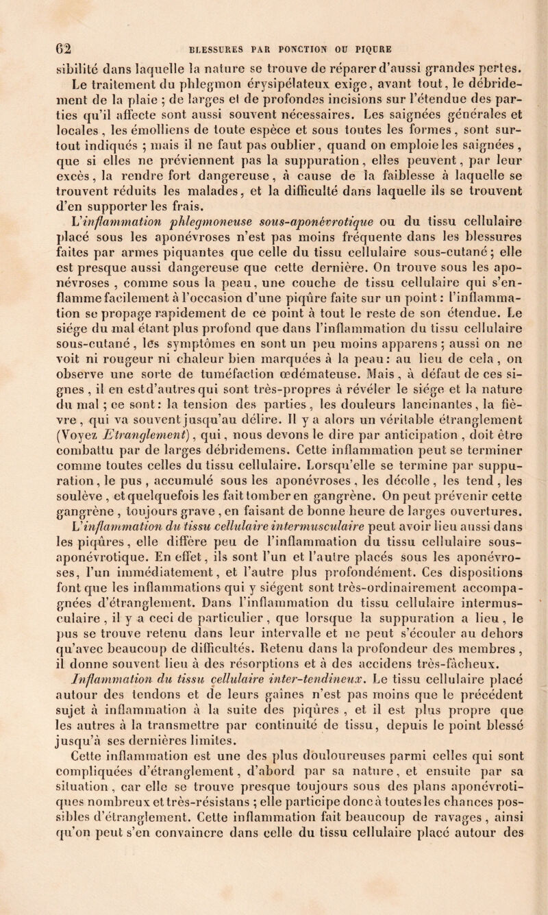 sibilité dans laquelle la nature se trouve de réparer d’aussi grandes pertes. Le traitement du phlegmon érysipélateux exige, avant tout, le débride- ment de la plaie ; de larges el de profondes incisions sur l’étendue des par- ties qu’il affecte sont aussi souvent nécessaires. Les saignées générales et locales, les émoîliens de toute espèce et sous toutes les formes, sont sur- tout indiqués ; mais il ne faut pas oublier, quand on emploie les saignées , que si elles ne préviennent pas la suppuration, elles peuvent, par leur excès, la rendre fort dangereuse, à cause de la faiblesse à laquelle se trouvent réduits les malades, et la difficulté dans laquelle ils se trouvent d’en supporter les frais. L'inflammation phlegmoneuse sous-aponévrotique ou du tissu cellulaire placé sous les aponévroses n’est pas moins fréquente dans les blessures faites par armes piquantes que celle du tissu cellulaire sous-cutané; elle est presque aussi dangereuse que cette dernière. On trouve sous les apo- névroses , comme sous la peau, une couche de tissu cellulaire qui s’en- flamme facilement à l’occasion d’une piqûre faite sur un point: l’inflamma- tion se propage rapidement de ce point à tout le reste de son étendue. Le siège du mal étant plus profond que dans l’inflammation du tissu cellulaire sous-cutané, les symptômes en sont un peu moins apparens ; aussi on ne voit ni rougeur ni chaleur bien marquées à la peau: au lieu de cela, on observe une sorte de tuméfaction œdémateuse. Mais , à défaut de ces si- gnes , il en est d’autres qui sont très-propres à révéler le siège et la nature du mal ; ce sont: la tension des parties, les douleurs lancinantes, la fiè- vre , qui va souvent jusqu’au délire. Il y a alors un véritable étranglement (Voyez Etranglement), qui, nous devons le dire par anticipation , doit être combattu par de larges débridemens. Cette inflammation peut se terminer comme toutes celles du tissu cellulaire. Lorsqu’elle se termine par suppu- ration, le pus , accumulé sous les aponévroses , les décolle , les tend , les soulève , et quelquefois les fait tomber en gangrène. On peut prévenir cette gangrène , toujours grave , en faisant de bonne heure de larges ouvertures. L'inflammation du tissu cellulaire intermusculaire peut avoir lieu aussi dans les piqûres, elle diffère peu de l’inflammation du tissu cellulaire sous- aponévrotique. En effet, ils sont l’un et l’autre placés sous les aponévro- ses, l’un immédiatement, et l’autre plus profondément. Ces dispositions font que les inflammations qui y siègent sont très-ordinairement accompa- gnées d’étranglement. Dans l’inflammation du tissu cellulaire intermus- culaire , il y a ceci de particulier, que lorsque la suppuration a lieu, le pus se trouve retenu dans leur intervalle et ne peut s’écouler au dehors qu’avec beaucoup de difficultés. Retenu dans la profondeur des membres , il donne souvent lieu à des résorptions et à des accidens très-fâcheux. Inflammation du tissu cellulaire inter-tendineux. Le tissu cellulaire placé autour des tendons et de leurs gaines n’est pas moins que le précédent sujet à inflammation à la suite des piqûres , et il est plus propre que les autres à la transmettre par continuité de tissu, depuis le point blessé jusqu’à ses dernières limites. Cette inflammation est une des plus douloureuses parmi celles qui sont compliquées d’étranglement, d’abord par sa nature, et ensuite par sa situation, car elle se trouve presque toujours sous des plans aponévroti- ques nombreux et très-résistans ; elle participe donc à toutes les chances pos- sibles d’étranglement. Cette inflammation fait beaucoup de ravages, ainsi qu’on peut s’en convaincre dans celle du tissu cellulaire placé autour des