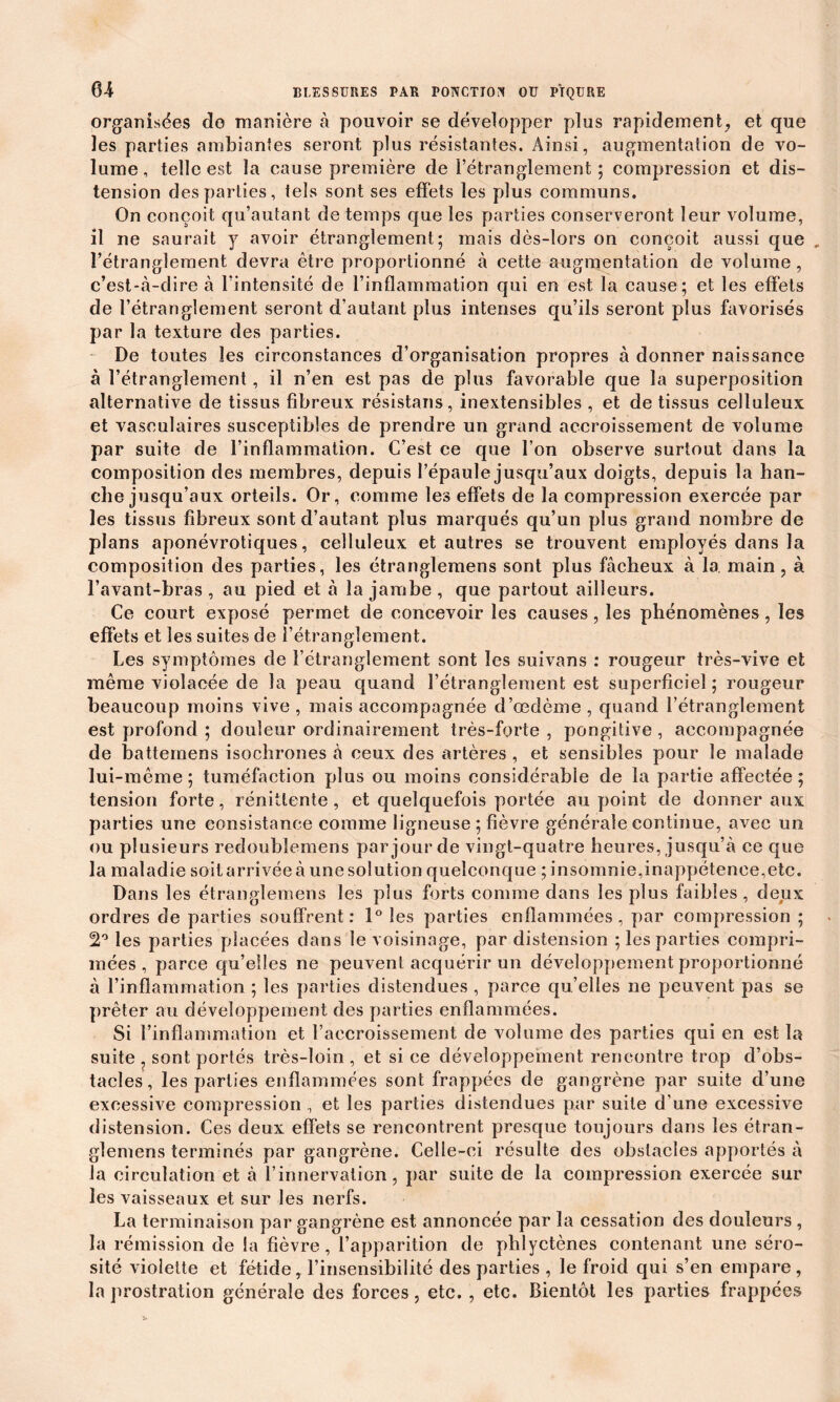 organisées de manière à pouvoir se développer plus rapidement, et que les parties ambiantes seront plus résistantes. Ainsi, augmentation de vo- lume, telle est la cause première de l’étranglement; compression et dis- tension des parties, tels sont ses effets les plus communs. On conçoit qu’autant de temps que les parties conserveront leur volume, il ne saurait y avoir étranglement; mais dès-lors on conçoit aussi que l’étranglement devra être proportionné à cette augmentation de volume, c’est-à-dire à l’intensité de l’inflammation qui en est la cause; et les effets de l’étranglement seront d’autant plus intenses qu’ils seront plus favorisés par la texture des parties. De toutes les circonstances d’organisation propres à donner naissance à l’étranglement, il n’en est pas de plus favorable que la superposition alternative de tissus fibreux résistans, inextensibles , et de tissus celluleux et vasculaires susceptibles de prendre un grand accroissement de volume par suite de l’inflammation. C’est ce que l’on observe surtout dans la composition des membres, depuis l’épaule jusqu’aux doigts, depuis la han- che jusqu’aux orteils. Or, comme les effets de la compression exercée par les tissus fibreux sont d’autant plus marqués qu’un plus grand nombre de plans aponévrotiques, celluleux et autres se trouvent employés dans la composition des parties, les étranglemens sont plus fâcheux à 1a. main , à l’avant-bras , au pied et à la jambe , que partout ailleurs. Ce court exposé permet de concevoir les causes, les phénomènes, les effets et les suites de l’étranglement. Les symptômes de l’étranglement sont les suivans : rougeur très-vive et même violacée de la peau quand l’étranglement est superficiel ; rougeur beaucoup moins vive , mais accompagnée d’œdème , quand l’étranglement est profond ; douleur ordinairement très-forte , pongitive , accompagnée de battemens isochrones à ceux des artères , et sensibles pour le malade lui-même ; tuméfaction plus ou moins considérable de la partie affectée ; tension forte, rénitlente , et quelquefois portée au point de donner aux parties une consistance comme ligneuse ; fièvre générale continue, avec un ou plusieurs redoubiemens par jour de vingt-quatre heures, jusqu’à ce que la maladie soit arrivée à une solution quelconque ; insomnie,inappétence,etc. Dans les étranglemens les plus forts comme dans les plus faibles , deux ordres de parties souffrent: 1° les parties enflammées, par compression ; 2° les parties placées dans le voisinage, par distension ; les parties compri- mées , parce qu’elles ne peuvent acquérir un développement proportionné à l’inflammation ; les parties distendues , parce qu’elles ne peuvent pas se prêter au développement des parties enflammées. Si l’inflammation et l’accroissement de volume des parties qui en est la suite ? sont portés très-loin , et si ce développement rencontre trop d’obs- tacles, les parties enflammées sont frappées de gangrène par suite d’une excessive compression , et les parties distendues par suite d’une excessive distension. Ces deux effets se rencontrent presque toujours dans les étran- glemens terminés par gangrène. Celle-ci résulte des obstacles apportés à la circulation et à l’innervation, par suite de la compression exercée sur les vaisseaux et sur les nerfs. La terminaison par gangrène est annoncée par la cessation des douleurs , la rémission de la fièvre, l’apparition de phlyctènes contenant une séro- sité violette et fétide, l’insensibilité des parties , le froid qui s’en empare, la prostration générale des forces, etc. , etc. Bientôt les parties frappées