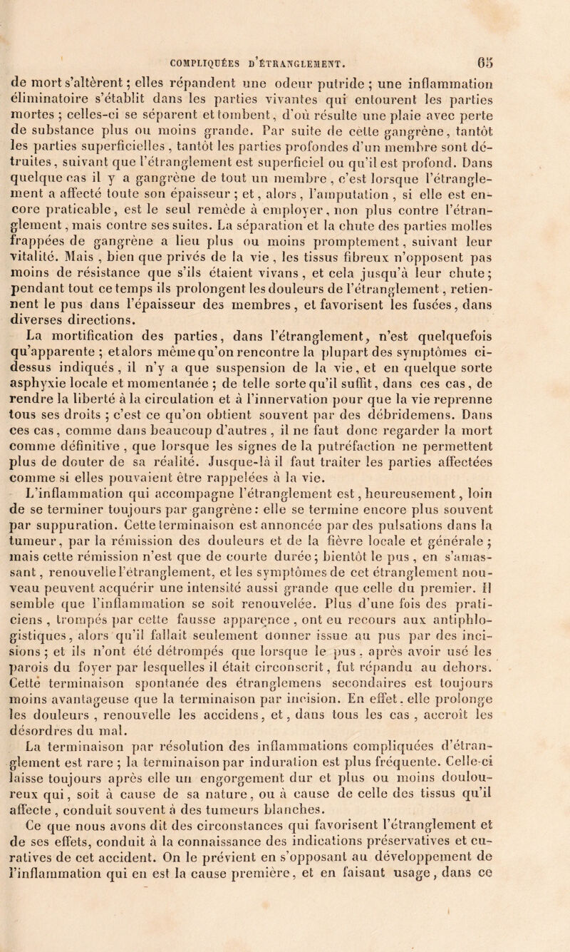 de mort s’altèrent ; elles répandent line odeur putride ; une inflammation éliminatoire s’établit dans les parties vivantes qui entourent les parties mortes ; celles-ci se séparent et tombent, d’où résulte une plaie avec perte de substance plus ou moins grande. Par suite de cette gangrène, tantôt les parties superficielles , tantôt les parties profondes d’un membre sont dé- truites, suivant que l’étranglement est superficiel ou qu’il est profond. Dans quelque cas il y a gangrène de tout un membre , c’est lorsque l’étrangle- ment a affecté toute son épaisseur ; et, alors , l’amputation , si elle est en- core praticable, est le seul remède à employer, non plus contre l’étran- glement , mais contre ses suites. La séparation et la chute des parties molles frappées de gangrène a lieu plus ou moins promptement, suivant leur vitalité. Mais , bien que privés de la vie , les tissus fibreux n’opposent pas moins de résistance que s’ils étaient vivans , et cela jusqu’à leur chute; pendant tout ce temps ils prolongent les douleurs de l’étranglement, retien- nent le pus dans l’épaisseur des membres, et favorisent les fusées, dans diverses directions. La mortification des parties, dans l’étranglement, n’est quelquefois qu’apparente; etalors même qu’on rencontre la plupart des symptômes ci- dessus indiqués, il n’y a que suspension de la vie, et en quelque sorte asphyxie locale et momentanée ; de telle sorte qu’il suffit, dans ces cas, de rendre la liberté à la circulation et à l’innervation pour que la vie reprenne tous ses droits ; c’est ce qu’on obtient souvent par des débridemens. Dans ces cas, comme dans beaucoup d’autres , il ne faut donc regarder la mort comme définitive , que lorsque les signes de la putréfaction ne permettent plus de douter de sa réalité. Jusque-là il faut traiter les parties affectées comme si elles pouvaient être rappelées à la vie. L’inflammation qui accompagne l’étranglement est, heureusement, loin de se terminer toujours par gangrène: elle se termine encore plus souvent par suppuration. Cette terminaison est annoncée par des pulsations dans la tumeur, par la rémission des douleurs et de la fièvre locale et générale ; mais cette rémission n’est que de courte durée; bientôt le pus , en s’amas- sant , renouvelle l’étranglement, et les symptômes de cet étranglement nou- veau peuvent acquérir une intensité aussi grande que celle du premier, fl semble que l’inflammation se soit renouvelée. Plus d’une fois des prati- ciens , trompés par cette fausse apparence , ont eu recours aux antiphlo- gistiques, alors qu’il fallait seulement donner issue au pus par des inci- sions ; et ils n’ont été détrompés que lorsque le pus , après avoir usé les parois du foyer par lesquelles il était circonscrit, fut répandu au dehors. Cette terminaison spontanée des étranglemens secondaires est toujours moins avantageuse que la terminaison par incision. En effet, elle prolonge les douleurs , renouvelle les accidens, et, dans tous les cas , accroît les désordres du mal. La terminaison par résolution des inflammations compliquées d’étran- glement est rare ; la terminaison par induration est plus fréquente. Celle-ci laisse toujours après elle un engorgement dur et plus ou moins doulou- reux qui, soit à cause de sa nature, ou à cause de celle des tissus qu’il affecte , conduit souvent à des tumeurs blanches. Ce que nous avons dit des circonstances qui favorisent l’étranglement et de ses effets, conduit à la connaissance des indications préservatives et cu- ratives de cet accident. On le prévient en s’opposant au développement de l’inflammation qui en est la cause première, et en faisant usage, dans ce