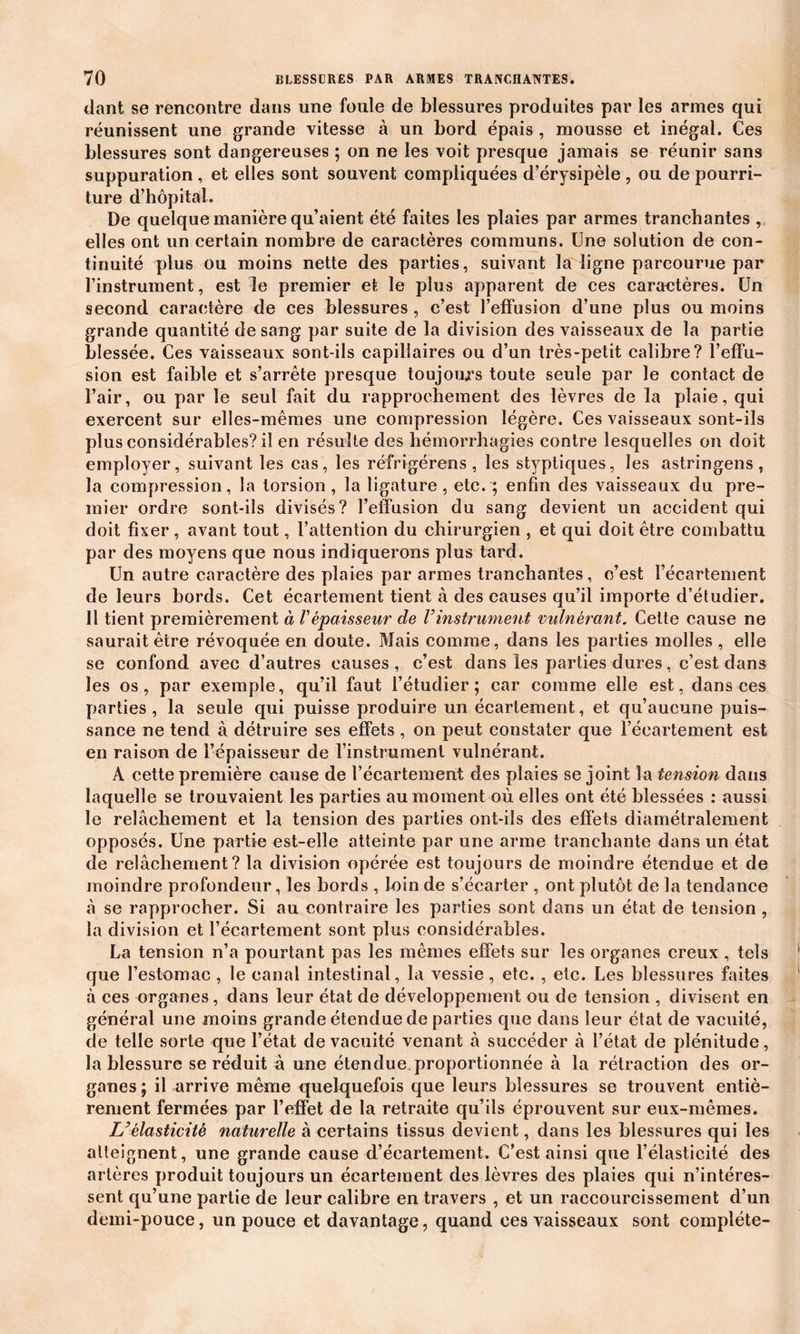 dant se rencontre dans une foule de blessures produites par les armes qui réunissent une grande vitesse à un bord épais , mousse et inégal. Ces blessures sont dangereuses ; on ne les voit presque jamais se réunir sans suppuration , et elles sont souvent compliquées d’érysipèle , ou de pourri- ture d’hôpital. De quelque manière qu’aient été faites les plaies par armes tranchantes , elles ont un certain nombre de caractères communs. Une solution de con- tinuité plus ou moins nette des parties, suivant la ligne parcourue par l’instrument, est le premier et le plus apparent de ces caractères. Un second caractère de ces blessures, c’est l’effusion d’une plus ou moins grande quantité de sang par suite de la division des vaisseaux de la partie blessée. Ces vaisseaux sont-ils capillaires ou d’un très-petit calibre? l’effu- sion est faible et s’arrête presque toujours toute seule par le contact de l’air, ou par le seul fait du rapprochement des lèvres de la plaie, qui exercent sur elles-mêmes une compression légère. Ces vaisseaux sont-ils plus considérables? il en résulte des hémorrhagies contre lesquelles on doit employer, suivant les cas, les réfrigérons , les styptiques, les astringens, la compression, la torsion , la ligature, etc. ; enfin des vaisseaux du pre- mier ordre sont-ils divisés? l’effusion du sang devient un accident qui doit fixer , avant tout, l’attention du chirurgien , et qui doit être combattu par des moyens que nous indiquerons plus tard. Un autre caractère des plaies par armes tranchantes, c’est l’écartement de leurs bords. Cet écartement tient à des causes qu’il importe d’étudier. Il tient premièrement à l'épaisseur de Vinstrument vulnérant. Cette cause ne saurait être révoquée en doute. Mais comme, dans les parties molles , elle se confond avec d’autres causes, c’est dans les parties dures, c’est dans les os, par exemple, qu’il faut l’étudier; car comme elle est, dans ces parties , la seule qui puisse produire un écartement, et qu’aucune puis- sance ne tend à détruire ses effets , on peut constater que l’écartement est en raison de l’épaisseur de l’instrument vulnérant. A cette première cause de l’écartement des plaies se joint la tension dans laquelle se trouvaient les parties au moment où elles ont été blessées : aussi le relâchement et la tension des parties ont-ils des effets diamétralement opposés. Une partie est-elle atteinte par une arme tranchante dans un état de relâchement? la division opérée est toujours de moindre étendue et de moindre profondeur, les bords , loin de s’écarter , ont plutôt de la tendance â se rapprocher. Si au contraire les parties sont dans un état de tension , la division et l’écartement sont plus considérables. La tension n’a pourtant pas les mêmes effets sur les organes creux , tels que l’estomac , le canal intestinal, la vessie, etc. , etc. Les blessures faites à ces organes, dans leur état de développement ou de tension , divisent en général une moins grande étendue de parties que dans leur état de vacuité, de telle sorte que l’état de vacuité venant à succéder à l’état de plénitude, la blessure se réduit à une étendue.proportionnée â la rétraction des or- ganes; il arrive môme quelquefois que leurs blessures se trouvent entiè- rement fermées par l’effet de la retraite qu’ils éprouvent sur eux-mêmes. U élasticité naturelle â certains tissus devient, dans les blessures qui les atteignent, une grande cause d’écartement. C’est ainsi que l’élasticité des artères produit toujours un écartement des lèvres des plaies qui n’intéres- sent qu’une partie de leur calibre en travers , et un raccourcissement d’un demi-pouce, un pouce et davantage, quand ces vaisseaux sont complète-