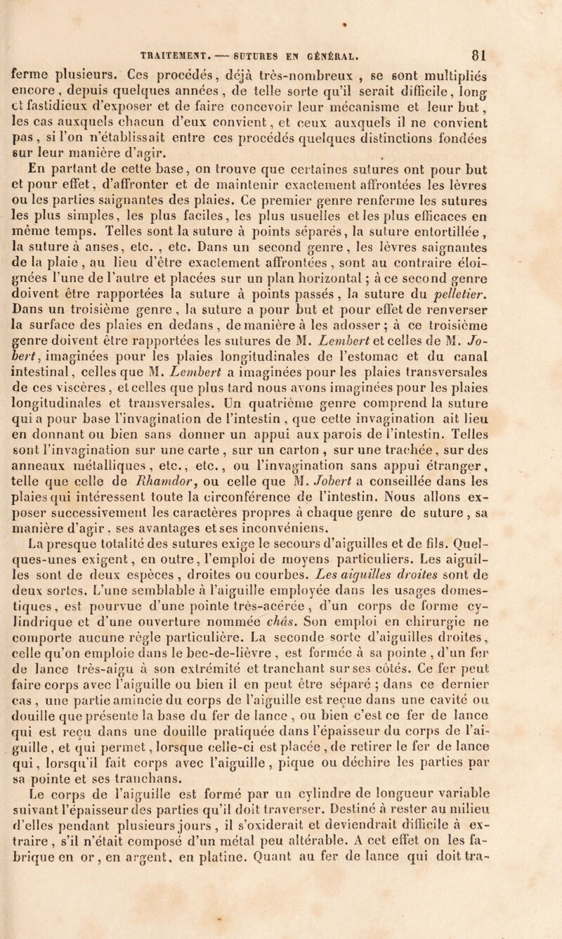 ferme plusieurs. Ces procédés, déjà très-nombreux , se sont multipliés encore, depuis quelques années, de telle sorte qu’il serait difficile, long et fastidieux d’exposer et de faire concevoir leur mécanisme et leur but, les cas auxquels chacun d’eux convient, et ceux auxquels il ne convient pas, si l’on n’établissait entre ces procédés quelques distinctions fondées sur leur manière d’agir. En partant de cette base, on trouve que certaines sutures ont pour but et pour effet, d’affronter et de maintenir exactement affrontées les lèvres ou les parties saignantes des plaies. Ce premier genre renferme les sutures les plus simples, les plus faciles, les plus usuelles et les plus efficaces en même temps. Telles sont la suture à points séparés, la suture entortillée, la suture à anses, etc. , etc. Dans un second genre, les lèvres saignantes de la plaie, au lieu d’être exactement affrontées , sont au contraire éloi- gnées l’une de l’autre et placées sur un plan horizontal ; à ce second genre doivent être rapportées la suture à points passés , la suture du pelletier. Dans un troisième genre, la suture a pour but et pour effet de renverser la surface des plaies en dedans, de manière à les adosser; à ce troisième genre doivent être rapportées les sutures de M. Lembert et celles de M. Jo- hert, imaginées pour les plaies longitudinales de l’estomac et du canal intestinal, celles que M. Lembert a imaginées pour les plaies transversales de ces viscères, et celles que plus tard nous avons imaginées pour les plaies longitudinales et transversales. Un quatrième genre comprend la suture quia pour base l’invagination de l’intestin , que cette invagination ait lieu en donnant ou bien sans donner un appui aux parois de l’intestin. Telles sont l’invagination sur une carte , sur un carton , sur une trachée , sur des anneaux métalliques, etc., etc., ou l’invagination sans appui étranger, telle que celle de Rhamdor, ou celle que M. Johert a conseillée dans les plaies qui intéressent toute la circonférence de l’intestin. Nous allons ex- poser successivement les caractères propres à chaque genre de suture , sa manière d’agir, ses avantages et ses inconvéniens. La presque totalité des sutures exige le secours d’aiguilles et de fils. Quel- ques-unes exigent, en outre, l’emploi de moyens particuliers. Les aiguil- les sont de deux espèces, droites ou courbes. Les aiguilles droites sont de deux sortes. L’une semblable à l’aiguille employée dans les usages domes- tiques, est pourvue d’une pointe très-acérée, d’un corps de forme cy- lindrique et d’une ouverture nommée chas. Son emploi en chirurgie ne comporte aucune règle particulière. La seconde sorte d’aiguilles droites, celle qu’on emploie dans le bec-de-lièvre , est formée à sa pointe , d’un fer de lance très-aigu à son extrémité et tranchant sur ses côtés. Ce fer peut faire corps avec l’aiguille ou bien il en peut être séparé ; dans ce dernier cas , une partie amincie du corps de l’aiguille est reçue dans une cavité ou douille que présente la base du fer de lance , ou bien c’est ce fer de lance qui est reçu dans une douille pratiquée dans l’épaisseur du corps de l’ai- guille , et qui permet, lorsque celle-ci est placée , de retirer le fer de lance qui, lorsqu’il fait corps avec l’aiguille, pique ou déchire les parties par sa pointe et ses tranchans. Le corps de l’aiguille est formé par un cylindre de longueur variable suivant l’épaisseur des parties qu’il doit traverser. Destiné à rester au milieu d’elles pendant plusieurs jours , il s’oxiderait et deviendrait difficile à ex- traire , s’il n’était composé d’un métal peu altérable. A cet effet on les fa- brique en or, en argent, en platine. Quant au fer de lance qui doit tra-