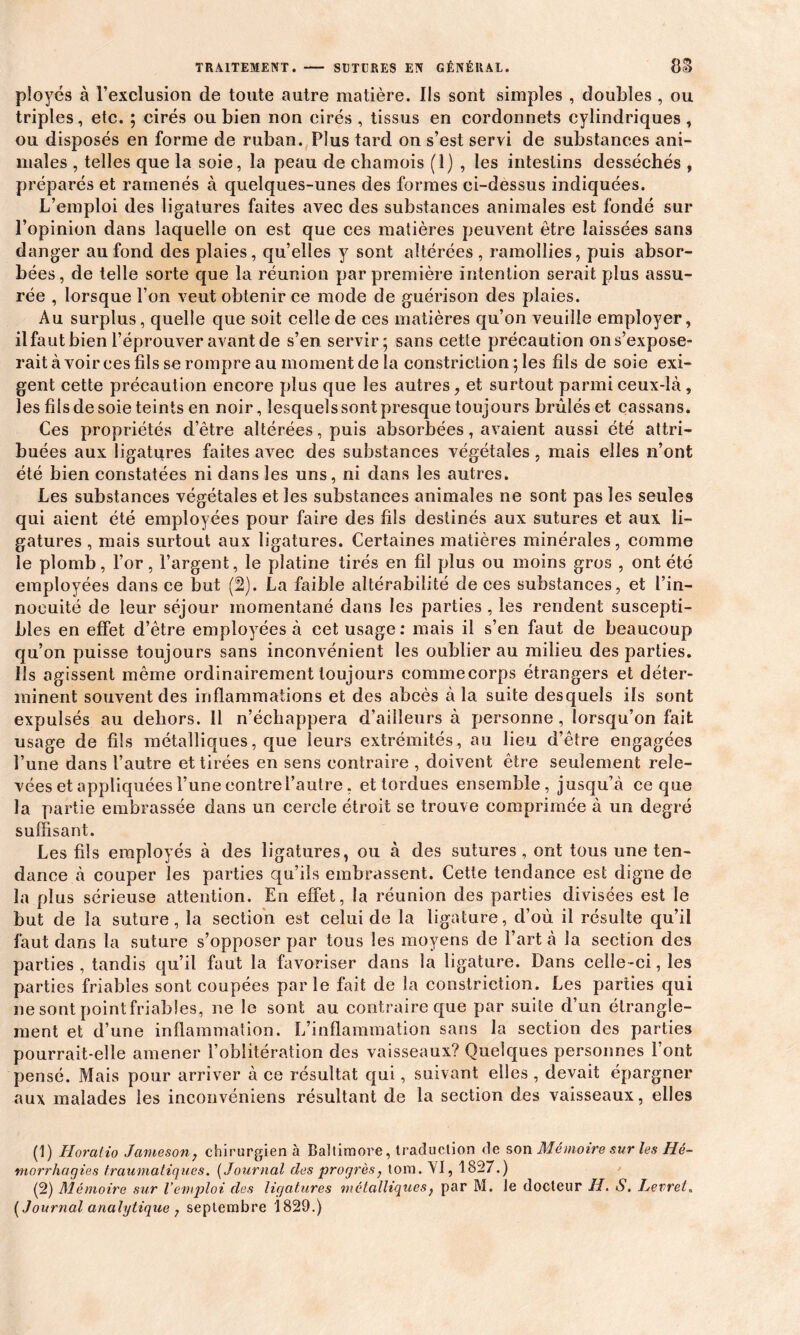 TRAITEMENT. SUTURES EN GÉNÉRAL. 8S ployés à l’exclusion de toute autre matière. Ils sont simples , doubles , ou triples, etc. ; cirés ou bien non cirés , tissus en cordonnets cylindriques , ou disposés en forme de ruban. Plus tard on s’est servi de substances ani- males , telles que la soie, la peau de chamois (1) , les intestins desséchés , préparés et ramenés à quelques-unes des formes ci-dessus indiquées. L’emploi des ligatures faites avec des substances animales est fondé sur l’opinion dans laquelle on est que ces matières peuvent être laissées sans danger au fond des plaies, qu’elles y sont altérées , ramollies, puis absor- bées, de telle sorte que la réunion par première intention serait plus assu- rée , lorsque l’on veut obtenir ce mode de guérison des plaies. Au surplus, quelle que soit celle de ces matières qu’on veuille employer, il faut bien l’éprouver avant de s’en servir; sans cette précaution ons’expose- rait à voir ces fils se rompre au moment de la constrietion ; les fils de soie exi- gent cette précaution encore plus que les autres, et surtout parmi ceux-là , les fils de soie teints en noir, lesquels sont presque toujours brûlés et cassans. Ces propriétés d’être altérées, puis absorbées, avaient aussi été attri- buées aux ligatures faites avec des substances végétales, mais elles n’ont été bien constatées ni dans les uns, ni dans les autres. Les substances végétales et les substances animales ne sont pas les seules qui aient été employées pour faire des fils destinés aux sutures et aux li- gatures , mais surtout aux ligatures. Certaines matières minérales, comme le plomb, l’or, l’argent, le platine tirés en fil plus ou moins gros , ont été employées dans ce but (2). La faible altérabilité de ces substances, et l’in- nocuité de leur séjour momentané dans les parties , les rendent suscepti- bles en effet d’être employées à cet usage: mais il s’en faut de beaucoup qu’on puisse toujours sans inconvénient les oublier au milieu des parties. Ils agissent même ordinairement toujours commecorps étrangers et déter- minent souvent des inflammations et des abcès à la suite desquels ils sont expulsés au dehors. 11 n’échappera d’ailleurs à personne, lorsqu’on fait usage de fils métalliques, que leurs extrémités, au lieu d’être engagées l’une dans l’autre et tirées en sens contraire , doivent être seulement rele- vées et appliquées l’une contre l’autre. et tordues ensemble, jusqu’à ce que la partie embrassée dans un cercle étroit se trouve comprimée à un degré suffisant. Les fils employés à des ligatures, ou à des sutures, ont tous une ten- dance à couper les parties qu’ils embrassent. Cette tendance est digne de la plus sérieuse attention. En effet, la réunion des parties divisées est le but de la suture, la section est celui de la ligature, d’où il résulte qu’il faut dans la suture s’opposer par tous les moyens de l’art à la section des parties , tandis qu’il faut la favoriser dans la ligature. Dans celle -ci, les parties friables sont coupées parle fait de la constrietion. Les parties qui ne sont pointfriables, ne le sont au contraire que par suite d’un étrangle- ment et d’une inflammation. L’inflammation sans la section des parties pourrait-elle amener l’oblitération des vaisseaux? Quelques personnes l’ont pensé. Mais pour arriver à ce résultat qui, suivant, elles , devait épargner aux malades les inconvéniens résultant de la section des vaisseaux, elles (1) Iîoralio Jameson, chirurgien à Baltimore, traduction de son Mémoire sur les Hé- morrhagies traumatiques. ( Journal des progrès, tom. YI, 1827.) (2) Mémoire sur l’emploi des ligatures métalliques, par M. le docteur H. S. hevret. [Journal analytique j septembre 1829.)