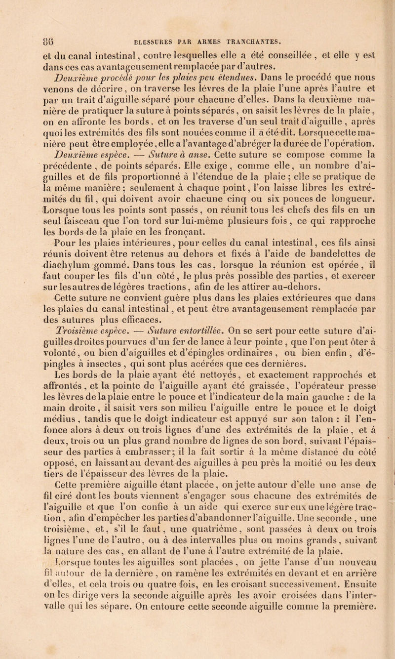 et du canal intestinal, contre lesquelles elle a été conseillée , et elle y est dans ces cas avantageusement remplacée par d’autres. Deuxième procédé pour les plaies peu étendues. Dans le procédé que nous venons de décrire, on traverse les lèvres de la plaie l’une après l’autre et par un trait d’aiguille séparé pour chacune d’elles. Dans la deuxième ma- nière de pratiquer la suture à points séparés , on saisit les lèvres de la plaie, on en affronte les bords, et on les traverse d’un seul trait d'aiguille , après quoi les extrémités des fils sont nouées comme il a été dit. Lorsque cette ma- nière peut être employée, elle a l’avantage d’abréger la durée de l’opération. Deuxième espèce. — Suture à anse. Cette suture se compose comme la précédente, de points séparés. Elle exige, comme elle, un nombre d’ai- guilles et de fils proportionné à l’étendue de la plaie ; elle se pratique de la même manière ; seulement à chaque point, l’on laisse libres les extré- mités du fil, qui doivent avoir chacune cinq ou six pouces de longueur. Lorsque tous les points sont passés, on réunit tous les chefs des fils en un seul faisceau que l’on tord sur lui-même plusieurs fois , ce qui rapproche les bords de la plaie en les fronçant. Pour les plaies intérieures, pour celles du canal intestinal, ces fils ainsi réunis doivent être retenus au dehors et fixés à l’aide de bandelettes de diachylum gommé. Dans tous les cas, lorsque la réunion est opérée, il faut couper les fils d’un côté, le plus près possible des parties, et exercer sur les autres de légères tractions, afin de les attirer au-dehors. Cette suture ne convient guère plus dans les plaies extérieures que dans les plaies du canal intestinal, et peut être avantageusement remplacée par des sutures plus efficaces. Troisième espèce. — Suture entortillée. On se sert pour cette suture d’ai- guilles droites pourvues d’un fer de lance à leur pointe , que l’on peut ôter à volonté, ou bien d’aiguilles et d’épingles ordinaires , ou bien enfin , d’é- pingles à insectes , qui sont plus acérées que ces dernières. Les bords de la plaie ayant été nettoyés, et exactement rapprochés et affrontés , et la pointe de l’aiguille ayant été graissée, l’opérateur presse les lèvres de la plaie entre le pouce et l’indicateur delà main gauche : de la main droite, il saisit vers son milieu t’aiguille entre le pouce et le doigt médius , tandis que le doigt indicateur est appuyé sur son talon : il l’en- fonce alors à deux ou trois lignes d’une des extrémités de la plaie, et à deux, trois ou un plus grand nombre de lignes de son bord, suivant l’épais- seur des parties à embrasser ; il la fait sortir à la même distancé du côté opposé, en laissant au devant des aiguilles à peu près la moitié ou les deux tiers de l’épaisseur des lèvres de la plaie. Cette première aiguille étant placée, on jette autour d’elle une anse de fil ciré dont les bouts viennent s’engager sous chacune des extrémités de l’aiguille et que l’on confie à un aide qui exerce sur eux une légère trac- tion , afin d’empêcher les parties d’abandonner l’aiguille. Une seconde , une troisième, et, s’il le faut, une quatrième, sont passées à deux ou trois lignes l’une de l’autre, ou à des intervalles plus ou moins grands, suivant la nature des cas, en allant de l’une à l’autre extrémité de la plaie. Lorsque toutes les aiguilles sont placées , on jette l’anse d’un nouveau fi! au tour de Sa dernière , on ramène les extrémités en devant et en arrière d’elles, et cela trois ou quatre fois, en les croisant successivement. Ensuite on les dirige vers la seconde aiguille après les avoir croisées dans l’inter- valle qui les sépare. On entoure cette seconde aiguille comme la première.