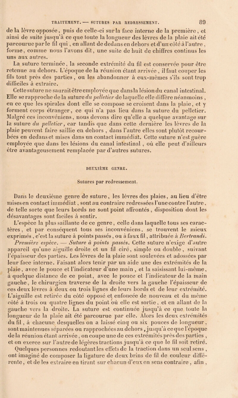 de la lèvre opposée, puis de celle-ci sur la face interne de la première , et ainsi de suite jusqu’à ce que toute la longueur des lèvres de la plaie ait été parcourue parle fil qui, en allant de dedans en dehors et d’un côté à l’autre , forme, comme nous l’avons dit, une suite de huit de chiffres continus les uns aux autres. La suture terminée, la seconde extrémité du fil est conservée pour être retenue au dehors. L’époque de la réunion étant arrivée , il faut couper les fils tout près des parties , ou les abandonner à eux-mêmes s’ils sont trop difficiles à extraire. Cette suture ne saurait être employée que dans la lésion du canal intestinal. Elle se rapproche de la suture du pelletier de laquelle elle diffère néanmoins , en ce que les spirales dont elle se compose se croisent dans la plaie, et y forment corps étranger, ce qui n’a pas lieu dans la suture du pelletier. Malgré ces inconvéniens, nous devons dire qu’elle a quelque avantage sur la suture du pelletier, car tandis que dans cette dernière les lèvres de la plaie peuvent faire saillie en dehors , dans l’autre elles sont plutôt recour- bées en dedans et mises dans un contact immédiat. Cette suture n’est guère employée que dans les lésions du canal intestinal , où elle peut d’ailleurs être avantageusement remplacée par d’autres sutures. DEUXIÈME GENRE. Sutures par redressement. Dans le deuxième genre de suture, les lèvres des plaies, au lieu d’être mises en contact immédiat, sont au contraire redressées l’une contre l’autre, de telle sorte que leurs bords ne sont point affrontés, disposition dont les désavantages sont faciles à sentir. L’espèce la plus saillante de ce genre, celle dans laquelle tous ses carac- tères , et par conséquent tous ses inconvéniens, se trouvent le mieux exprimés , c’est la suture à points passés, ou à faux fil, attribuée à Bertrandi. Première espèce. — Suture à points passés. Cette suture n’exige d’autre appareil qu'une aiguille droite et un fil ciré, simple ou double, suivant l’épaisseur des parties. Les lèvres de la plaie sont soulevées et adossées par leur face interne. Faisant alors tenir par un aide une des extrémités de la plaie, avec le pouce et l’indicateur d’une main , et la saisissant lui-même, à quelque distance de ce point, avec le pouce et l’indicateur de la main gauche, le chirurgien traverse de la droite vers la gauche l’épaisseur de ces deux lèvres à deux ou trois lignes de leurs bords et de leur extrémité. L’aiguille est retirée du côté opposé et enfoncée de nouveau et du même côté à trois ou quatre lignes du point où elle est sortie, et en allant de la gauche vers la droite. La suture est continuée jusqu’à ce que toute la longueur de la plaie ait été parcourue par elle. Alors les deux extrémités du fil, à chacune desquelles on a laissé cinq ou six pouces de longueur, sont maintenues séparées ou rapprochées au dehors , jusqu’à ce que l’époque de la réunion étant arrivée, on coupe une de ces extrémités près des parties , et on exerce sur l’autre de légères tractions jusqu’à ce que le fil soit retiré. Quelques personnes redoutant les effets de la traction dans un seul sens , ont imaginé de composer la ligature de deux brins de fil de couleur diffé- rente , et de les extraire en tirant sur chacun d’eux en sens contraire , afin ,