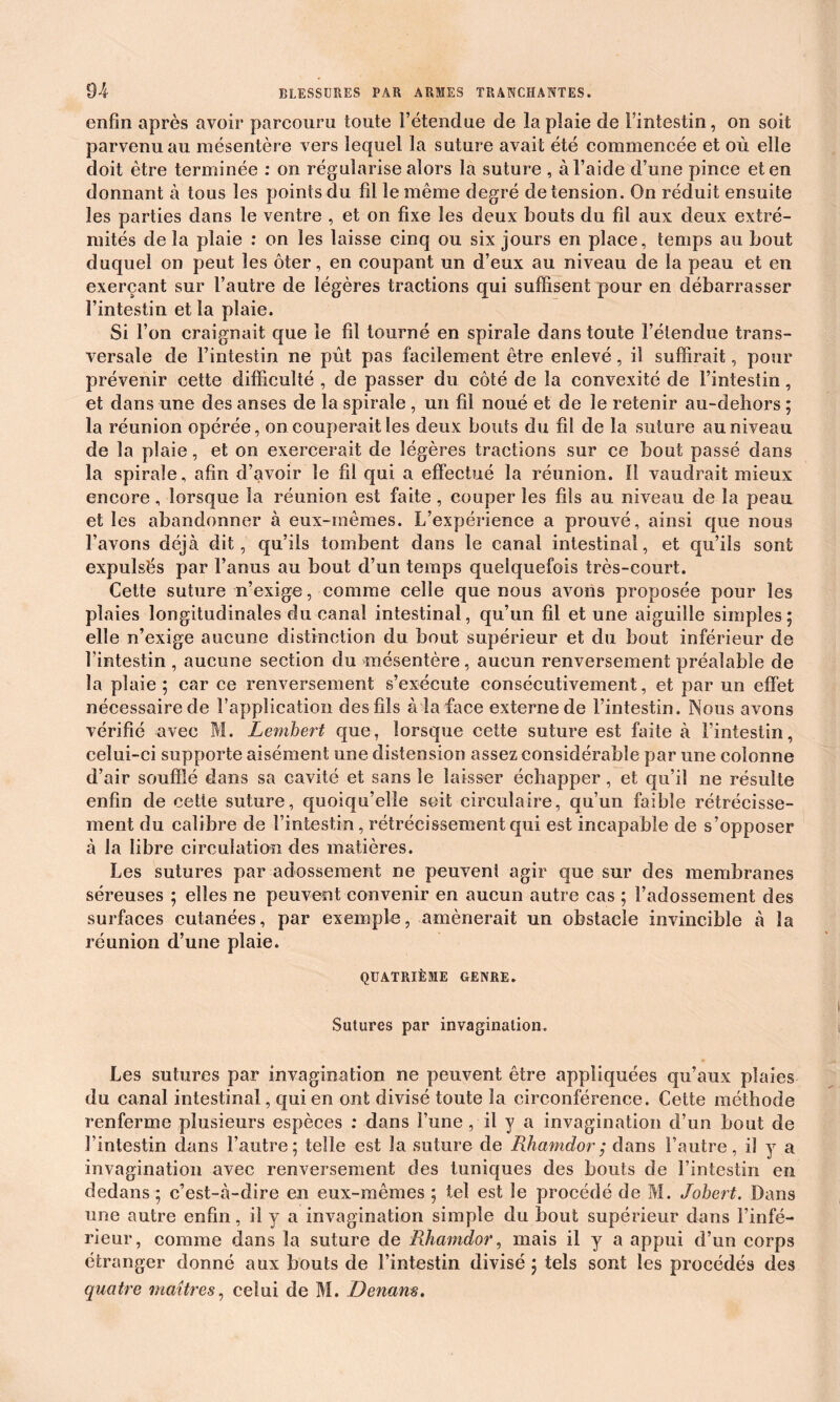 enfin après avoir parcouru toute i’étendae de la plaie de l’intestin, on soit parvenu au mésentère vers lequel la suture avait été commencée et où elle doit être terminée : on régularise alors la suture , à l’aide d’une pince et en donnant à tous les points du fil le même degré de tension. On réduit ensuite les parties dans le ventre , et on fixe les deux bouts du fd aux deux extré- mités de la plaie : on les laisse cinq ou six jours en place, temps au bout duquel on peut les ôter, en coupant un d’eux au niveau de la peau et en exerçant sur l’autre de légères tractions qui suffisent pour en débarrasser l’intestin et la plaie. Si l’on craignait que le fil tourné en spirale dans toute l’étendue trans- versale de l’intestin ne pût pas facilement être enlevé, il suffirait, pour prévenir cette difficulté , de passer du côté de la convexité de l’intestin, et dans une des anses de la spirale , un fil noué et de le retenir au-dehors ; la réunion opérée, on couperait les deux bouts du fil de la suture au niveau de la plaie, et on exercerait de légères tractions sur ce bout passé dans la spirale, afin d’avoir le fd qui a effectué la réunion. Il vaudrait mieux encore, lorsque la réunion est faite, couper les fils au niveau de la peau et les abandonner à eux-mêmes. L’expérience a prouvé, ainsi que nous l’avons déjà dit, qu’ils tombent dans le canal intestinal, et qu’ils sont expulsés par l’anus au bout d’un temps quelquefois très-court. Cette suture n’exige, comme celle que nous avons proposée pour les plaies longitudinales du canal intestinal, qu’un fil et une aiguille simples; elle n’exige aucune distinction du bout supérieur et du bout inférieur de l’intestin , aucune section du mésentère, aucun renversement préalable de la plaie; car ce renversement s’exécute consécutivement, et par un effet nécessaire de l’application des fils à la face externe de l’intestin. Nous avons vérifié avec M. Lembert que, lorsque cette suture est faite à l’intestin, celui-ci supporte aisément une distension assez considérable par une colonne d’air soufflé dans sa cavité et sans le laisser échapper , et qu’il ne résulte enfin de cette suture, quoiqu’elle soit circulaire, qu’un faible rétrécisse- ment du calibre de l’intestin, rétrécissement qui est incapable de s’opposer à la libre circulation des matières. Les sutures par adossement ne peuvent agir que sur des membranes séreuses ; elles ne peuvent convenir en aucun autre cas ; l’adossement des surfaces cutanées, par exemple, amènerait un obstacle invincible à la réunion d’une plaie. QUATRIÈME GENRE. Sutures par invagination. Les sutures par invagination ne peuvent être appliquées qu’aux plaies du canal intestinal, qui en ont divisé toute la circonférence. Cette méthode renferme plusieurs espèces : dans l’une, il y a invagination d’un bout de l’intestin dans l’autre; telle est la suture de Rhamdor; dans l’autre, il y a invagination avec renversement des tuniques des bouts de l’intestin en dedans; c’est-à-dire en eux-mêmes ; tel est le procédé de M. Jobert. Dans une autre enfin, il y a invagination simple du bout supérieur dans l’infé- rieur, comme dans la suture de Rhamdor, mais il y a appui d’un corps étranger donné aux bouts de l’intestin divisé ; tels sont les procédés des quatre maîtres, celui de M. Denam.