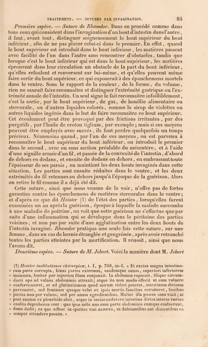 Première espèce. — Suture de Rhamdor. Dans ce procédé comme dans tous ceux qui consistent dans l’invagination d’un bout d’intestin dans l’autre , il faut, avant tout, distinguer soigneusement le bout supérieur du bout inférieur, afin de ne pas placer celui-ci dans le premier. En effet, quand le bout supérieur est introduit dans le bout inférieur, les matières passent avec facilité de l’un dans l’autre sans rencontrer d’obstacles, tandis que lorsque c’est le bout inférieur qui est dans le bout supérieur, les matières éprouvent dans leur circulation un obstacle de la part du bout inférieur, qu’elles refoulent et renversent sur lui-même, et qu’elles peuvent même faire sortir du bout supérieur, ce qui exposerait à des épanchemens mortels dans le ventre. Sous le rapport de la couleur, de la forme, du volume, rien ne saurait faire reconnaître et distinguer l’extrémité gastrique ou l’ex- trémité annale de l’intestin. Un seul signe le fait reconnaître infailliblement, c’est la sortie, par le bout supérieur, de gaz, de bouillie alimentaire ou stercorale, ou d’autres liquides colorés, comme le sirop de violettes ou autres liquides ingérés dans le but de faire reconnaître ce bout supérieur. Cet écoulement peut être provoqué par des frictions irritantes , par des purgatifs , par l’huile de croton tiglium, par exemple ; mais si ces moyens peuvent être employés avec succès , ils font perdre quelquefois un temps précieux. Néanmoins quand, par l’un de ces moyens , on est parvenu à reconnaître le bout supérieur du bout inférieur , on introduit le premier dans le second . avec ou sans section préalable du mésentère, et à l’aide d’une aiguille armée d’un fil, et passée de la convexité de l’intestin, d’abord de dehors en dedans, et ensuite de dedans en dehors, en embrassant toute l’épaisseur de ses parois , on maintient les deux bouts invaginés dans cette situation. Les parties sont ensuite réduites dans le ventre, et les deux extrémités du fil retenues au dehors jusqu’à l’époque de la guérison. Alors on retire le fil comme il a déjà été dit. Cette suture, ainsi que nous venons de le voir, n’offre pas de fortes garanties contre les épanchemens de matières stercorales dans le ventre; et d’après ce que dit Heister (1) de l’état des parties , lorsqu’elles furent examinées un an après la guérison , époque à laquelle la malade succomba à une maladie de poitrine , on voit que cette guérison ne s’effectue que par suite d’une inflammation qui se développe dans le péritoine des parties voisines, et non pas par suite d’une agglutination entre les deux bouts de l’intestin invaginé. Rhamdor pratiqua une seule fois cette suture, sur une femme , dans un cas de hernie étranglée et gangrénée, après avoir retranché toutes les parties atteintes par la mortification. Il réussit, ainsi que nous l’avons dit. Deuxième espèce. — Suture de M. Joheri. Voici la manière dont M. Jobert (1) Heister institutiones chirurgicœ, t. ï, p. 768, in-4. « Et excisa magna intestino- » rum parte corrupta, binas partes extremas, easdemque sanas, superîori infëriorem « insinuata, leniter per injectum fllum conjunxit. In abdomen reposuit, filique circnm- » ducti ope ad vulnus abdominis attraxit; atque ita non modo effeeit ut cum vulnere » confervesceret, et ad glutinationem quod mirum videri poterat, intestinum divisum » perveniret, sed feminam quaque velut ex ipsis mortis faucibus retraheret, fœcibus » postea non per vulnus, sed per anum egredientîbus. Muüer ilia postea sanavixit; at » post annum ex pleuritide abiit, atque in inciso cadavere intestina divisa interse rursus » coalita deprehensa sunt : quæ ipsæ mihi una cum parte abdominis cumqua coaluerunt, » dono dédit; ea que adhuc in spiritus vini asservo, ut dubilantibus aut discenlibus ea » semper attendere possim. s