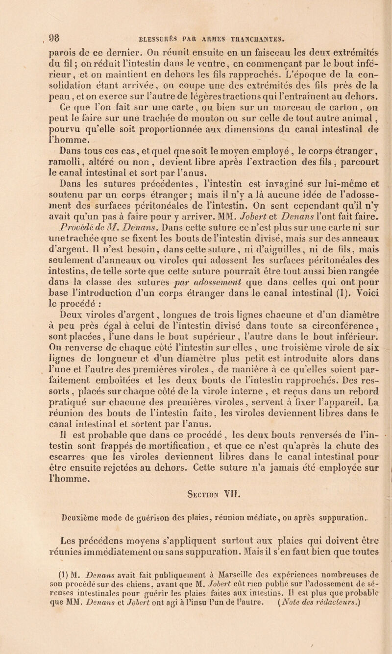 parois de ce dernier. On réunit ensuite en un faisceau les deux extrémités du fil ; on réduit l’intestin dans le ventre, en commençant par le bout infé- rieur, et on maintient en dehors les fils rapprochés. L’époque de la con- solidation étant arrivée, on coupe une des extrémités des fils près de la peau, et on exerce sur l’autre de légères tractions qui l’entraînent au dehors. Ce que l’on fait sur une carte, ou bien sur un morceau de carton, on peut le faire sur une trachée de mouton ou sur celle de tout autre animal, pourvu qu’elle soit proportionnée aux dimensions du canal intestinal de l’homme. Dans tous ces cas, et quel que soit le moyen employé , le corps étranger, ramolli, altéré ou non , devient libre après l’extraction des fils , parcourt le canal intestinal et sort par l’anus. Dans les sutures précédentes, l’intestin est invaginé sur lui-même et soutenu par un corps étranger; mais il n’y a là aucune idée de l’adosse- ment des surfaces péritonéales de l’intestin. On sent cependant qu’il n’y avait qu’un pas à faire pour y arriver. MM. Johert et Denans Font fait faire. Procédé de M. Denans. Dans cette suture ce n’est plus sur une carte ni sur unetrachée que se fixent les bouts de l’intestin divisé, mais sur des anneaux d’argent. !î n’est besoin, dans cette suture, ni d’aiguilles, ni de fils, mais seulement d’anneaux ou viroles qui adossent les surfaces péritonéales des intestins, de telle sorte que cette suture pourrait être tout aussi bien rangée dans la classe des sutures par adossement que dans celles qui ont pour base l’introduction d’un corps étranger dans le canal intestinal (1). Voici le procédé : Deux viroles d’argent, longues de trois lignes chacune et d’un diamètre à peu près égal à celui de l’intestin divisé dans toute sa circonférence, sont placées, l’une dans le bout supérieur, l’autre dans le bout inférieur. On renverse de chaque côté l’intestin sur elles , une troisième virole de six lignes de longueur et d’un diamètre plus petit est introduite alors dans l’une et l’autre des premières viroles , de manière à ce qu’elles soient par- faitement emboîtées et les deux bouts de l’intestin rapprochés. Des res- sorts , placés sur chaque côté de la virole interne , et reçus dans un rebord pratiqué sur chacune des premières viroles, servent à fixer l’appareil. La réunion des bouts de l’intestin faite, les viroles deviennent libres dans le canal intestinal et sortent par l’anus. II est probable que dans ce procédé , les deux bouts renversés de Fin- > testin sont frappés de mortification, et que ce n’est qu’après la chute des escarres que les viroles deviennent libres dans le canal intestinal pour être ensuite rejetées au dehors. Cette suture n’a jamais été employée sur l’homme. Section Vil. Deuxième mode de guérison des plaies, réunion médiate, ou après suppuration* Les précédens moyens s’appliquent surtout aux plaies qui doivent être réunies immédiatement ou sans suppuration. Mais il s’en faut bien que toutes (1) M. Denans avait fait publiquement à Marseille des expériences nombreuses de son procédé sur des chiens, avant que M. Jobert eût rien publié sur l’adossement de sé- reuses intestinales pour guérir les plaies faites aux intestins. Il est plus que probable que MM. Denans et Jobert ont agi à l’insu l’un de l’autre. ( Note des rédacteurs.)