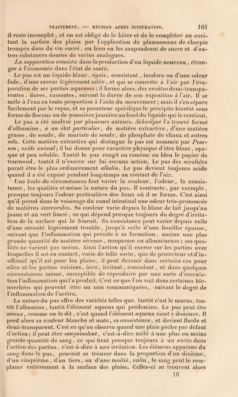 il reste incomplet, et on est obligé de le bâter et de le compléter en exci- tant la surface des plaies par l’application de plumasseaux de charpie trempée dans du vin sucré , ou bien en les saupoudrant de sucre et d’au- tres substances douées de vertus analogues. La suppuration consiste dans la production d’un liquide nouveau , étran- ger à l’économie dans l’état de santé. Le pus est un liquide blanc , épais , consistant, inodore ou d’une odeur fade , d’une saveur légèrement salée , et qui se concrète à l’air par l’éva- poration de ses parties aqueuses ; il forme alors, des croûtes demi-transpa- rentes , dures, cassantes, suivant la durée de son exposition à l’air. Il se mêle à l’eau en toute proportion à l'aide du mouvement ; mais il s’en sépare facilement par le repos, et sa pesanteur spécifique le précipite bientôt sous forme de flocons ou de poussière jaunâtre au fond du liquide qui le contient. Le pus a été analysé par plusieurs auteurs. Schwilguè l’a trouvé formé d’albumine , à un état particulier, de matière extractive , d’une matière grasse, de soude, de muriate de soude, de phosphate de chaux et autres sels. Cette matière extractive qui distingue le pus est nommée par Pear- son, oxide animal; il lui donne pour caractère physique d’être blanc, opa- que et peu soluble. Tantôt le pus rougit ou ramène au bleu le papier de tournesol, tantôt il n’exerce sur lui aucune action. Le pus des scrofules paraît être le plus ordinairement alkalin. Le pus devient toujours acide quand il a été exposé pendant long-temps au contact de l’air. Une foule de circonstances font varier la couleur, l’odeur, la consis- tance, les qualités et même la nature du pus. Il contracte, par exemple, presque toujours l’odeur particulière des lieux où il se forme. C’est ainsi qu’il prend dans le voisinage du canal intestinal une odeur très-prononcée de matières stercoraîes. Sa couleur varie depuis le blanc de lait jusqu’au jaune et au vert foncé , ce qui dépend presque toujours du degré d’irrita- tion de la surface qui le fournit. Sa consistance peut varier depuis celle d’une sérosité légèrement trouble, jusqu’à celle d’une bouillie épaisse, suivant que l’inflammation qui préside à sa formation, amène une plus grande quantité de matière séreuse , muqueuse ou albumineuse ; ses qua- lités ne varient pas moins. Ainsi l’action qu’il exerce sur les parties avec lesquelles il est en contact, varie de telle sorte, que de protecteur etd’in- offensif qu’il est pour les plaies, il peut devenir dans certains cas pour elles et les parties voisines, âcre, irritant, corrodant, et dans quelques circonstances même, susceptible de reproduire par une sorte d’inocula- tion l’inflammation qui l’a produit. C’est ce que l'on voit dans certaines ble- norrhées qui peuvent être ou non communiquées, suivant le degré de l’inflammation de l’urètre. La nature du pus offre des variétés telles que. tantôt c’est le mucus, tan- tôt l’albumine, tantôt l’élément aqueux qui prédomine. Le pus peut être séreux, comme on le dit, c’est quand l’élément aqueux vient y dominer. Il perd alors sa couleur blanche et mate, sa consistance, et devient fluide et demi-transparent. C’est ce qu’on observe quand une plaie pèche par défaut d’action; il peut être sanguinolent, c’est-à-dire mêlé à une plus ou moins grande quantité de sang, ce qui tient presque toujours à un excès dans l’action des parties , c’est-à-dire à une irritation. Les élémens apparens du sang dans le pus, peuvent se trouver dans la proportion d’un dixième, d’un cinquième, d’un tiers, ou d’une moitié, enfin , le sang peut le rem- placer entièrement à la surface des plaies. Celles-ci se trouvent alors 16