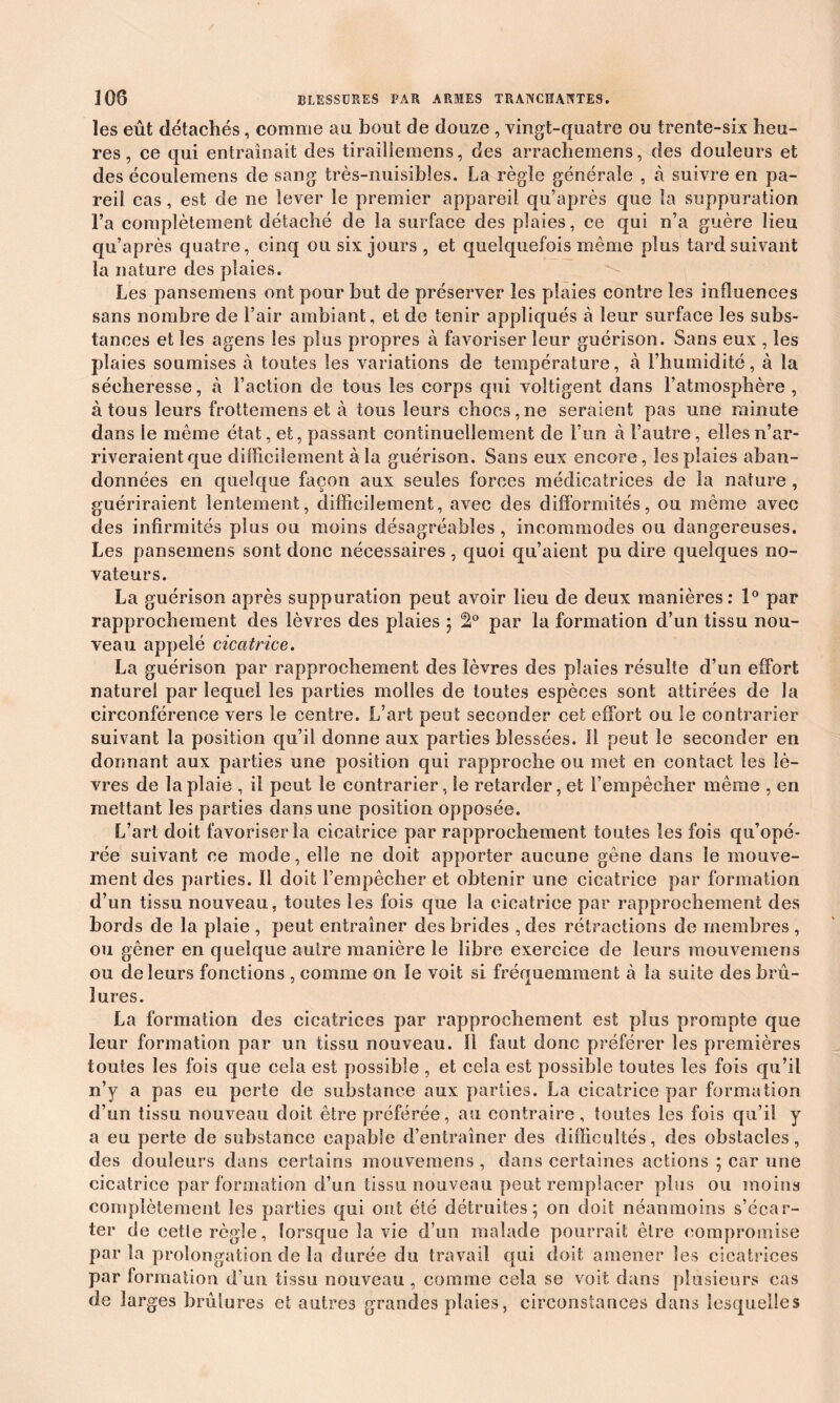 les eût détachés, comme au bout de douze , vingt-quatre ou trente-six heu- res , ce qui entraînait des tirailiemens, des arrachemens, des douleurs et des écoulemens de sang très-nuisibles. La règle générale , à suivre en pa- reil cas, est de ne lever le premier appareil qu’après que la suppuration l’a complètement détaché de la surface des plaies, ce qui n’a guère lieu qu’après quatre, cinq ou six jours , et quelquefois même plus tard suivant la nature des plaies. Les pansemens ont pour but de préserver les plaies contrôles influences sans nombre de l’air ambiant, et de tenir appliqués à leur surface les subs- tances et les agens les plus propres à favoriser leur guérison. Sans eux , les plaies soumises à toutes les variations de température, à l’humidité, à la sécheresse, à l’action de tous les corps qui voltigent dans l’atmosphère, à tous leurs frottemens et à tous leurs chocs,ne seraient pas une minute dans le même état, et, passant continuellement de l’un à l’autre, elles n’ar- riveraient que difficilement à la guérison. Sans eux encore, les plaies aban- données en quelque façon aux seules forces médicatrices de la nature , guériraient lentement, difficilement, avec des difformités, ou même avec des infirmités plus ou moins désagréables , incommodes ou dangereuses. Les pansemens sont donc nécessaires, quoi qu’aient pu dire quelques no- vateurs. La guérison après suppuration peut avoir lieu de deux manières: 1° par rapprochement des lèvres des plaies ; par la formation d’un tissu nou- veau appelé cicatrice. La guérison par rapprochement des lèvres des plaies résulte d’un effort naturel par lequel les parties molles de toutes espèces sont attirées de la circonférence vers le centre. L’art peut seconder cet effort ou le contrarier suivant la position qu’il donne aux parties blessées. 11 peut le seconder en dormant aux parties une position qui rapproche ou met en contact les lè- vres de la plaie , il peut le contrarier, le retarder, et l’empêcher même , en mettant les parties dans une position opposée. L’art doit favoriser la cicatrice par rapprochement toutes les fois qu’opé- rée suivant ce mode, elle ne doit apporter aucune gêne dans le mouve- ment des parties. Il doit l’empêcher et obtenir une cicatrice par formation d’un tissu nouveau, toutes les fois que la cicatrice par rapprochement des bords de la plaie , peut entraîner des brides , des rétractions de membres , ou gêner en quelque autre manière le libre exercice de leurs mouvemens ou de leurs fonctions , comme on le voit si fréquemment à la suite des brû- lures. La formation des cicatrices par rapprochement est plus prompte que leur formation par un tissu nouveau. ïl faut donc préférer les premières toutes les fois que cela est possible , et cela est possible toutes les fois qu’il n’y a pas eu perte de substance aux parties. La cicatrice par formation d’un tissu nouveau doit être préférée, au contraire, toutes les fois qu’il y a eu perte de substance capable d’entraîner des difficultés, des obstacles, des douleurs dans certains mouvemens , dans certaines actions ; car une cicatrice par formation d’un tissu nouveau peut remplacer plus ou moins complètement les parties qui ont été détruites; on doit néanmoins s’écar- ter de cette règle, lorsque la vie d’un malade pourrait être compromise parla prolongation de la durée du travail qui doit amener les cicatrices par formation d’un tissu nouveau , comme cela se voit dans plusieurs cas de larges brûlures et autres grandes plaies, circonstances dans lesquelles