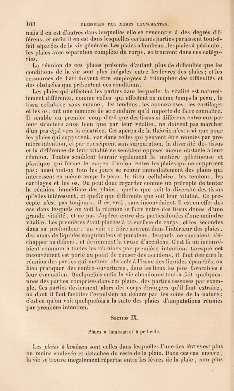 mais il en est d’autres dans lesquelles elle se rencontre à des degrés dif- férées, et enfin il en est dans lesquelles certaines parties paraissent tout-à- fait séparées de la vie générale. Les plaies à lambeau , les plaies à pédicule , les plaies avec séparation complète du corps, se trouvent dans ces catégo- ries. La réunion de ces plaies présente d’autant plus de difficultés que les conditions de la vie sont plus inégales entre les lèvres des plaies; et les ressources de l’art doivent être employées à triompher des difficultés et des obstacles que présentent ces conditions. Les plaies qui affectent les parties dans lesquelles la vitalité est naturel- lement différente, comme celles qui affectent en même temps la peau , le tissu cellulaire sous-cutané, les tendons, les aponévroses, les cartilages et les os , ont une manière de se conduire qu’il importe de faire connaître. 11 semble au premier coup d’œil que des tissus si différens entre eux par leur structure aussi bien que par leur vitalité, ne doivent pas marcher d’un pas égal vers la cicatrice. Cet aperçu de la théorie n’est vrai que pour les plaies qui suppurent, car dans celles qui peuvent être réunies par pre- mière intention, et par conséquent sans suppuration, la diversité des tissus et la différence de leur vitalité ne semblent opposer aucun obstacle à leur réunion. Toutes semblent fournir également la matière gélatineuse et plastique qui forme le moyen d’union entre les plaies qui ne suppurent pas; aussi voit-on tous les jours se réunir immédiatement des plaies qui intéressent en même temps la peau, le tissu cellulaire, les tendons, les cartilages et les os. On peut donc regarder comme un précepte de tenter la réunion immédiate des plaies , quelle que soit la diversité des tissus qu’elles intéressent, et quelle que différente que soit leur vitalité. Ce pré- cepte n’est pas toujours, il est vrai, sans inconvénient. îl est en effet des cas dans lesquels on voit la réunion se faire entre des tissus doués d’une grande vitalité, et ne pas s’opérer entre des parties douées d’une moindre vitalité. Les premières étant placées à la surface du corps , et les secondes dans sa profondeur, on voit se faire souvent dans l’intérieur des plaies , des amas de liquides sariguinolens et purulens , lesquels ne sauraient s’é- chapper au dehors , et deviennent la cause d’accidens. C’est là un inconvé- nient commun à toutes les réunions par première intention. Lorsque cet inconvénient est porté au point de causer des accidens, il faut détruire la réunion des parties qui mettent obstacle à l’issue des liquides épanchés, ou bien pratiquer des contre-ouvertures , dans les lieux les plus favorables à leur évacuation. Quelquefois enfin la vie abandonne tout-à-fait quelques- unes des parties comprises dans ces plaies, des parties osseuses par exem- ple. Ces parties deviennent alors des corps étrangers qu’il faut extraire , ou dont il faut faciliter l’expulsion au dehors par les soins de la nature ; c’est ce qu’on voit quelquefois à la suite des plaies d’amputations réunies par première intention. Section ÏX. Plaies à lambeau et à pédicule. Les plaies à lambeau sont celles dans lesquelles l’une des lèvres est plus ou moins soulevée et détachée du reste de la plaie. Dans ces cas encore , la vie se trouve inégalement répartie entre les lèvres de la plaie , non plus