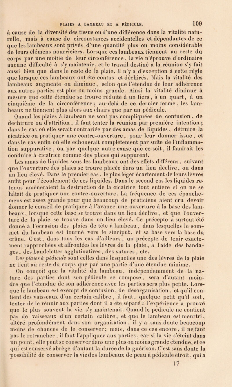 à cause de la diversité des tissus ou d’une différence dans la vitalité natu- relle, niais à cause de circonstances accidentelles et dépendantes de ce que les lambeaux sont privés d’une quantité plus ou moins considérable de leurs élémens nourriciers. Lorsque ces lambeaux tiennent au reste du corps par une moitié de leur circonférence, la vie n’éprouve d’ordinaire aucune difficulté à s’y maintenir, et le travail destiné à la réunion s’y fait aussi bien que dans le reste de la plaie. 11 n’y a d’exception à cette règle que lorsque ces lambeaux ont été contus et déchirés. Mais la vitalité des lambeaux augmente ou diminue, selon que l’étendue de leur adhérence aux autres parties est plus ou moins grande. Ainsi la vitalité diminue à mesure que cette étendue se trouve réduite à un tiers , à un quart, à un cinquième de la circonférence ; au-delà de ce dernier tenue , les lam- beaux ne tiennent plus alors aux chairs que par un pédicule. Quand les plaies à lambeau ne sont pas compliquées de contusion , de déchirure ou d’attrition , il faut tenter la réunion par première intention ; dans le cas où elle serait contrariée par des amas de liquides , détruire la cicatrice ou pratiquer une contre-ouverture , pour leur donner issue , et dans le cas enfin où elle échouerait complètement par suite de l’inflamma- tion suppurative , ou par quelque autre cause que ce soit, il faudrait les conduire à cicatrice comme des plaies qui suppurent. Les amas de liquides sous les lambeaux ont des effets différens, suivant que l’ouverture des plaies se trouve placée dans un lieu déclive, ou dans un lieu élevé. Dans le premier cas , le plus léger écartement de leurs lèvres suffit pour l’écoulement de ces liquides. Dans le second cas les liquides re- tenus amèneraient la destruction de la cicatrice tout entière si on ne se hâtait de pratiquer une contre'Ouverture. La fréquence de ces épanche- mens est assez grande pour que beaucoup de praticiens aient cru devoir donner le conseil de pratiquer à l’avance une ouverture à la base des lam- beaux, lorsque cette base se trouve dans un lieu déclive , et que l’ouver- ture de la plaie se trouve dans un lieu élevé. Ce précepte a surtout été donné à l’occasion des plaies de tête à lambeau, dans lesquelles le som- met du lambeau est tourné vers le sinciput, et sa base vers la base du crâne. C’est, dans tous les cas d’ailleurs , un précepte de tenir exacte- ment rapprochées et affrontées les lèvres de la plaie , à l’aide des banda- ges , des bandelettes agglutinatives, des sutures , etc. Les plaies à pédicule sont celles dans lesquelles une des lèvres de la plaie ne tient au reste du corps que par une partie d’une étendue minime. On conçoit que la vitalité du lambeau, indépendamment de la na- ture des parties dont son pédicule se compose, sera d’autant moin- dre que l’étendue de son adhérence avec les parties sera plus petite. Lors- que le lambeau est exempt de contusion, de désorganisation , et qu’il con- tient des vaisseaux d’un certain calibre , il faut, quelque petit qu’il soit, tenter de le réunir aux parties dont il a été séparé : l’expérience a prouvé que le plus souvent la vie s’y maintenait. Quand le pédicule ne contient pas de vaisseaux d’un certain calibre, et que le lambeau est meurtri, altéré profondément dans son organisation , il y a sans doute beaucoup moins de chances de le conserver; mais, dans ce cas encore, il ne faut pas le retrancher , il faut l’appliquer aux parties, car si la vie s’éteint dans un point, elle peut se conserver dans une plus ou moins grande étendue, et ce qui est conservé abrège d’autant la durée de la guérison. C’est sans doute la possibilité de conserver la vie des lambeaux de peau à pédicule étroit, quia 17