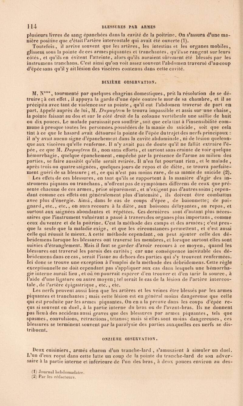 plusieurs livres de sang épanchées dans la cavité de la poitrine. On s’assura d’une ma- nière positive que c’était l’artère intercostale qui avait été ouverte (1). Toutefois, il arrive souvent que les artères, les intestins et les organes mobiles, glissem sous la pointe de ces armes piquantes et tranchantes, qu’ils se rangent sur leurs côtés, et qu’ils en évitent l’atteinte, alors qu’ils auraient sûrement été blessés par les instrumens tranchans. C’est ainsi qu’on voit assez souvent l’abdomen traversé d’un coup d’épée sans qu’il y ait lésion des viscères contenus dans cette cavité. DIXIÈME OBSERVATION. M. N***, tourmenté par quelques chagrins domestiques, prit la résolution de se dé- truire ; à cet effet, il appuya la garde d’une épée contre le mur de sa chambre, et il se précipita avec tant de violence sur sa pointe , qu’il eut l’abdomen traversé de part en part. Appelé auprès de lui, M. Dupmjtron le trouva impassible et assis sur une chaise, la pointe faisant au dos et sur le côté droit de la colonne vertébrale une saillie de huit ou dix pouces. Le malade paraissait peu souffrir , soit que cela tînt à l’insensibilité com- mune à presque toutes les personnes, possédées de la manie du suicide, soit que cela tînt à ce que le hasard avait détourné la pointe de l’épée du trajet des nerfs principaux : il n’y avait aucun signe d’épanchement dans la cavité abdominale, ni de lésion quelcon- que aux viscères qu’elle renferme. Il n’y avait pas de doute qu’il ne fallût extraire l’é- pée, ce que M. Dupuytren fit, non sans efforts , et surtout sans crainte de voir quelque hémorrhagie, quelque épanchement, empêché par la présence de l’arme au milieu des parties, se faire aussitôt qu’elle serait retirée. Il n’en fut pourtant rien, et le malade , après trois ou quatre saignées, quelques jours de repos et de diète, se trouva parfaite- ment guéri de sa blessure ; et, ce qui n’est pas moins rare, de sa manie de suicide (2). Les effets de ces blessures, en tant qu’ils se rapportent à la manière d’agir des in- strumens piquans ou tranchans, n’offrent pas de symptômes différens de ceux que pré- sente chacune de ces armes, prise séparément, et n’exigent pas d’autres soins ; cepen- dant comme ces effets ont généralement plus d’intensité, ils doivent être combattus avec plus d’énergie. Ainsi, dans le cas de coups d’épée , de baïonnette; de poi- gnard, etc., etc., on aura recours «à la diète, aux boissons délayantes, au repos, et surtout aux saignées abondantes et répétées. Ces dernières sont d’autant plus néces- saires que l’instrument vulnérant a passé à traversdes organes plus importans , comme ceux du ventre et de la poitrine. C’est la méthode des camps et des armées; c’est pres- que la seule que la maladie exige, et que les circonstances permettent, et c’est aussi celle qui réussit le mieux. A cette méthode cependant, on peut ajouter celle des dé- bridemens lorsque les blessures ont traversé les membres, et lorsque surtout elles sont suivies d’étranglement. Mais il faut se garder d’avoir recours à ce moyen, quand les blessures ont traversé les parois des cavités; car une conséquence inévitable des dé- bridemens dans ce cas, serait l’issue au dehors des parties qui s’y trouvent renfermées. Ici donc se trouve une exception à l’emploi delà méthode des débridemens. Cette règle exceptionnelle ne doit cependant pas s’appliquer aux cas dans lesquels une hémorrha- gie interne aurait lieu , et où on pourrait espérer d’en trouver et d’en tarir la source, «à l’aide d’une ligature ou autre moyen ; tel serait le cas de la lésion de l’artère intercos- tale , de l’artère épigastrique , etc., etc. Les nerfs peuvent aussi bien que les artères et les veines être blessés par les armes piquantes et tranchantes ; mais cette lésion est en général moins dangereuse que celle qui est produite par les armes piquantes. On en a la preuve dans les coups d’épée re- çus si souvent en duel, à la partie interne du bras ou de l’avant-bras. Ils ne donnent pas lieu à des accidens aussi graves que des blessures par armes piquantes, tels que spasmes, convulsions, rétractions, tétanos; mais si elles sont moins dangereuses, ces blessures se terminent souvent par la paralysie des parties auxquelles ces nerfs se dis- tribuent. ONZIÈME OBSERVATION. Deux cuisiniers, armés chacun d’un tranche-lard , s’amusaient à simuler un duel. L’un d’eux reçut dans cette lutte un coup de la pointe du tranche-lard de son adver- saire à la partie interne et inférieure de l’un des bras, à deux pouces environ au des- (1) Journal hebdomadaire.