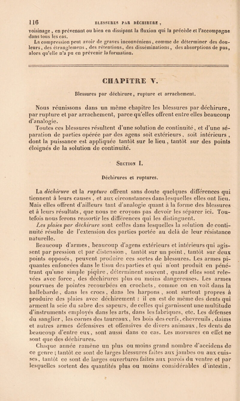 voisinage , en prévenant ou bien en dissipant la fluxion qui la précède et l’accompagne dans tous les cas. La compression peut avoir de graves inconvéniens, comme de déterminer des dou- leurs, des étranglemens , des rétentions, des disséminations, des absorptions de pus, alors qu’elle n’a pu en prévenir la formation» CHAPITRE Y. Blessures par déchirure, rupture et arrachement. Nous réunissons dans un même chapitre les blessures par déchirure, par rupture et par arrachement, parce quelles offrent entre elles beaucoup d’analogie. Toutes ces blessures résultent d’une solution de continuité, et d’une sé- paration de parties opérée par des agens soit extérieurs, soit intérieurs , dont la puissance est appliquée tantôt sur le lieu, tantôt sur des points éloignés de la solution de continuité. Section I. Déchirures et ruptures. La déchirure et la rupture offrent sans doute quelques différences qui tiennent à leurs causes , et aux circonstances dans lesquelles elles ont lieu. Mais elles offrent d’ailleurs tant d’analogie quant à la forme des blessures et à leurs résultats, que nous ne croyons pas devoir les séparer ici. Tou- tefois nous ferons ressortir les différences qui les distinguent. Les plaies par déchirure sont celles dans lesquelles la solution de conti- nuité résulte de l’extension des parties portée au delà de leur résistance naturelle. Beaucoup d’armes, beaucoup d’agens extérieurs et intérieurs qui agis- sent par pression et par distension , tantôt sur un point, tantôt sur deux points opposés, peuvent produire ces sortes de blessures. Les armes pi- quantes enfoncées dans le tissu des parties et qui n’ont produit en péné- trant qu’une simple piqûre, déterminent souvent, quand elles sont rele- vées avec force, des déchirures plus ou moins dangereuses. Les armes pourvues de pointes recourbées en crochets, comme on en voit dans la hallebarde, dans les crocs, dans les harpons, sont surtout propres à produire des plaies avec déchirement : il en est de même des dents qui arment la scie du sabre des sapeurs, de celles qui garnissent une multitude d’instruments employés dans les arts, dans les fabriques, etc. Les défenses du sanglier, les cornes des taureaux, les bois des cerfs, chevreuils , daims et autres armes défensives et offensives de divers animaux, les dents de beaucoup d’entre eux, sont aussi dans ce cas. Les morsures en effet ne sont que des déchirures. Chaque année ramène un plus ou moins grand nombre d’accidens de ce genre ; tantôt ce sont de larges blessures faites aux jambes ou aux cuis- ses, tantôt ce sont de larges ouvertures faites aux parois du ventre et par lesquelles sortent des quantités plus ou moins considérables d’intestin, *