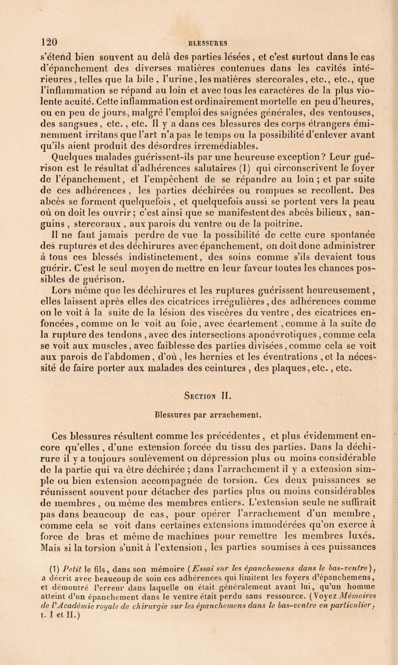 s’étend bien souvent au delà des parties lésées , et c’est surtout dans le cas d’épanchement des diverses matières contenues dans les cavités inté- rieures, telles que la bile , l’urine, les matières stercorales, etc., etc., que l’inflammation se répand au loin et avec tous les caractères de la plus vio- lente acuité. Cette inflammation est ordinairement mortelle en peu d’heures, ou en peu de jours, malgré l’emploi des saignées générales, des ventouses, des sangsues, etc., etc. Il y a dans ces blessures des corps étrangers émi- nemment irritons que l’art n’a pas le temps ou la possibilité d’enlever avant qu’ils aient produit des désordres irrémédiables. Quelques malades guérissent-ils par une heureuse exception? Leur gué- rison est le résultat d’adhérences salutaires (1) qui circonscrivent le foyer de l’épanchement, et l’empêchent de se répandre au loin ; et par suite de ces adhérences , les parties déchirées ou rompues se recollent. Des abcès se forment quelquefois , et quelquefois aussi se portent vers la peau où on doit les ouvrir 5 c’est ainsi que se manifestent des abcès bilieux, san- guins , stercoraux , aux parois du ventre ou de la poitrine. 11 ne faut jamais perdre de vue la possibilité de cette cure spontanée des ruptures et des déchirures avec épanchement, on doit donc administrer à tous ces blessés indistinctement, des soins comme s’ils devaient tous guérir. C’est le seul moyen de mettre en leur faveur toutes les chances pos- sibles de guérison. Lors même que les déchirures et les ruptures guérissent heureusement, elles laissent après elles des cicatrices irrégulières , des adhérences comme on le voit à la suite de la lésion des viscères du ventre , des cicatrices en- foncées , comme on le voit au foie, avec écartement ,comme à la suite de la rupture des tendons , avec des intersections aponévrotiques, comme cela se voit aux muscles, avec faiblesse des parties divisées, comme cela se voit aux parois de l’abdomen, d’où, les hernies et les éventrations , et la néces- sité de faire porter aux malades des ceintures , des plaques,etc., etc. Section II. Blessures par arrachement. Ces blessures résultent comme les précédentes , et plus évidemment en- core qu’elles , d’une extension forcée du tissu des parties. Dans la déchi- rure il y a toujours soulèvement ou dépression plus ou moins considérable de la partie qui va être déchirée ; dans l’arrachement il y a extension sim- ple ou bien extension accompagnée de torsion. Ces deux puissances se réunissent souvent pour détacher des parties plus ou moins considérables de membres , ou même des membres entiers. L’extension seule ne suffirait pas dans beaucoup de cas, pour opérer l’arrachement d’un membre, comme cela se voit dans certaines extensions immodérées qu’on exerce à force de bras et même de machines pour remettre les membres luxés. Mais si la torsion s’unit à l’extension, les parties soumises à ces puissances (1) Petit le fils, dans son mémoire (Essai sur les épanchemens dans le bas-ventre)7 a décrit avec beaucoup de soin ces adhérences qui limitent les foyers d’épanchemens, et démontré l’erreur dans laquelle on était généralement avant lui, qu’un homme atteint d’un épanchement dans le ventre était perdu sans ressource. (Voyez Mémoires de P Académie royale de chirurgie sur les épanchemens dans le bas-ventre en particulier : t. I et II.)