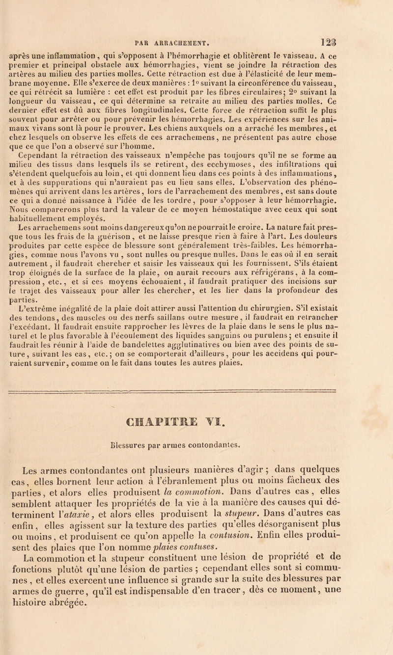 après une inflammation, qui s’opposent à l’hémorrhagie et oblitèrent le vaisseau. A ce premier et principal obstacle aux hémorrhagies, vient se joindre la rétraction des artères au milieu des parties molles. Cette rétraction est due à l’élasticité de leur mem- brane moyenne. Elle s’exerce de deux manières : 1° suivant la circonférence du vaisseau, ce qui rétrécit sa lumière : cet effet est produit par les fibres circulaires,* 2° suivant la longueur du vaisseau, ce qui détermine sa retraite au milieu des parties molles. Ce dernier effet est dû aux fibres longitudinales. Cette force de rétraction suffit le plus souvent pour arrêter ou pour prévenir les hémorrhagies. Les expériences sur les ani- maux vivans sont là pour le prouver. Les chiens auxquels on a arraché les membres, et chez lesquels on observe les effets cie ces arrachemens, ne présentent pas autre chose que ce que l’on a observé sur l’homme. Cependant la rétraction des vaisseaux n’empêche pas toujours qu’il ne se forme au milieu des tissus dans lesquels ils se retirent, des ecchymoses, des infiltrations qui s’étendent quelquefois au loin, et qui donnent lieu dans ces points à des inflammations , et à des suppurations qui n’auraient pas eu lieu sans elles. L’observation des phéno- mènes qui arrivent dans les artères, lors de l’arrachement des membres, est sans doute ce qui a donné naissance à l’idée de les tordre, pour s’opposer à leur hémorrhagie. Nous comparerons plus tard la valeur de ce moyen hémostatique avec ceux qui sont habituellement employés. Les arrachemens sont moins dangereuxqu’on nepourraitle croire. La nature fait pres- que tous les frais de la guérison , et ne laisse presque rien à faire à l’art. Les douleurs produites par cette espèce de blessure sont généralement très-faibles. Les hémorrha- gies, comme nous l’avons vu , sont nulles ou presque nulles. Dans le cas où il en serait autrement, il faudrait chercher et saisir les vaisseaux qui les fournissent. S’ils étaient trop éloignés de la surface de la plaie, on aurait recours aux réfrigérans, à la com- pression, etc., et si ces moyens échouaient, il faudrait pratiquer des incisions sur le trajet des vaisseaux pour aller les chercher, et les lier dans la profondeur des parties. L’extrême inégalité de la plaie doit attirer aussi l’attention du chirurgien. S’il existait des tendons, des muscles ou des nerfs saiifans outre mesure, il faudrait en retrancher l’excédant. 11 faudrait ensuite rapprocher les lèvres de la plaie dans le sens le plus na- turel et le plus favorable à l’écoulement des liquides sanguins ou purulensj et ensuite il faudrait les réunir à l’aide de bandelettes agglutinatives ou bien avec des points de su- ture, suivant Jes cas, etc. 5 on se comporterait d’ailleurs, pour les accidens qui pour- raient survenir, comme on le fait dans toutes les autres plaies. CHAPITRE YI. Blessures par armes contondantes. Les armes contondantes ont plusieurs manières d’agir ; dans quelques cas, elles bornent leur action à l’ébranlement plus ou moins fâcheux des parties, et alors elles produisent la commotion. Dans d’autres cas, elles semblent attaquer les propriétés de la vie à la manière des causes qui dé- terminent Y ataxie, et alors elles produisent la stupeur. Dans d’autres cas enfin, elles agissent sur la texture des parties quelles désorganisent plus ou moins, et produisent ce qu’on appelle la contusion. Enfin elles produi- sent des plaies que l’on nomme plaies confuses. La commotion et la stupeur constituent une lésion de propriété et de fonctions plutôt qu’une lésion de parties ; cependant elles sont si commu- nes , et elles exercent une influence si grande sur la suite des blessures par armes de guerre, qu’il est indispensable d’en tracer, dès ce moment, une histoire abrégée.