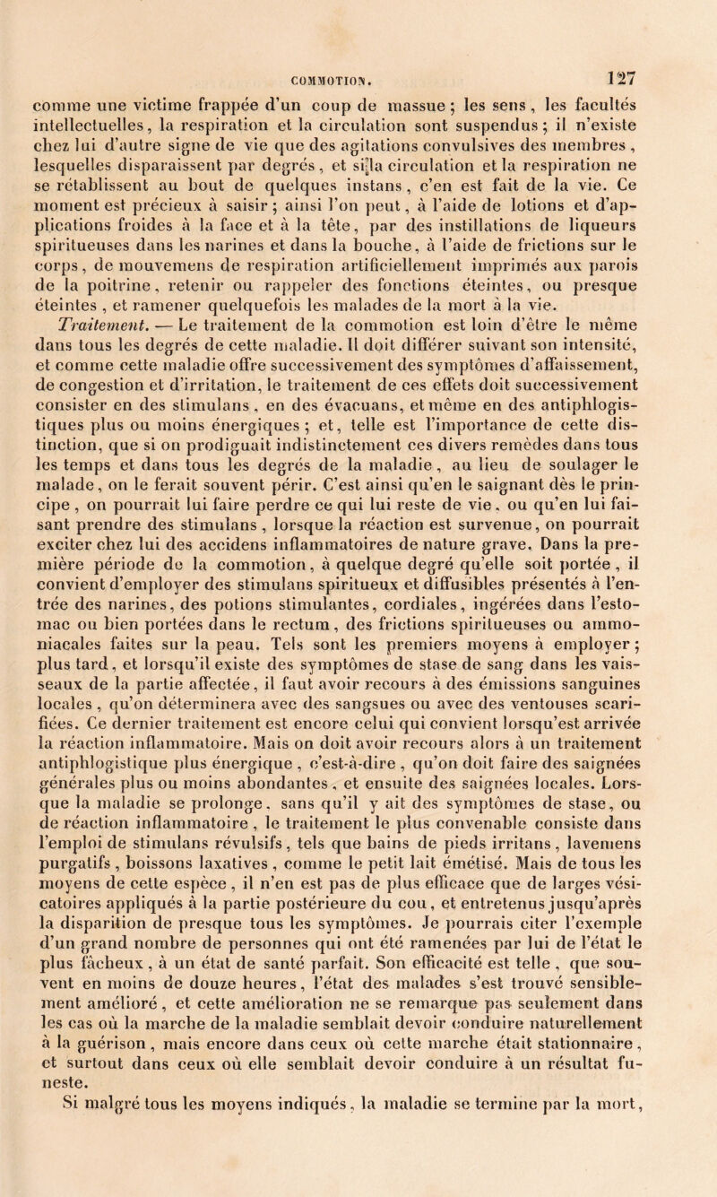 comme une victime frappée d’un coup de massue ; les sens , les facultés intellectuelles, la respiration et la circulation sont suspendus; il n’existe chez lui d’autre signe de vie que des agitations convulsives des membres , lesquelles disparaissent par degrés, et si-la circulation et la respiration ne se rétablissent au bout de quelques instans , c’en est fait de la vie. Ce moment est précieux à saisir ; ainsi l’on peut, à l’aide de lotions et d’ap- plications froides à la face et à la tête, par des instillations de liqueurs spiritueuses dans les narines et dans la bouche, à l’aide de frictions sur le corps, de mouvemens de respiration artificiellement imprimés aux parois de la poitrine, retenir ou rappeler des fonctions éteintes, ou presque éteintes , et ramener quelquefois les malades de la mort à la vie. Traitement. -— Le traitement de la commotion est loin d’être le même dans tous les degrés de cette maladie. Il doit différer suivant son intensité, et comme cette maladie offre successivement des symptômes d’affaissement, de congestion et d’irritation, le traitement de ces effets doit successivement consister en des stimulans, en des évacuans, et même en des antiphlogis- tiques plus ou moins énergiques; et, telle est l’importance de cette dis- tinction, que si on prodiguait indistinctement ces divers remèdes dans tous les temps et dans tous les degrés de la maladie , au lieu de soulager le malade, on le ferait souvent périr. C’est ainsi qu’en le saignant dès le prin- cipe , on pourrait lui faire perdre ce qui lui reste de vie, ou qu’en lui fai- sant prendre des stimulans , lorsque la réaction est survenue, on pourrait exciter chez lui des accidens inflammatoires de nature grave. Dans la pre- mière période de la commotion, à quelque degré qu’elle soit portée , il convient d’employer des stimulans spiritueux et diffusibles présentés à l’en- trée des narines, des potions stimulantes, cordiales, ingérées dans l’esto- mac ou bien portées dans le rectum, des frictions spiritueuses ou ammo- niacales faites sur la peau. Tels sont les premiers moyens à employer ; plus tard, et lorsqu’il existe des symptômes de stase de sang dans les vais- seaux de la partie affectée, il faut avoir recours à des émissions sanguines locales , qu’on déterminera avec des sangsues ou avec des ventouses scari- fiées. Ce dernier traitement est encore celui qui convient lorsqu’est arrivée la réaction inflammatoire. Mais on doit avoir recours alors à un traitement antiphlogistique plus énergique , c’est-à-dire , qu’on doit faire des saignées générales plus ou moins abondantes , et ensuite des saignées locales. Lors- que la maladie se prolonge, sans qu’il y ait des symptômes de stase, ou de réaction inflammatoire , le traitement le plus convenable consiste dans l’emploi de stimulans révulsifs, tels que bains de pieds irritans, lavemens purgatifs , boissons laxatives , comme le petit lait émétisé. Mais de tous les moyens de cette espèce, il n’en est pas de plus efficace que de larges vési- catoires appliqués à la partie postérieure du cou, et entretenus jusqu’après la disparition de presque tous les symptômes. Je pourrais citer l’exemple d’un grand nombre de personnes qui ont été ramenées par lui de l’état le plus fâcheux, à un état de santé parfait. Son efficacité est telle , que sou- vent en moins de douze heures, l’état des malades s’est trouvé sensible- ment amélioré, et cette amélioration ne se remarque pas seulement dans les cas où la marche de la maladie semblait devoir conduire naturellement à la guérison, mais encore dans ceux où cette marche était stationnaire, et surtout dans ceux où elle semblait devoir conduire à un résultat fu- neste. Si malgré tous les moyens indiqués, la maladie se termine par la mort,